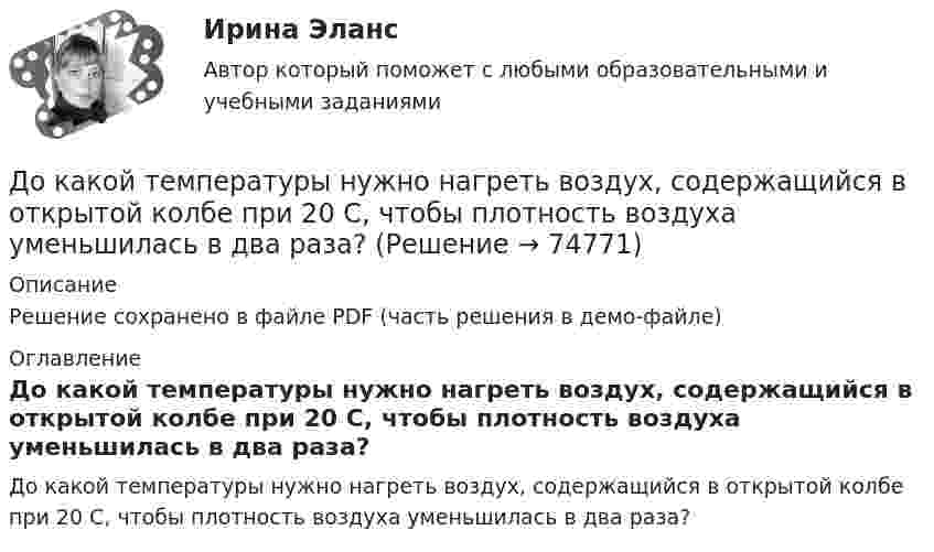     
            Описание
            Решение сохранено в файле PDF (часть решения в демо-файле) 
            Оглавление
            До какой температуры нужно нагреть воздух, содержащийся в открытой колбе при 20 С, чтобы плотность воздуха уменьшилась в два раза?  
            
            
            До какой температуры нужно нагреть воздух, содержащийся в открытой колбе при 20 °C, чтобы плотность воздуха уменьшилась в два раза?До какой температуры нужно нагреть воздух, содержащийся в открытой колбе при 20 С, чтобы плотность воздуха уменьшилась в два раза?До какой температуры нужно нагреть газ, взятый при 0 °C, чтобы его объём увеличился вдвое при уменьшении давления в 4 раза?До какой температуры нужно нагреть газ, чтобы при неизменном давлении объём газа удвоился? Начальная температура газа t = 27 °C.До какой температуры нужно нагреть запаянный шар, содержащий 17,5 г воды, чтобы шар разорвался, если известно, что стенки шара выдерживают давление в 10 МПа, а объём шара равен 1 л?До какой температуры нужно нагреть запаянный шар, содержащий 35 г воды, чтобы шар разорвался, если известно, что стенки шара выдерживают давление 2·107 Па. Объём шара 1 л.До какой температуры охлаждается воздух, находящийся при температуре 0 °C, если он расширяется адиабатически от объёма V1 до объёма V2 = 2V1?Доказать, что топологии, порождённые нормами ||.||_1, ||.||_2 и ||.||_\infty в R^n совпадают.Доказывание и доказательстваДоказывание и доказательстваДо какого давления нужно адиабатно сжать смесь воздуха и паров бензина, чтобы в результате повышения температуры наступило самовоспламенение смеси? Начальные параметры: р1 = 0,1 МПа, t1 = 15°С. Температура воспламенения смеси t2 = 550°С; k = 1,39.До какой величины изменяют значение тока нагрузки при снятии регулировочной характеристики при его увеличении? Выберите один ответ: a.до 1,15 от номинального значения. b.до 0,1 от номинального значения; c.до номинального До какой величины изменяют значение тока нагрузки при снятии регулировочной характеристики при его уменьшении? Выберите один ответ: a.до 1,15 от номинального значения. b.до номинального значения; c.до значения тока холостого хода; d.до 1До какой температуры можно нагреть запаянный сосуд, содержащий 3,6 г воды, чтобы он не разорвался, если известно, что стенки сосуда выдерживают давление 5∙106 Па. Объём сосуда 0,5 л.
