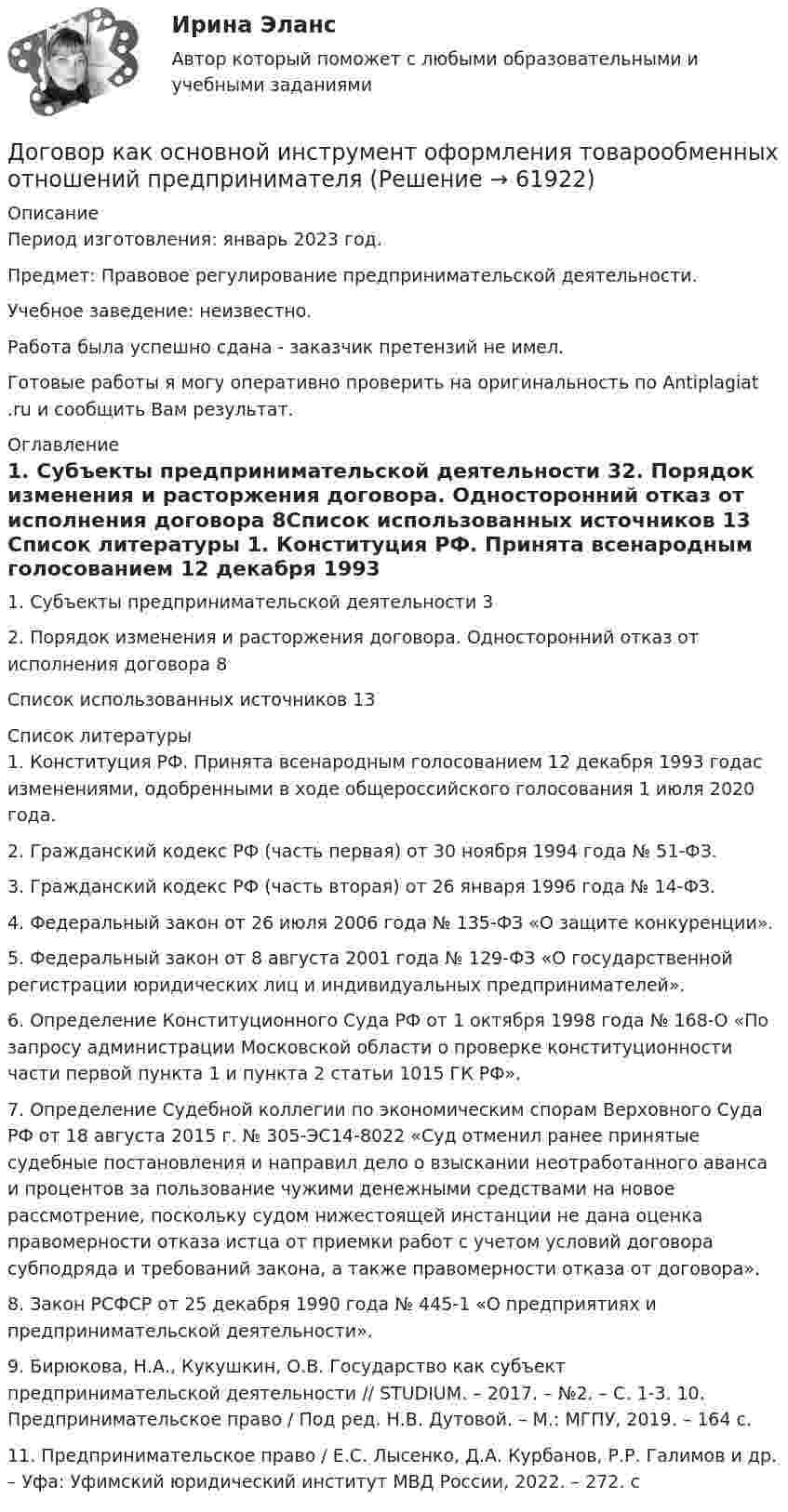      
            Описание
            Период изготовления: январь 2023 год.Предмет: Правовое регулирование предпринимательской деятельности.Учебное заведение: неизвестно.Работа была успешно сдана - заказчик претензий не имел.Готовые работы я могу оперативно проверить на оригинальность по Antiplagiat .ru и сообщить Вам результат. 
            Оглавление
            1. Субъекты предпринимательской деятельности 32. Порядок изменения и расторжения договора. Односторонний отказ от исполнения договора 8Список использованных источников 13 
            Список литературы
            1. Конституция РФ. Принята всенародным голосованием 12 декабря 1993 годас изменениями, одобренными в ходе общероссийского голосования 1 июля 2020 года.2. Гражданский кодекс РФ (часть первая) от 30 ноября 1994 года № 51-ФЗ. 3. Гражданский кодекс РФ (часть вторая) от 26 января 1996 года № 14-ФЗ.  4. Федеральный закон от 26 июля 2006 года № 135-ФЗ «О защите конкуренции». 5. Федеральный закон от 8 августа 2001 года № 129-ФЗ «О государственной регистрации юридических лиц и индивидуальных предпринимателей».6. Определение Конституционного Суда РФ от 1 октября 1998 года № 168-О «По запросу администрации Московской области о проверке конституционности части первой пункта 1 и пункта 2 статьи 1015 ГК РФ».7. Определение Судебной коллегии по экономическим спорам Верховного Суда РФ от 18 августа 2015 г. № 305-ЭС14-8022 «Суд отменил ранее принятые судебные постановления и направил дело о взыскании неотработанного аванса и процентов за пользование чужими денежными средствами на новое рассмотрение, поскольку судом нижестоящей инстанции не дана оценка правомерности отказа истца от приемки работ с учетом условий договора субподряда и требований закона, а также правомерности отказа от договора».8. Закон РСФСР от 25 декабря 1990 года № 445-1 «О предприятиях и предпринимательской деятельности».9. Бирюкова, Н.А., Кукушкин, О.В. Государство как субъект предпринимательской деятельности // STUDIUM. – 2017. – №2. – С. 1-3. 10. Предпринимательское право / Под ред. Н.В. Дутовой. – М.: МГПУ, 2019. – 164 с. 11. Предпринимательское право / Е.С. Лысенко, Д.А. Курбанов, Р.Р. Галимов и др. – Уфа: Уфимский юридический институт МВД России, 2022. – 272. с 
            
            
            Договор имущественного и личного страхования в случаях включения в него условий, относящихся к отдельным специальным видам страхования (морское, медицинское и др.), будет являться …Договор как основной инструмент оформления товарообменных отношений предпринимателяДоговор купли-продажи является ... и возмезднымДоговорное правоДоговорное правоДоговорное право 6 семестр синергияДоговорное право 6 семестр (Синергия/МОИ/МТИ/МОСАП)Добываем воду -  Колодец можно копать практически в любом месте – вода есть вездеДобываем воду - Колодец можно копать практически в любом месте – вода есть вездеДоведение до самоубийстваДоведение до самоубийства не может осуществляться путем …Доверенность на представление интересов университета в территориальных органах ФНС РФ, РМАТДоверительные границы результата линейных косвенных однократных измерений, если погрешности аргументов заданы доверительными границами…Довлеющая роль государства в социально-трудовых отношениях формирует тип социально-трудовых отношений, называемый