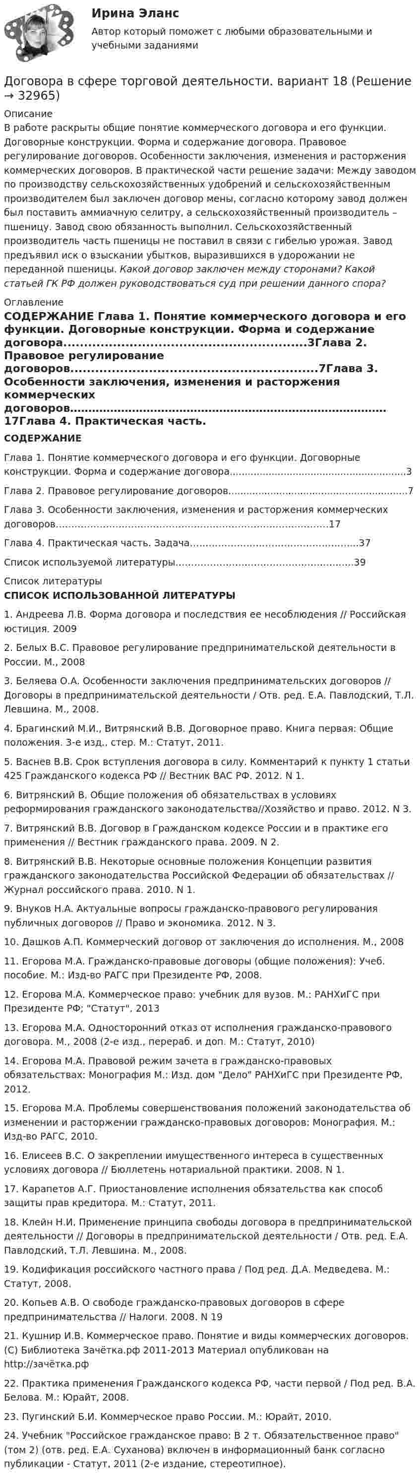     
          Описание
          В работе раскрыты общие понятие коммерческого договора и его функции. Договорные конструкции. Форма и содержание договора. Правовое регулирование договоров. Особенности заключения, изменения и расторжения коммерческих договоров. В практической части решение задачи: Между заводом по производству сельскохозяйственных удобрений и сельскохозяйственным производителем был заключен договор мены, согласно которому завод должен был поставить аммиачную селитру, а сельскохозяйственный производитель – пшеницу. Завод свою обязанность выполнил. Сельскохозяйственный производитель часть пшеницы не поставил в связи с гибелью урожая. Завод предъявил иск о взыскании убытков, выразившихся в удорожании не переданной пшеницы. Какой договор заключен между сторонами? Какой статьей ГК РФ должен руководствоваться суд при решении данного спора? 
          Оглавление
            СОДЕРЖАНИЕ Глава 1. Понятие коммерческого договора и его функции. Договорные конструкции. Форма и содержание договора...........................................................3Глава 2. Правовое регулирование договоров............................................................7Глава 3. Особенности заключения, изменения и расторжения коммерческих договоров……………………………………………………………………………17Глава 4. Практическая часть. Задача……………………………………………...37Список используемой литературы……………………………………………..….39  
          Список литературы
           СПИСОК ИСПОЛЬЗОВАННОЙ ЛИТЕРАТУРЫ  1.              Андреева Л.В. Форма договора и последствия ее несоблюдения // Российская юстиция. 20092.              Белых В.С. Правовое регулирование предпринимательской деятельности в России. М., 20083.              Беляева О.А. Особенности заключения предпринимательских договоров // Договоры в предпринимательской деятельности / Отв. ред. Е.А. Павлодский, Т.Л. Левшина. М., 2008.4.              Брагинский М.И., Витрянский В.В. Договорное право. Книга первая: Общие положения. 3-е изд., стер. М.: Статут, 2011.5.              Васнев В.В. Срок вступления договора в силу. Комментарий к пункту 1 статьи 425 Гражданского кодекса РФ // Вестник ВАС РФ. 2012. N 1.6.              Витрянский В. Общие положения об обязательствах в условиях реформирования гражданского законодательства//Хозяйство и право. 2012. N 3.7.              Витрянский В.В. Договор в Гражданском кодексе России и в практике его применения // Вестник гражданского права. 2009. N 2.8.              Витрянский В.В. Некоторые основные положения Концепции развития гражданского законодательства Российской Федерации об обязательствах // Журнал российского права. 2010. N 1.9.              Внуков Н.А. Актуальные вопросы гражданско-правового регулирования публичных договоров // Право и экономика. 2012. N 3.10.          Дашков А.П. Коммерческий договор от заключения до исполнения. М., 200811.          Егорова М.А. Гражданско-правовые договоры (общие положения): Учеб. пособие. М.: Изд-во РАГС при Президенте РФ, 2008.12.          Егорова М.А. Коммерческое право: учебник для вузов. М.: РАНХиГС при Президенте РФ; Статут, 201313.          Егорова М.А. Односторонний отказ от исполнения гражданско-правового договора. М., 2008 (2-е изд., перераб. и доп. М.: Статут, 2010)14.          Егорова М.А. Правовой режим зачета в гражданско-правовых обязательствах: Монография М.: Изд. дом Дело РАНХиГС при Президенте РФ, 2012.15.          Егорова М.А. Проблемы совершенствования положений законодательства об изменении и расторжении гражданско-правовых договоров: Монография. М.: Изд-во РАГС, 2010.16.          Елисеев В.С. О закреплении имущественного интереса в существенных условиях договора // Бюллетень нотариальной практики. 2008. N 1.17.          Карапетов А.Г. Приостановление исполнения обязательства как способ защиты прав кредитора. М.: Статут, 2011.18.          Клейн Н.И. Применение принципа свободы договора в предпринимательской деятельности // Договоры в предпринимательской деятельности / Отв. ред. Е.А. Павлодский, Т.Л. Левшина. М., 2008.19.          Кодификация российского частного права / Под ред. Д.А. Медведева. М.: Статут, 2008.20.          Копьев А.В. О свободе гражданско-правовых договоров в сфере предпринимательства // Налоги. 2008. N 1921.           Кушнир И.В. Коммерческое право. Понятие и виды коммерческих договоров. (С) Библиотека Зачётка.рф 2011-2013 Материал опубликован на http://зачётка.рф 22.          Практика применения Гражданского кодекса РФ, части первой / Под ред. В.А. Белова. М.: Юрайт, 2008.23.          Пугинский Б.И. Коммерческое право России. М.: Юрайт, 2010.24.          Учебник Российское гражданское право: В 2 т. Обязательственное право (том 2) (отв. ред. Е.А. Суханова) включен в информационный банк согласно публикации - Статут, 2011 (2-е издание, стереотипное).
            
            
            Довлеющая роль государства в социально-трудовых отношениях формирует тип социально-трудовых отношений, называемыйДоговора в сфере торговой деятельности. вариант 18Договор имущественного и личного страхования в случаях включения в него условий, относящихся к отдельным специальным видам страхования (морское, медицинское и др.), будет являться …Договор как основной инструмент оформления товарообменных отношений предпринимателяДоговор купли-продажи является ... и возмезднымДоговорное правоДоговорное правоДобротность последовательного L-R-С контура составляет 26,17. Через сколько полных колебаний амплитуда напряжения уменьшится в 11 раз? Считая, что период затухающих колебаний = 5мс, записать закон убыли амплитуды в общем виде,Добротность последовательного контура при условии слабого затухания равняется...Добываем воду -  Колодец можно копать практически в любом месте – вода есть вездеДобываем воду - Колодец можно копать практически в любом месте – вода есть вездеДоведение до самоубийстваДоведение до самоубийства не может осуществляться путем …Доверенность на представление интересов университета в территориальных органах ФНС РФ, РМАТ