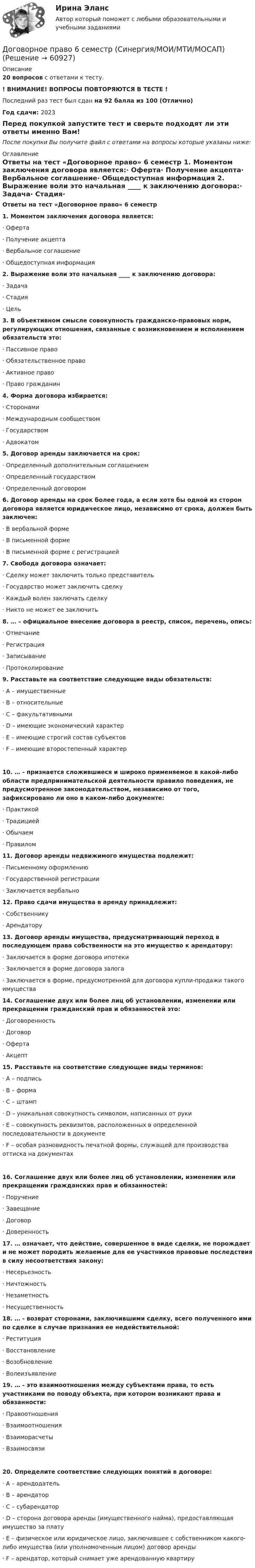     
            Описание
            20 вопросов с ответами к тесту. ! ВНИМАНИЕ! ВОПРОСЫ ПОВТОРЯЮТСЯ В ТЕСТЕ !Последний раз тест был сдан на 92 балла из 100 (Отлично)Год сдачи: 2023Перед покупкой запустите тест и сверьте подходят ли эти ответы именно Вам!После покупки Вы получите файл с ответами на вопросы которые указаны ниже: 
            Оглавление
            Ответы на тест «Договорное право» 6 семестр 1.    Моментом заключения договора является:·       Оферта·       Получение акцепта·       Вербальное соглашение·       Общедоступная информация 2.    Выражение воли это начальная ____ к заключению договора:·       Задача·       Стадия·       Цель  3.    В объективном смысле совокупность гражданско-правовых норм, регулирующих отношения, связанные с возникновением и исполнением обязательств это:·       Пассивное право·       Обязательственное право·       Активное право·       Право гражданин  4.    Форма договора избирается:·       Сторонами·       Международным сообществом·       Государством·       Адвокатом 5.    Договор аренды заключается на срок: ·       Определенный дополнительным соглашением·       Определенный государством·       Определенный договором  6.    Договор аренды на срок более года, а если хотя бы одной из сторон договора является юридическое лицо, независимо от срока, должен быть заключен: ·       В вербальной форме·       В письменной форме·       В письменной форме с регистрацией  7.    Свобода договора означает:·       Сделку может заключить только представитель·       Государство может заключить сделку·       Каждый волен заключать сделку·       Никто не может ее заключить  8.    … – официальное внесение договора в реестр, список, перечень, опись:·       Отмечание·       Регистрация·       Записывание·       Протоколирование  9.    Расставьте на соответствие следующие виды обязательств: ·       А – имущественные·       В – относительные·       С – факультативными·       D – имеющие экономический характер·       Е – имеющие строгий состав субъектов·       F – имеющие второстепенный характер 10.  … - признается сложившиеся и широко применяемое в какой-либо области предпринимательской деятельности правило поведения, не предусмотренное законодательством, независимо от того, зафиксировано ли оно в каком-либо документе:·       Практикой·       Традицией·       Обычаем·       Правилом  11.  Договор аренды недвижимого имущества подлежит:·       Письменному оформлению·       Государственной регистрации·       Заключается вербально  12.  Право сдачи имущества в аренду принадлежит:·       Собственнику·       Арендатору  13.  Договор аренды имущества, предусматривающий переход в последующем права собственности на это имущество к арендатору:·       Заключается в форме договора ипотеки·       Заключается в форме договора залога·       Заключается в форме, предусмотренной для договора купли-продажи такого имущества 14.  Соглашение двух или более лиц об установлении, изменении или прекращении гражданский прав и обязанностей это:·       Договоренность·       Договор·       Оферта·       Акцепт  15.  Расставьте на соответствие следующие виды терминов: ·       А – подпись·       В – форма·       С – штамп·       D – уникальная совокупность символом, написанных от руки·       Е – совокупность реквизитов, расположенных в определенной последовательности в документе·       F – особая разновидность печатной формы, служащей для производства оттиска на документах 16.  Соглашение двух или более лиц об установлении, изменении или прекращении гражданских прав и обязанностей:·       Поручение·       Завещание·       Договор·       Доверенность 17.  … означает, что действие, совершенное в виде сделки, не порождает и не может породить желаемые для ее участников правовые последствия в силу несоответствия закону:·       Несерьезность·       Ничтожность·       Незаметность·       Несущественность  18.  … - возврат сторонами, заключившими сделку, всего полученного ими по сделке в случае признания ее недействительной:·       Реституция·       Восстановление·       Возобновление·       Волеизъявление  19. … - это взаимоотношения между субъектами права, то есть участниками по поводу объекта, при котором возникают права и обязанности:·       Правоотношения·       Взаимоотношения·       Взаиморасчеты·       Взаимосвязи 20.  Определите соответствие следующих понятий в договоре: ·       А – арендодатель·       В – арендатор·       С – субарендатор·       D – сторона договора аренды (имущественного найма), предоставляющая имущество за плату·       Е – физическое или юридическое лицо, заключившее с собственником какого-либо имущества (или уполномоченным лицом) договор аренды·       F – арендатор, который снимает уже арендованную квартиру   
            
            
            Договорное право 6 семестр синергияДоговорное право 6 семестр (Синергия/МОИ/МТИ/МОСАП)Договорное право БАК(1/2) МосАП СинергияДоговорное право БАК(2/2)Договорное право  Задание/вариант №  3Договорное право (ответы на тест Синергия / МТИ / МОИ / МосАП)Договорное право Ответы на тесты 1-3 и Итоговое тестирование Витте МУИВДоверительные границы результата линейных косвенных однократных измерений, если погрешности аргументов заданы доверительными границами…Довлеющая роль государства в социально-трудовых отношениях формирует тип социально-трудовых отношений, называемыйДоговора в сфере торговой деятельности. вариант 18Договор имущественного и личного страхования в случаях включения в него условий, относящихся к отдельным специальным видам страхования (морское, медицинское и др.), будет являться …Договор как основной инструмент оформления товарообменных отношений предпринимателяДоговор купли-продажи является ... и возмезднымДоговорное право