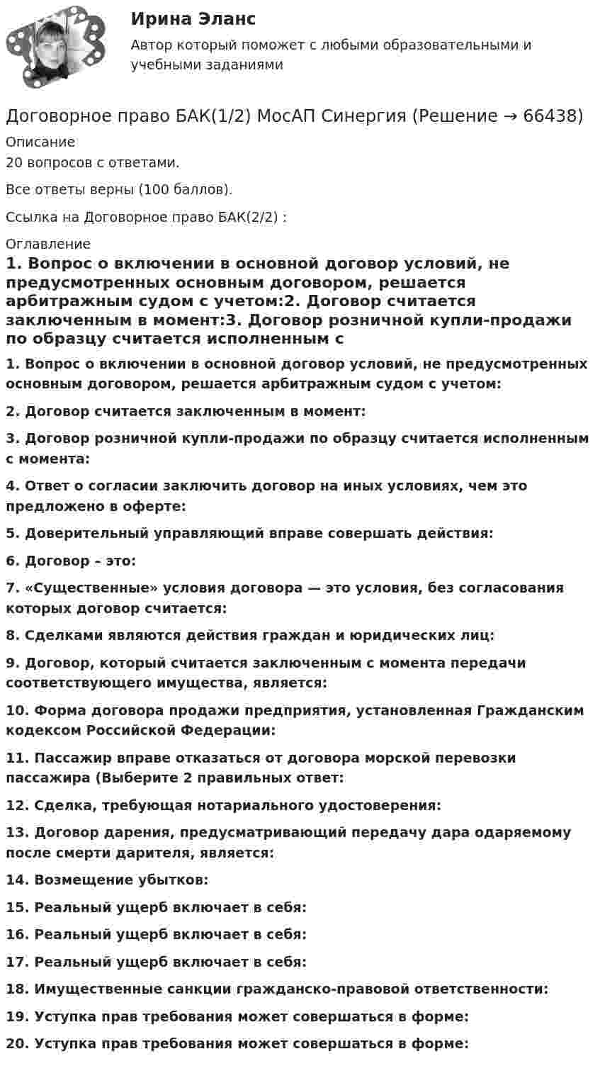     
            Описание
            20 вопросов с ответами.Все ответы верны (100 баллов).Ссылка на Договорное право БАК(2/2) :   
            Оглавление
            1. Вопрос о включении в основной договор условий, не предусмотренных основным договором, решается арбитражным судом с учетом:2. Договор считается заключенным в момент:3. Договор розничной купли-продажи по образцу считается исполненным с момента:4. Ответ о согласии заключить договор на иных условиях, чем это предложено в оферте:5. Доверительный управляющий вправе совершать действия:6. Договор – это:7. «Существенные» условия договора — это условия, без согласования которых договор считается:8. Сделками являются действия граждан и юридических лиц:9. Договор, который считается заключенным с момента передачи соответствующего имущества, является:10. Форма договора продажи предприятия, установленная Гражданским кодексом Российской Федерации:11. Пассажир вправе отказаться от договора морской перевозки пассажира (Выберите 2 правильных ответ:12. Сделка, требующая нотариального удостоверения:13. Договор дарения, предусматривающий передачу дара одаряемому после смерти дарителя, является:14. Возмещение убытков:15. Реальный ущерб включает в себя:16. Реальный ущерб включает в себя:17. Реальный ущерб включает в себя:18. Имущественные санкции гражданско-правовой ответственности:19. Уступка прав требования может совершаться в форме:20. Уступка прав требования может совершаться в форме:  
            
            
            Договорное право 6 семестр (Синергия/МОИ/МТИ/МОСАП)Договорное право БАК(1/2) МосАП СинергияДоговорное право БАК(2/2)Договорное право  Задание/вариант №  3Договорное право (ответы на тест Синергия / МТИ / МОИ / МосАП)Договорное право Ответы на тесты 1-3 и Итоговое тестирование Витте МУИВДоговорное право (тест с ответами Синергия) 21 вопросДовлеющая роль государства в социально-трудовых отношениях формирует тип социально-трудовых отношений, называемыйДоговора в сфере торговой деятельности. вариант 18Договор имущественного и личного страхования в случаях включения в него условий, относящихся к отдельным специальным видам страхования (морское, медицинское и др.), будет являться …Договор как основной инструмент оформления товарообменных отношений предпринимателяДоговор купли-продажи является ... и возмезднымДоговорное правоДоговорное право