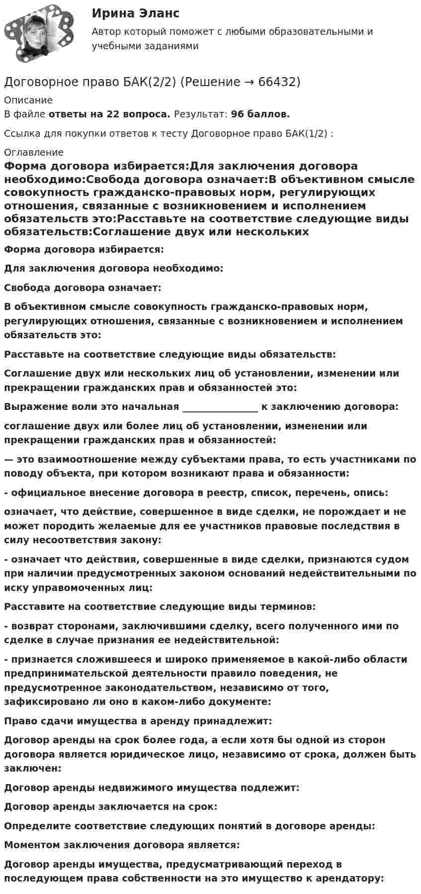     
            Описание
            В файле ответы на 22 вопроса. Результат: 96 баллов.Ссылка для покупки ответов к тесту Договорное право БАК(1/2) :  
            Оглавление
            Форма договора избирается:Для заключения договора необходимо:Свобода договора означает:В объективном смысле совокупность гражданско-правовых норм, регулирующих отношения, связанные с возникновением и исполнением обязательств это:Расставьте на соответствие следующие виды обязательств:Соглашение двух или нескольких лиц об установлении, изменении или прекращении гражданских прав и обязанностей это:Выражение воли это начальная ________________ к заключению договора:соглашение двух или более лиц об установлении, изменении или прекращении гражданских прав и обязанностей:— это взаимоотношение между субъектами права, то есть участниками по поводу объекта, при котором возникают права и обязанности:- официальное внесение договора в реестр, список, перечень, опись:означает, что действие, совершенное в виде сделки, не порождает и не может породить желаемые для ее участников правовые последствия в силу несоответствия закону:- означает что действия, совершенные в виде сделки, признаются судом при наличии предусмотренных законом оснований недействительными по иску управомоченных лиц:Расставите на соответствие следующие виды терминов:- возврат сторонами, заключившими сделку, всего полученного ими по сделке в случае признания ее недействительной:- признается сложившееся и широко применяемое в какой-либо области предпринимательской деятельности правило поведения, не предусмотренное законодательством, независимо от того, зафиксировано ли оно в каком-либо документе:Право сдачи имущества в аренду принадлежит:Договор аренды на срок более года, а если хотя бы одной из сторон договора является юридическое лицо, независимо от срока, должен быть заключен:Договор аренды недвижимого имущества подлежит:Договор аренды заключается на срок:Определите соответствие следующих понятий в договоре аренды:Моментом заключения договора является:Договор аренды имущества, предусматривающий переход в последующем права собственности на это имущество к арендатору:   
            
            
            Договорное право БАК(1/2) МосАП СинергияДоговорное право БАК(2/2)Договорное право  Задание/вариант №  3Договорное право (ответы на тест Синергия / МТИ / МОИ / МосАП)Договорное право Ответы на тесты 1-3 и Итоговое тестирование Витте МУИВДоговорное право (тест с ответами Синергия) 21 вопрос💯 Договорное право.фю_БАК(1/2) (ответы на тест Синергия / МОИ / МТИ / МосАП, декабрь 2023)Договора в сфере торговой деятельности. вариант 18Договор имущественного и личного страхования в случаях включения в него условий, относящихся к отдельным специальным видам страхования (морское, медицинское и др.), будет являться …Договор как основной инструмент оформления товарообменных отношений предпринимателяДоговор купли-продажи является ... и возмезднымДоговорное правоДоговорное правоДоговорное право 6 семестр синергия