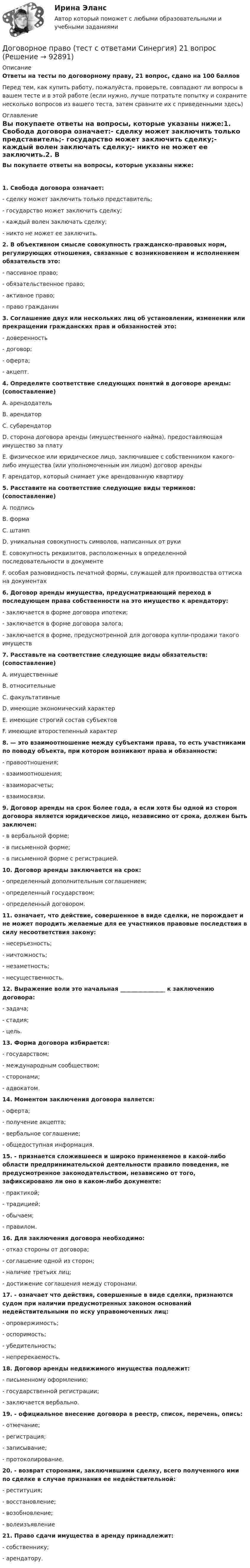      
            Описание
            Ответы на тесты по договорному праву, 21 вопрос, сдано на 100 балловПеред тем, как купить работу, пожалуйста, проверьте, совпадают ли вопросы в вашем тесте и в этой работе (если нужно, лучше потратьте попытку и сохраните несколько вопросов из вашего теста, затем сравните их с приведенными здесь) 
            Оглавление
            Вы покупаете ответы на вопросы, которые указаны ниже:1. Свобода договора означает:- сделку может заключить только представитель;- государство может заключить сделку;- каждый волен заключать сделку;- никто не может ее заключить.2. В объективном смысле совокупность гражданско-правовых норм, регулирующих отношения, связанные с возникновением и исполнением обязательств это:- пассивное право;- обязательственное право;- активное право;- право гражданин3. Соглашение двух или нескольких лиц об установлении, изменении или прекращении гражданских прав и обязанностей это:- доверенность- договор;- оферта;- акцепт.4. Определите соответствие следующих понятий в договоре аренды: (сопоставление)A. арендодательB. арендаторC. субарендаторD. сторона договора аренды (имущественного найма), предоставляющая имущество за платуE. физическое или юридическое лицо, заключившее с собственником какого-либо имущества (или уполномоченным им лицом) договор арендыF. арендатор, который снимает уже арендованную квартиру5. Расставите на соответствие следующие виды терминов: (сопоставление)A. подписьB. формаC. штампD. уникальная совокупность символов, написанных от рукиE. совокупность реквизитов, расположенных в определенной последовательности в документеF. особая разновидность печатной формы, служащей для производства оттиска на документах6. Договор аренды имущества, предусматривающий переход в последующем права собственности на это имущество к арендатору:- заключается в форме договора ипотеки;- заключается в форме договора залога;- заключается в форме, предусмотренной для договора купли-продажи такого имуществ7. Расставьте на соответствие следующие виды обязательств: (сопоставление)A. имущественныеB. относительныеC. факультативныеD. имеющие экономический характерE. имеющие строгий состав субъектовF. имеющие второстепенный характер8. — это взаимоотношение между субъектами права, то есть участниками по поводу объекта, при котором возникают права и обязанности:- правоотношения;- взаимоотношения;- взаиморасчеты;- взаимосвязи.9. Договор аренды на срок более года, а если хотя бы одной из сторон договора является юридическое лицо, независимо от срока, должен быть заключен:- в вербальной форме;- в письменной форме;- в письменной форме с регистрацией.10. Договор аренды заключается на срок:- определенный дополнительным соглашением;- определенный государством;- определенный договором.11. означает, что действие, совершенное в виде сделки, не порождает и не может породить желаемые для ее участников правовые последствия в силу несоответствия закону:- несерьезность;- ничтожность;- незаметность;- несущественность.12. Выражение воли это начальная ________________ к заключению договора:- задача;- стадия;- цель.13. Форма договора избирается:- государством;- международным сообществом;- сторонами;- адвокатом.14. Моментом заключения договора является:- оферта;- получение акцепта;- вербальное соглашение;- общедоступная информация.15. - признается сложившееся и широко применяемое в какой-либо области предпринимательской деятельности правило поведения, не предусмотренное законодательством, независимо от того, зафиксировано ли оно в каком-либо документе:- практикой;- традицией;- обычаем;- правилом.16. Для заключения договора необходимо:- отказ стороны от договора;- соглашение одной из сторон;- наличие третьих лиц;- достижение соглашения между сторонами.17. - означает что действия, совершенные в виде сделки, признаются судом при наличии предусмотренных законом оснований недействительными по иску управомоченных лиц:- опровержимость;- оспоримость;- убедительность;- непререкаемость.18. Договор аренды недвижимого имущества подлежит:- письменному оформлению;- государственной регистрации;- заключается вербально.19. - официальное внесение договора в реестр, список, перечень, опись:- отмечание;- регистрация;- записывание;- протоколирование.20. - возврат сторонами, заключившими сделку, всего полученного ими по сделке в случае признания ее недействительной:- реституция;- восстановление;- возобновление;- волеизъявление21. Право сдачи имущества в аренду принадлежит:- собственнику;- арендатору.  
            
            
            Договорное право Ответы на тесты 1-3 и Итоговое тестирование Витте МУИВДоговорное право (тест с ответами Синергия) 21 вопрос💯 Договорное право.фю_БАК(1/2) (ответы на тест Синергия / МОИ / МТИ / МосАП, декабрь 2023)💯 Договорное право.фю_БАК(1/2) (ответы на тест Синергия / МОИ / МТИ / МосАП, октябрь 2023) Договорное право.фю_БАК(1/2). Синергия. Ответы на ИТОГОВЫЙ ТЕСТ. На отлично!Договорное право.фю_БАК(1/2) тест с ответами Синергия/МОИ/ МТИ /МОСАП💯 Договорное право.фю_БАК(2/2) (правильные ответы на тест Синергия / МОИ / МТИ / МосАП)Договорное правоДоговорное правоДоговорное право 6 семестр синергияДоговорное право 6 семестр (Синергия/МОИ/МТИ/МОСАП)Договорное право БАК(1/2) МосАП СинергияДоговорное право БАК(2/2)Договорное право  Задание/вариант №  3