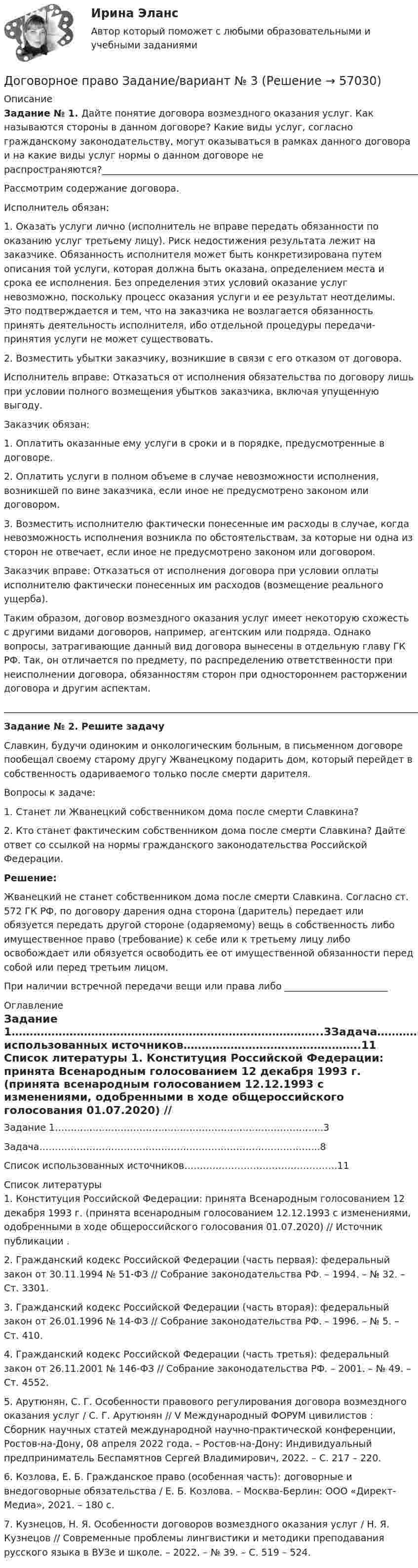     
            Описание
             Задание № 1. Дайте понятие договора возмездного оказания услуг. Как называются стороны в данном договоре? Какие виды услуг, согласно гражданскому законодательству, могут оказываться в рамках данного договора и на какие виды услуг нормы о данном договоре не распространяются?________________________________________________________________________________________________________________________	Рассмотрим содержание договора. 	Исполнитель обязан: 	1. Оказать услуги лично (исполнитель не вправе передать обязанности по оказанию услуг третьему лицу). Риск недостижения результата лежит на заказчике. Обязанность исполнителя может быть конкретизирована путем описания той услуги, которая должна быть оказана, определением места и срока ее исполнения. Без определения этих условий оказание услуг невозможно, поскольку процесс оказания услуги и ее результат неотделимы. Это подтверждается и тем, что на заказчика не возлагается обязанность принять деятельность исполнителя, ибо отдельной процедуры передачи-принятия услуги не может существовать. 	2. Возместить убытки заказчику, возникшие в связи с его отказом от договора. 	Исполнитель вправе: Отказаться от исполнения обязательства по договору лишь при условии полного возмещения убытков заказчика, включая упущенную выгоду. 	Заказчик обязан: 	1. Оплатить оказанные ему услуги в сроки и в порядке, предусмотренные в договоре. 	2. Оплатить услуги в полном объеме в случае невозможности исполнения, возникшей по вине заказчика, если иное не предусмотрено законом или договором. 	3. Возместить исполнителю фактически понесенные им расходы в случае, когда невозможность исполнения возникла по обстоятельствам, за которые ни одна из сторон не отвечает, если иное не предусмотрено законом или договором. 	Заказчик вправе: Отказаться от исполнения договора при условии оплаты исполнителю фактически понесенных им расходов (возмещение реального ущерба).	Таким образом, договор возмездного оказания услуг имеет некоторую схожесть с другими видами договоров, например, агентским или подряда. Однако вопросы, затрагивающие данный вид договора вынесены в отдельную главу ГК РФ. Так, он отличается по предмету, по распределению ответственности при неисполнении договора, обязанностям сторон при одностороннем расторжении договора и другим аспектам.________________________________________________________________________________________________________________________ Задание № 2. Решите задачу  	Славкин, будучи одиноким и онкологическим больным, в письменном договоре пообещал своему старому другу Жванецкому подарить дом, который перейдет в собственность одариваемого только после смерти дарителя.	Вопросы к задаче:	1. Станет ли Жванецкий собственником дома после смерти Славкина? 	2. Кто станет фактическим собственником дома после смерти Славкина? Дайте ответ со ссылкой на нормы гражданского законодательства Российской Федерации.  Решение:	Жванецкий не станет собственником дома после смерти Славкина. Согласно ст. 572 ГК РФ, по договору дарения одна сторона (даритель)  передает или обязуется передать другой стороне (одаряемому) вещь в собственность либо имущественное право (требование) к себе или к третьему лицу либо освобождает или обязуется освободить ее от имущественной обязанности перед собой или перед третьим лицом.При наличии встречной передачи вещи или права либо ______________________ 
            Оглавление
            Задание 1…………………………………………………………………………..3Задача……………………………………………………………………………...8Список использованных источников………………………………………….11  
            Список литературы
            	1.             Конституция Российской Федерации: принята Всенародным голосованием 12 декабря 1993 г. (принята всенародным голосованием 12.12.1993 с изменениями, одобренными в ходе общероссийского голосования 01.07.2020) // Источник публикации .	2.             Гражданский кодекс Российской Федерации (часть первая): федеральный закон от 30.11.1994 № 51-ФЗ // Собрание законодательства РФ. – 1994. – № 32. – Ст. 3301.	3.             Гражданский кодекс Российской Федерации (часть вторая): федеральный закон от 26.01.1996 № 14-ФЗ // Собрание законодательства РФ. – 1996. – № 5. – Ст. 410.	4.         Гражданский кодекс Российской Федерации (часть третья): федеральный закон от 26.11.2001 № 146-ФЗ // Собрание законодательства РФ. – 2001. – № 49. – Ст. 4552.	5.         Арутюнян, С. Г. Особенности правового регулирования договора возмездного оказания услуг / С. Г. Арутюнян // V Международный ФОРУМ цивилистов : Сборник научных статей международной научно-практической конференции, Ростов-на-Дону, 08 апреля 2022 года. – Ростов-на-Дону: Индивидуальный предприниматель Беспамятнов Сергей Владимирович, 2022. – С. 217 – 220. 	6.         Козлова, Е. Б. Гражданское право (особенная часть): договорные и внедоговорные обязательства / Е. Б. Козлова. – Москва-Берлин: ООО «Директ-Медиа», 2021. – 180 с.	7.         Кузнецов, Н. Я. Особенности договоров возмездного оказания услуг / Н. Я. Кузнецов // Современные проблемы лингвистики и методики преподавания русского языка в ВУЗе и школе. – 2022. – № 39. – С. 519 – 524.   
            
            
            Договорное право БАК(2/2)Договорное право  Задание/вариант №  3Договорное право (ответы на тест Синергия / МТИ / МОИ / МосАП)Договорное право Ответы на тесты 1-3 и Итоговое тестирование Витте МУИВДоговорное право (тест с ответами Синергия) 21 вопрос💯 Договорное право.фю_БАК(1/2) (ответы на тест Синергия / МОИ / МТИ / МосАП, декабрь 2023)💯 Договорное право.фю_БАК(1/2) (ответы на тест Синергия / МОИ / МТИ / МосАП, октябрь 2023)Договор имущественного и личного страхования в случаях включения в него условий, относящихся к отдельным специальным видам страхования (морское, медицинское и др.), будет являться …Договор как основной инструмент оформления товарообменных отношений предпринимателяДоговор купли-продажи является ... и возмезднымДоговорное правоДоговорное правоДоговорное право 6 семестр синергияДоговорное право 6 семестр (Синергия/МОИ/МТИ/МОСАП)