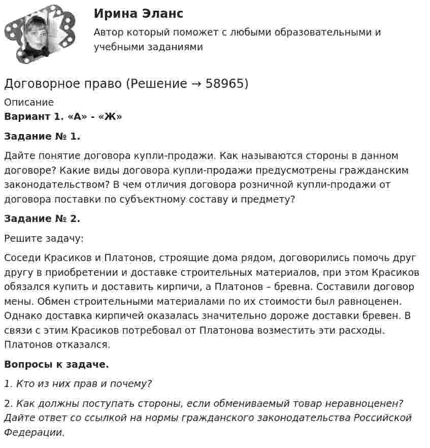      
            Описание
             Вариант 1. «А» - «Ж»  Задание № 1.          Дайте понятие договора купли-продажи. Как называются стороны в данном договоре? Какие виды договора купли-продажи предусмотрены гражданским законодательством? В чем отличия договора розничной купли-продажи от договора поставки по субъектному составу и предмету? Задание № 2.Решите задачу:         Соседи Красиков и Платонов, строящие дома рядом, договорились помочь друг другу в приобретении и доставке строительных материалов, при этом Красиков обязался купить и доставить кирпичи, а Платонов – бревна. Составили договор мены. Обмен строительными материалами по их стоимости был равноценен. Однако доставка кирпичей оказалась значительно дороже доставки бревен. В связи с этим Красиков потребовал от Платонова возместить эти расходы. Платонов отказался.Вопросы к задаче.1.   Кто из них прав и почему? 2.   Как должны поступать стороны, если обмениваемый товар неравноценен? Дайте ответ со ссылкой на нормы гражданского законодательства Российской Федерации.   
            
            
            Договорное правоДоговорное правоДоговорное право 6 семестр синергияДоговорное право 6 семестр (Синергия/МОИ/МТИ/МОСАП)Договорное право БАК(1/2) МосАП СинергияДоговорное право БАК(2/2)Договорное право  Задание/вариант №  3Доведение до самоубийства не может осуществляться путем …Доверенность на представление интересов университета в территориальных органах ФНС РФ, РМАТДоверительные границы результата линейных косвенных однократных измерений, если погрешности аргументов заданы доверительными границами…Довлеющая роль государства в социально-трудовых отношениях формирует тип социально-трудовых отношений, называемыйДоговора в сфере торговой деятельности. вариант 18Договор имущественного и личного страхования в случаях включения в него условий, относящихся к отдельным специальным видам страхования (морское, медицинское и др.), будет являться …Договор как основной инструмент оформления товарообменных отношений предпринимателя