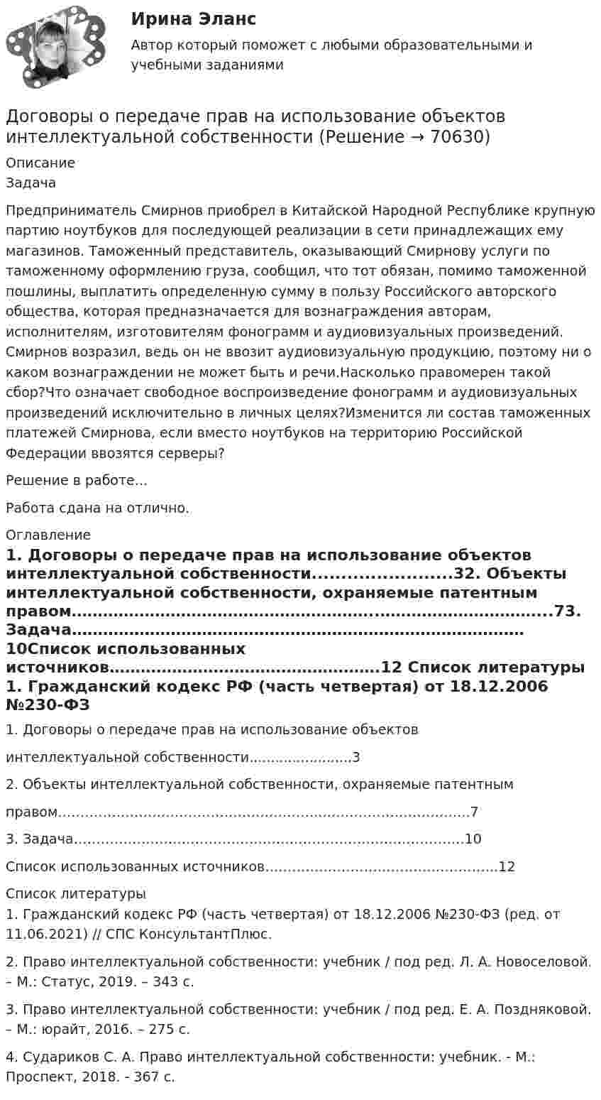      
            Описание
            	Задача	Предприниматель Смирнов приобрел в Китайской Народной Республике крупную партию ноутбуков для последующей реализации в сети принадлежащих ему магазинов. Таможенный представитель, оказывающий Смирнову услуги по таможенному оформлению груза, сообщил, что тот обязан, помимо таможенной пошлины, выплатить определенную сумму в пользу Российского авторского общества, которая предназначается для вознаграждения авторам, исполнителям, изготовителям фонограмм и аудиовизуальных произведений. Смирнов возразил, ведь он не ввозит аудиовизуальную продукцию, поэтому ни о каком вознаграждении не может быть и речи.Насколько правомерен такой сбор?Что означает свободное воспроизведение фонограмм и аудиовизуальных произведений исключительно в личных целях?Изменится ли состав таможенных платежей Смирнова, если вместо ноутбуков на территорию Российской Федерации ввозятся серверы?Решение в работе...Работа сдана на отлично. 
            Оглавление
            1. Договоры о передаче прав на использование объектов интеллектуальной собственности........................32. Объекты интеллектуальной собственности, охраняемые патентным правом…………………………………………………..…………………………...73. Задача……………………………………………………………………………10Список использованных источников…………………………………………….12 
            Список литературы
            1. Гражданский кодекс РФ (часть четвертая) от 18.12.2006 №230-ФЗ (ред. от 11.06.2021) // СПС КонсультантПлюс.2. Право интеллектуальной собственности: учебник / под ред. Л. А. Новоселовой. – М.: Статус, 2019. – 343 с.3. Право интеллектуальной собственности: учебник / под ред. Е. А. Поздняковой. – М.: юрайт, 2016. – 275 с.4. Судариков С. А. Право интеллектуальной собственности: учебник. - М.: Проспект, 2018. - 367 с. 
            
            
            Договоры (например, заключенные с профсоюзами или другими объединениями), которые могут оказать существенное влияние на проект, – это … договорыДоговоры о передаче  прав  на  использование  объектов  интеллектуальной  собственностиДоговор эксцедента убыточности предусматривает, что убыточность до установленного предела будет покрываться …До замыкания ключа К на схеме (см. рис.) идеальный вольтметр V показывал напряжение 32 В. Внутреннее сопротивление 0,5 Ом. Что показывает идеальный амперметр A после замыкания ключа? Сопротивления резисторов указаны на рисунке.... доза - это поглощенная доза, умноженная на соответствующий взвешивающий коэффициент для данного излученияДозировка хлороформа для общей анестезии производится путём подсчёта капель, вытекающих из вертикальной трубки диаметром 1,8 мм. Какова масса хлороформа, если было подсчитано 850 капель? Дознаватель С, осуществляя свою профессиональную деятельность, склонен вопреки презумпции невиновности, присущей уголовному законодательству, воспринимать большую часть людей как потенциальных преступников. О чем это может свидетельствовать? Почему?Договор о коллективной безопасности 1992 г. был принят в рамках...Договор о принципах деятельности государств по исследованию и использованию космического пространства, включая Луну и другие небесные тела был принят на основании...Договор поставки товаров для государственных и муниципальных нуждДоговор — правовая форма хозяйственных связей. Задачи. Словарная работа.Договор ренты. Ст. 583 ГК РФ.Договор строительного подряда  Задача 1-5Договор Тлателолко регулирует запрет на размещение и использование ядерного оружия в странах... 