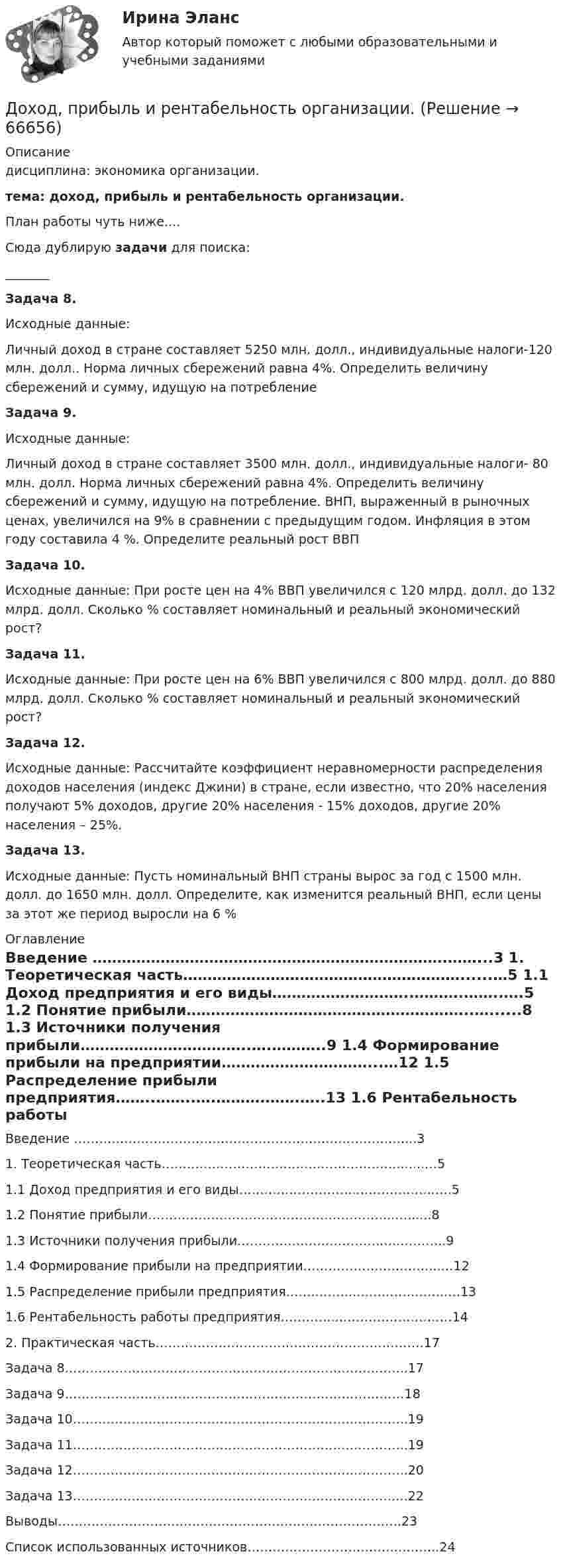     
            Описание
            дисциплина: экономика организации.тема: доход, прибыль и рентабельность организации.План работы чуть ниже....Сюда дублирую задачи для поиска:_______Задача 8.Исходные данные:Личный доход в стране составляет 5250 млн. долл., индивидуальные налоги-120 млн. долл.. Норма личных сбережений равна 4%. Определить величину сбережений и сумму, идущую на потребление Задача 9.Исходные данные:Личный доход в стране составляет 3500 млн. долл., индивидуальные налоги- 80 млн. долл. Норма личных сбережений равна 4%. Определить величину сбережений и сумму, идущую на потребление. ВНП, выраженный в рыночных ценах, увеличился на 9% в сравнении с предыдущим годом. Инфляция в этом году составила 4 %. Определите реальный рост ВВПЗадача 10.Исходные данные: При росте цен на 4% ВВП увеличился с 120 млрд. долл. до 132 млрд. долл. Сколько % составляет номинальный и реальный экономический рост?Задача 11.Исходные данные: При росте цен на 6% ВВП увеличился с 800 млрд. долл. до 880 млрд. долл. Сколько % составляет номинальный и реальный экономический рост?Задача 12.Исходные данные: Рассчитайте коэффициент неравномерности распределения доходов населения (индекс Джини) в стране, если известно, что 20% населения получают 5% доходов, другие 20% населения - 15% доходов, другие 20% населения – 25%.Задача 13.Исходные данные: Пусть номинальный ВНП страны вырос за год с 1500 млн. долл. до 1650 млн. долл. Определите, как изменится реальный ВНП, если цены за этот же период выросли на 6 % 
            Оглавление
            	Введение ……………………………………………………………….……...3	1. Теоретическая часть…………………………………………………......…5	1.1 Доход предприятия и его виды………………………..……….……..….5	1.2 Понятие прибыли…………………………………………………..…......8	1.3 Источники получения прибыли……………………………..….………..9	1.4 Формирование прибыли на предприятии…………………………...…12	1.5 Распределение прибыли предприятия……..……..….……….…….…..13	1.6 Рентабельность работы предприятия…………..………………………14	2. Практическая часть……………………………………………………….17Задача 8………………………………………………………….……….…..17Задача 9………………………………………………………………………18Задача 10……………………………………………………………………..19Задача 11……………………………………………………………………..19Задача 12……………………………………………………………………..20Задача 13………………………………………………………………….….22Выводы……………………………………………………………………….23Список использованных источников………………………………..……..24  
            
            
            Доход по облигациям выплачивается в видеДоход, прибыль и рентабельность организации.Доходы бюджетов, которые возникают вследствие превышения мировыми ценами их стандартного уровня и которые чаще всего связаны с повышением цен на природные ископаемые, именуются ... доходамиДоходы и ценообразование в сфере размещенияДоходы, которые преобладают в доходах домохозяйств, -...Доходы общества с ограниченной ответственностью ООО «Альфа» за 2022 г. составили 5 780 000 руб. Расходы, принимаемые к учету, составили 3 266 000 руб. Рассчитайте налог на прибыль организаций к уплате за годДоходы организаций образовательной сферы облагаются по ставке … % по налогу на прибыль организацийДосудебное финансовое оздоровление: стороны и процедурыДосье на международный рынокДо того как в вашем доме раздался первый детский крик, ваши отношения с мужем были как в сказкиДОУА Менеджмент Комплексное задание (Контр. экзамен)Дофилософские формы сознания: мифология и религия. Типы и виды мифов. Религия как форма общественного сознанияДоходная часть ВВП включает:Доходность - это …