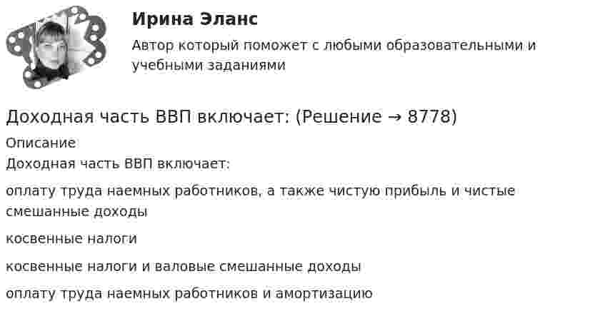      
          Описание
          Доходная часть ВВП включает:	оплату труда наемных работников, а также чистую прибыль и чистые смешанные доходы		косвенные налоги		косвенные налоги и валовые смешанные доходы		оплату труда наемных работников и амортизацию	  
            
            
            Дофилософские формы сознания: мифология и религия. Типы и виды мифов. Религия как форма общественного сознанияДоходная часть ВВП включает:Доходность - это …Доход, полученный гражданами после уплаты налогов, используемый на потребление и сбережения, – это … доход Доход по облигациям выплачивается в видеДоход, прибыль и рентабельность организации.Доходы бюджетов, которые возникают вследствие превышения мировыми ценами их стандартного уровня и которые чаще всего связаны с повышением цен на природные ископаемые, именуются ... доходамиДосудебное производствоДосудебное производствоДосудебное производство (Практические задания 1-6), магистратура, 2 семестр💯Досудебное производство (ТГУ, РОСДИСТАНТ, итоговый тест)Досудебное финансовое оздоровление: стороны и процедурыДосье на международный рынокДо того как в вашем доме раздался первый детский крик, ваши отношения с мужем были как в сказки