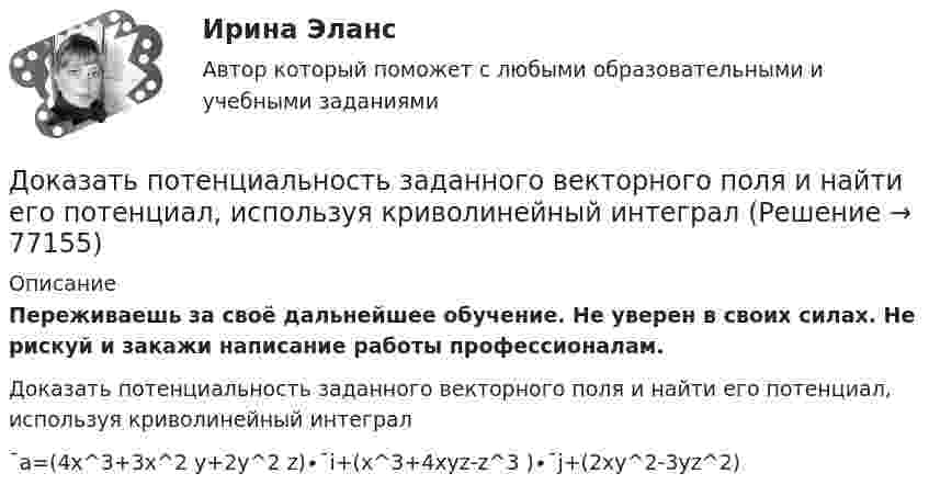      
            Описание
            Переживаешь за своё дальнейшее обучение. Не уверен в своих силах. Не рискуй и закажи написание работы профессионалам. Доказать потенциальность заданного векторного поля и найти его потенциал, используя криволинейный интеграл¯a=(4x^3+3x^2 y+2y^2 z)∙¯i+(x^3+4xyz-z^3 )∙¯j+(2xy^2-3yz^2)   
            
            
            Доказательство 2 и 3 Закона Кеплера Доказать потенциальность заданного векторного поля и найти его потенциал, используя криволинейный интегралДоказать сходимость ряда и найти его суммуДоказать тождество для наименьшего общего кратного:  [1, 2, ..., 2n] = [n+1, ..., 2n]. Доказать тождество для НОК и НОД:  abc = [a,b,c] (ab, ac, bc),  где a,b,c - натуральные числа.Доказать, что в коммутативной группе множество всех элементов, порядки которых делят фиксированное число n, является подгруппой. Верно ли это утверждение для некоммутативной группы?Доказать, что в конечномерной алгебре без делителей нуля уравнения ax=b, xa=b, где a не равно 0, всегда имеют решения, причём единственные.Докажите, что множество N с операцией a*b=min(a,b) является полугруппой.Докажите, что при n >=2 число n^(n-1)-1 делится на (n-1)^2.Докажите, что уравнения Максвелла    совместны, т.е. уравнения взаимно непротиворечивы. Докажите, что цикл из двух изохор при объёмах V1 и V2 и двух изотерм при температурах T1 и T2 имеет КПД меньший, чем КПД цикла Карно.Докажите, что числа p и p^2+5 не могут быть простыми одновременно.Доказательства и их допустимость  по учебному курсу «Теория и практика доказывания»Доказательства, не раскрытые лицами, участвующими в деле, до начала судебного заседания, а представленные на стадии исследования доказательств, ...