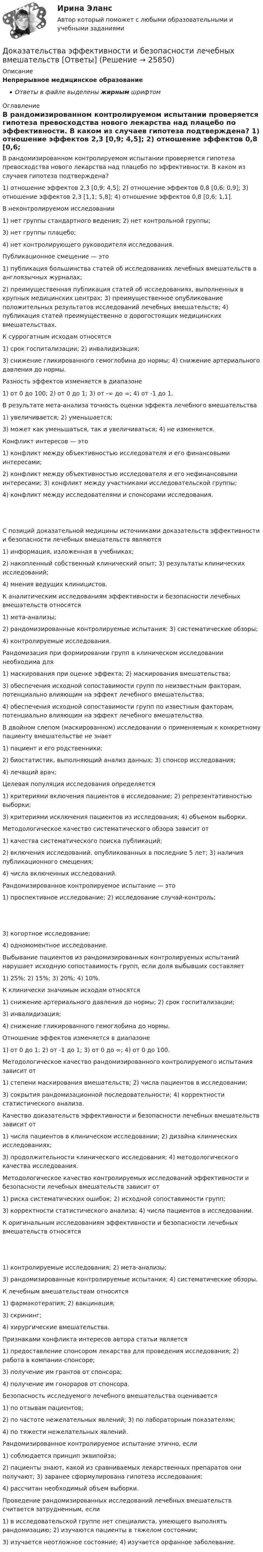      
          Описание
          Непрерывное медицинское образованиеОтветы в файле выделены жирным шрифтом 
          Оглавление
          В рандомизированном контролируемом испытании проверяется гипотеза превосходства нового лекарства над плацебо по эффективности. В каком из случаев гипотеза подтверждена? 1) отношение эффектов 2,3 [0,9; 4,5]; 2) отношение эффектов 0,8 [0,6; 0,9]; 3) отношение эффектов 2,3 [1,1; 5,8]; 4) отношение эффектов 0,8 [0,6; 1,1]. В неконтролируемом исследовании 1) нет группы стандартного ведения; 2) нет контрольной группы;3) нет группы плацебо;4) нет контролирующего руководителя исследования. Публикационное смещение — это 1) публикация большинства статей об исследованиях лечебных вмешательств в англоязычных журналах;2) преимущественная публикация статей об исследованиях, выполненных в крупных медицинских центрах; 3) преимущественное опубликование положительных результатов исследований лечебных вмешательств; 4) публикация статей преимущественно о дорогостоящих медицинских вмешательствах. К суррогатным исходам относятся 1) срок госпитализации; 2) инвалидизация;3) снижение гликированного гемоглобина до нормы; 4) снижение артериального давления до нормы. Разность эффектов изменяется в диапазоне 1) от 0 до 100; 2) от 0 до 1; 3) от -∞ до ∞; 4) от -1 до 1. В результате мета-анализа точность оценки эффекта лечебного вмешательства 1) увеличивается; 2) уменьшается;3) может как уменьшаться, так и увеличиваться; 4) не изменяется. Конфликт интересов — это 1) конфликт между объективностью исследователя и его финансовыми интересами;2) конфликт между объективностью исследователя и его нефинансовыми интересами; 3) конфликт между участниками исследовательской группы;4) конфликт между исследователями и спонсорами исследования. С позиций доказательной медицины источниками доказательств эффективности и безопасности лечебных вмешательств являются 1) информация, изложенная в учебниках;2) накопленный собственный клинический опыт; 3) результаты клинических исследований;4) мнения ведущих клиницистов. К аналитическим исследованиям эффективности и безопасности лечебных вмешательств относятся 1) мета-анализы;2) рандомизированные контролируемые испытания; 3) систематические обзоры;4) контролируемые исследования. Рандомизация при формировании групп в клиническом исследовании необходима для 1) маскирования при оценке эффекта; 2) маскирования вмешательства;3) обеспечения исходной сопоставимости групп по неизвестным факторам, потенциально влияющим на эффект лечебного вмешательства;4) обеспечения исходной сопоставимости групп по известным факторам, потенциально влияющим на эффект лечебного вмешательства. В двойном слепом (маскированном) исследовании о применяемым к конкретному пациенту вмешательстве не знает 1) пациент и его родственники;2) биостатистик, выполняющий анализ данных; 3) спонсор исследования;4) лечащий врач; Целевая популяция исследования определяется 1) критериями включения пациентов в исследование; 2) репрезентативностью выборки;3) критериями исключения пациентов из исследования; 4) объемом выборки. Методологическое качество систематического обзора зависит от 1) качества систематического поиска публикаций;2) включения исследований, опубликованных в последние 5 лет; 3) наличия публикационного смещения;4) числа включенных исследований. Рандомизированное контролируемое испытание — это 1) проспективное исследование; 2) исследование случай-контроль; 3) когортное исследование;4) одномоментное исследование. Выбывание пациентов из рандомизированных контролируемых испытаний нарушает исходную сопоставимость групп, если доля выбывших составляет 1) 25%; 2) 15%; 3) 20%; 4) 10%. К клинически значимым исходам относятся 1) снижение артериального давления до нормы; 2) срок госпитализации;3) инвалидизация;4) снижение гликированного гемоглобина до нормы. Отношение эффектов изменяется в диапазоне 1) от 0 до 1; 2) от -1 до 1; 3) от 0 до ∞; 4) от 0 до 100. Методологическое качество рандомизированного контролируемого испытания зависит от 1) степени маскирования вмешательств; 2) числа пациентов в исследовании;3) сокрытия рандомизационной последовательности; 4) корректности статистического анализа. Качество доказательств эффективности и безопасности лечебных вмешательств зависит от 1) числа пациентов в клиническом исследовании; 2) дизайна клинических исследованиях;3) продолжительности клинического исследования; 4) методологического качества исследования. Методологическое качество контролируемых исследований эффективности и безопасности лечебных вмешательств зависит от 1) риска систематических ошибок; 2) исходной сопоставимости групп;3) корректности статистического анализа; 4) числа пациентов в исследовании. К оригинальным исследованиям эффективности и безопасности лечебных вмешательств относятся 1) контролируемые исследования; 2) мета-анализы;3) рандомизированные контролируемые испытания; 4) систематические обзоры. К лечебным вмешательствам относится 1) фармакотерапия; 2) вакцинация;3) скрининг;4) хирургические вмешательства. Признаками конфликта интересов автора статьи является 1) предоставление спонсором лекарства для проведения исследования; 2) работа в компании-спонсоре;3) получение им грантов от спонсора;4) получение им гонораров от спонсора. Безопасность исследуемого лечебного вмешательства оценивается 1) по отзывам пациентов;2) по частоте нежелательных явлений; 3) по лабораторным показателям;4) по тяжести нежелательных явлений. Рандомизированное контролируемое испытание этично, если 1) соблюдается принцип эквипойза;2) пациенты знают, какой из сравниваемых лекарственных препаратов они получают; 3) заранее сформулирована гипотеза исследования;4) рассчитан необходимый объем выборки. Проведение рандомизированных исследований лечебных вмешательств считается затрудненным, если 1) в исследовательской группе нет специалиста, умеющего выполнять рандомизацию; 2) изучаются пациенты в тяжелом состоянии;3) изучается неотложное состояние; 4) изучается орфанное заболевание. 
            
            
            Доказательства, не раскрытые лицами, участвующими в деле, до начала судебного заседания, а представленные на стадии исследования доказательств, ...Доказательства эффективности и безопасности лечебных вмешательств [Ответы]Доказательство 2 и 3 Закона Кеплера Доказать потенциальность заданного векторного поля и найти его потенциал, используя криволинейный интегралДоказать сходимость ряда и найти его суммуДоказать тождество для наименьшего общего кратного:  [1, 2, ..., 2n] = [n+1, ..., 2n]. Доказать тождество для НОК и НОД:  abc = [a,b,c] (ab, ac, bc),  где a,b,c - натуральные числа.Дознаватель С, осуществляя свою профессиональную деятельность, склонен вопреки презумпции невиновности, присущей уголовному законодательству, воспринимать большую часть людей как потенциальных преступников. О чем это может свидетельствовать? Почему?Докажите, что группы (Z,+), (Q,+) не изоморфны.Докажите, что множество N с операцией a*b=min(a,b) является полугруппой.Докажите, что при n >=2 число n^(n-1)-1 делится на (n-1)^2.Докажите, что уравнения Максвелла    совместны, т.е. уравнения взаимно непротиворечивы. Докажите, что цикл из двух изохор при объёмах V1 и V2 и двух изотерм при температурах T1 и T2 имеет КПД меньший, чем КПД цикла Карно.Докажите, что числа p и p^2+5 не могут быть простыми одновременно.