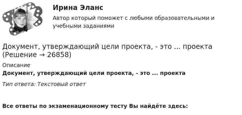      
          Описание
          Документ, утверждающий цели проекта, - это ... проектаТип ответа: Текстовый ответ﻿Все ответы по экзаменационному тесту Вы найдёте здесь:   
            
            
            Документ, устанавливающий стратегические цели и задачи организации, сроки, средства и способы их достижения, а также ресурсы, необходимые для реализации стратегии, называется стратегическим …  Документ, утверждающий цели проекта, - это ... проектаДокумент, утвержденный уполномоченной организацией, в котором определяются правила, характеристики или общие принципы, затрагивающие различные виды деятельности или их результаты, - это ... Документ, характеризующий бюджетные ассигнования в очередном финансовом году (очередном финансовом году и плановом периоде), – это … бюджетных ассигнованийдокументы по Электровакуумному заводуДокумент, юридически оформляющий отношения трудового найма между работодателем и сотрудником, - это ... Долговая расписка, которая подтверждает, что эмитент обязан заплатить кредитору определенную сумму в определенный срок называется … Документооборот, связанный с процессами управления информационных систем, включает ... внутренних и внешних документовДокумент, содержащий подробное описание методики и хода исследования, его результатов, а также выводов, полученных в процессе теоретической научно-исследовательской или экспериментальной работы, – это научный …Документ, содержащий правила, общие принципы или характеристики, касающиеся различных видов деятельности или их результатов, … Выберите один или несколько ответов:  a. план мероприятий  b. нормативный документ  c. закон  d. директивный документ  Документ, удостоверяющий право на получение скидки, возврат денег при его предъявлении или устанавливающий фиксированную цену на товар, указанный в нем, – это … Документ, устанавливающий в соответствии с классификацией расходов бюджетов лимиты бюджетных обязательств казенного учреждения, – это … Документ, устанавливающий правила, общие принципы или характеристики Выберите один ответ:  a. руководящий документ  b. нормативный документ  c. конструкторский документ  d. технический документДокумент, устанавливающий стратегические цели и задачи организации, сроки, средства и способы их достижения, а также ресурсы, необходимые для реализации стратегии, называется стратегическим ...