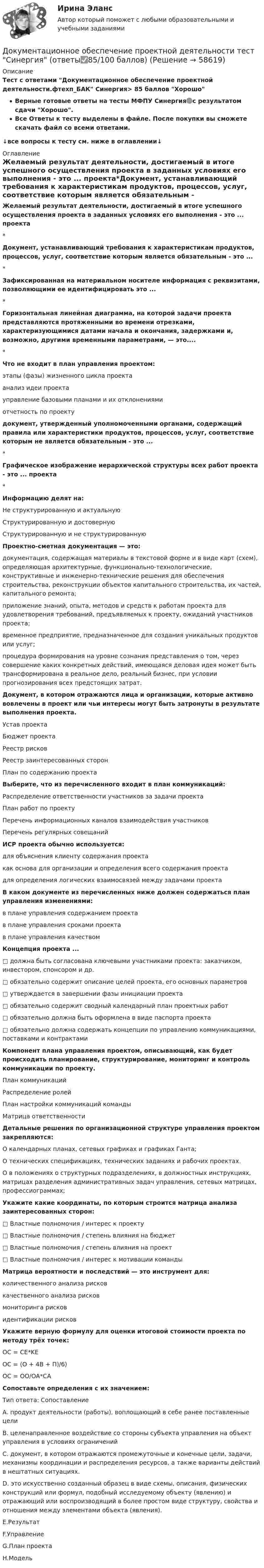     
            Описание
            Тест с ответами Документационное обеспечение проектной деятельности.фтехп_БАК Синергия> 85 баллов ХорошоВерные готовые ответы на тесты МФПУ Синергия🟢с результатом сдачи Хорошо.Все Ответы к тесту выделены в файле. После покупки вы сможете скачать файл со всеми ответами.↓все вопросы к тесту см. ниже в оглавлении↓ 
            Оглавление
            Желаемый результат деятельности, достигаемый в итоге успешного осуществления проекта в заданных условиях его выполнения - это ... проекта*Документ, устанавливающий требования к характеристикам продуктов, процессов, услуг, соответствие которым является обязательным - это ...* Зафиксированная на материальном носителе информация с реквизитами, позволяющими ее идентифицировать это ...* Горизонтальная линейная диаграмма, на которой задачи проекта представляются протяженными во времени отрезками, характеризующимися датами начала и окончания, задержками и, возможно, другими временными параметрами, — это....*Что не входит в план управления проектом:этапы (фазы) жизненного цикла проектаанализ идеи проектауправление базовыми планами и их отклонениямиотчетность по проекту документ, утвержденный уполномоченными органами, содержащий правила или характеристики продуктов, процессов, услуг, соответствие которым не является обязательным - это ...*Графическое изображение иерархической структуры всех работ проекта - это ... проекта*Информацию делят на:Не структурированную и актуальнуюСтруктурированную и достовернуюСтруктурированную и не структурированную Проектно-сметная документация — это:документация, содержащая материалы в текстовой форме и в виде карт (схем), определяющая архитектурные, функционально-технологические, конструктивные и инженерно-технические решения для обеспечения строительства, реконструкции объектов капитального строительства, их частей, капитального ремонта;приложение знаний, опыта, методов и средств к работам проекта для удовлетворения требований, предъявляемых к проекту, ожиданий участников проекта;временное предприятие, предназначенное для создания уникальных продуктов или услуг;процедура формирования на уровне сознания представления о том, через совершение каких конкретных действий, имеющаяся деловая идея может быть трансформирована в реальное дело, реальный бизнес, при условии прогнозирования всех предстоящих затрат. Документ, в котором отражаются лица и организации, которые активно вовлечены в проект или чьи интересы могут быть затронуты в результате выполнения проекта.Устав проектаБюджет проектаРеестр рисковРеестр заинтересованных сторонПлан по содержанию проекта Выберите, что из перечисленного входит в план коммуникаций:Распределение ответственности участников за задачи проектаПлан работ по проектуПеречень информационных каналов взаимодействия участниковПеречень регулярных совещаний ИСР проекта обычно используется:для объяснения клиенту содержания проектакак основа для организации и определения всего содержания проектадля определения логических взаимосвязей между задачами проекта В каком документе из перечисленных ниже должен содержаться план управления изменениями:в плане управления содержанием проектав плане управления сроками проектав плане управления качеством Концепция проекта ...□       должна быть согласована ключевыми участниками проекта: заказчиком, инвестором, спонсором и др.□ обязательно содержит описание целей проекта, его основных параметров□       утверждается в завершении фазы инициации проекта□       обязательно содержит сводный календарный план проектных работ□       обязательно должна быть оформлена в виде паспорта проекта□       обязательно должна содержать концепции по управлению коммуникациями, поставками и контрактами Компонент плана управления проектом, описывающий, как будет происходить планирование, структурирование, мониторинг и контроль коммуникации по проекту.План коммуникацийРаспределение ролейПлан настройки коммуникаций командыМатрица ответственности Детальные решения по организационной структуре управления проектом закрепляются:О календарных планах, сетевых графиках и графиках Ганта;О технических спецификациях, технических заданиях и рабочих проектах.О в положениях о структурных подразделениях, в должностных инструкциях, матрицах разделения административных задач управления, сетевых матрицах, профессиограммах; Укажите какие координаты, по которым строится матрица анализа заинтересованных сторон:□       Властные полномочия / интерес к проекту□       Властные полномочия / степень влияния на бюджет□       Властные полномочия / степень влияния на проект□       Властные полномочия / интерес к мотивации команды Матрица вероятности и последствий — это инструмент для:количественного анализа рисковкачественного анализа рисковмониторинга рисковидентификации рисков Укажите верную формулу для оценки итоговой стоимости проекта по методу трёх точек:OC = CE*KEOC = (O + 4B + Π)/6)ОС = OO/OA*CA Сопоставьте определения с их значением:Тип ответа: Сопоставление А. продукт деятельности (работы), воплощающий в себе ранее поставленные цели В. целенаправленное воздействие со стороны субъекта управления на объект управления в условиях ограничений С. документ, в котором отражаются промежуточные и конечные цели, задачи, механизмы координации и распределения ресурсов, а также варианты действий в нештатных ситуациях. D. это искусственно созданный образец в виде схемы, описания, физических конструкций или формул, подобный исследуемому объекту (явлению) и отражающий или воспроизводящий в более простом виде структуру, свойства и отношения между элементами объекта (явления).E.РезультатF.УправлениеG.План проектаH.Модель   
            
            
            Документационное обеспечение проектной деятельности/СИНЕРГИЯ//МОСАП//МОИ//МТИДокументационное обеспечение проектной деятельности тест Синергия (ответы✅85/100 баллов)💯 Документационное обеспечение проектной деятельности.фтехп_БАК (ответы на тест Синергия / МОИ / МТИ / МосАП, октябрь 2023)💯 Документационное обеспечение проектной деятельности.фтехп_БАК (ответы на тест Синергия / МОИ / МТИ / МосАП, сентябрь 2023)Документационное обеспечение проектной деятельности.фтехп_БАК. Синергия. Ответы на ИТОГОВЫЙ ТЕСТ. На отлично!Документационное обеспечение управленияДОКУМЕНТАЦИОННОЕ  ОБЕСПЕЧЕНИЕ УПРАВЛЕНИЯДо какой температуры нужно нагреть газ, взятый при 0 °C, чтобы его объём увеличился вдвое при уменьшении давления в 4 раза?До какой температуры нужно нагреть газ, чтобы при неизменном давлении объём газа удвоился? Начальная температура газа t = 27 °C.До какой температуры нужно нагреть запаянный шар, содержащий 17,5 г воды, чтобы шар разорвался, если известно, что стенки шара выдерживают давление в 10 МПа, а объём шара равен 1 л?До какой температуры нужно нагреть запаянный шар, содержащий 35 г воды, чтобы шар разорвался, если известно, что стенки шара выдерживают давление 2·107 Па. Объём шара 1 л.До какой температуры охлаждается воздух, находящийся при температуре 0 °C, если он расширяется адиабатически от объёма V1 до объёма V2 = 2V1?До какой энергии можно ускорить электроны в циклотроне, если относительное увеличение массы электрона не должно превышать 5 %? Ответ дать в эВ.Доклад/ контрольная работа на тему Страховой рынок Швейцарии. 5 страниц печатного текста. Оригинальность через антиплагиат.ру - 98,43 %.