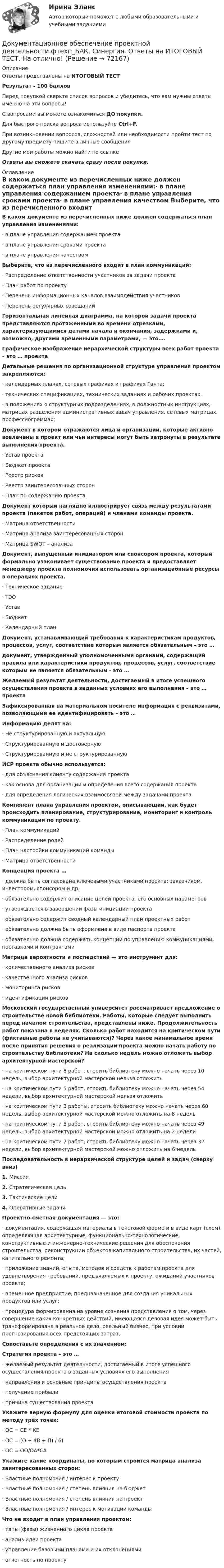     
            Описание
            Ответы представлены на ИТОГОВЫЙ ТЕСТРезультат - 100 балловПеред покупкой сверьте список вопросов и убедитесь, что вам нужны ответы именно на эти вопросы!С вопросами вы можете ознакомиться ДО покупки.Для быстрого поиска вопроса используйте Ctrl+F.При возникновении вопросов, сложностей или необходимости пройти тест по другому предмету пишите в личные сообщения Другие мои работы можно найти по ссылке Ответы вы сможете скачать сразу после покупки. 
            Оглавление
            В каком документе из перечисленных ниже должен содержаться план управления изменениями:·      в плане управления содержанием проекта·      в плане управления сроками проекта·      в плане управления качеством Выберите, что из перечисленного входит в план коммуникаций:·      Распределение ответственности участников за задачи проекта·      План работ по проекту·      Перечень информационных каналов взаимодействия участников·      Перечень регулярных совещаний Горизонтальная линейная диаграмма, на которой задачи проекта представляются протяженными во времени отрезками, характеризующимися датами начала и окончания, задержками и, возможно, другими временными параметрами, — это…. Графическое изображение иерархической структуры всех работ проекта – это … проекта Детальные решения по организационной структуре управления проектом закрепляются:·      календарных планах, сетевых графиках и графиках Ганта;·      технических спецификациях, технических заданиях и рабочих проектах.·      в положениях о структурных подразделениях, в должностных инструкциях, матрицах разделения административных задач управления, сетевых матрицах, профессиограммах; Документ в котором отражаются лица и организации, которые активно вовлечены в проект или чьи интересы могут быть затронуты в результате выполнения проекта.·      Устав проекта·      Бюджет проекта·      Реестр рисков·      Реестр заинтересованных сторон·      План по содержанию проекта Документ который наглядно иллюстрирует связь между результатами проекта (пакетов работ, операций) и членами команды проекта.·      Матрица ответственности·      Матрица анализа заинтересованных сторон·      Матрица SWOT – анализа Документ, выпущенный инициатором или спонсором проекта, который формально узаконивает существование проекта и предоставляет менеджеру проекта полномочия использовать организационные ресурсы в операциях проекта.·      Техническое задание·      ТЭО·      Устав·      Бюджет·      Календарный план Документ, устанавливающий требования к характеристикам продуктов, процессов, услуг, соответствие которым является обязательным – это … документ, утвержденный уполномоченными органами, содержащий правила или характеристики продуктов, процессов, услуг, соответствие которым не является обязательным - это … Желаемый результат деятельности, достигаемый в итоге успешного осуществления проекта в заданных условиях его выполнения – это … проекта Зафиксированная на материальном носителе информация с реквизитами, позволяющими ее идентифицировать – это … Информацию делят на:·      Не структурированную и актуальную·      Структурированную и достоверную·      Структурированную и не структурированную ИСР проекта обычно используется:·      для объяснения клиенту содержания проекта·      как основа для организации и определения всего содержания проекта·      для определения логических взаимосвязей между задачами проекта Компонент плана управления проектом, описывающий, как будет происходить планирование, структурирование, мониторинг и контроль коммуникации по проекту.·      План коммуникаций·      Распределение ролей·      План настройки коммуникаций команды·      Матрица ответственности Концепция проекта …·      должна быть согласована ключевыми участниками проекта: заказчиком, инвестором, спонсором и др.·      обязательно содержит описание целей проекта, его основных параметров·      утверждается в завершении фазы инициации проекта·      обязательно содержит сводный календарный план проектных работ·      обязательно должна быть оформлена в виде паспорта проекта·      обязательно должна содержать концепции по управлению коммуникациями, поставками и контрактами Матрица вероятности и последствий — это инструмент для:·      количественного анализа рисков·      качественного анализа рисков·      мониторинга рисков·      идентификации рисков Московский государственный университет рассматривает предложение о строительстве новой библиотеки. Работы, которые следует выполнить перед началом строительства, представлены ниже. Продолжительность работ показана в неделях. Сколько работ находится на критическом пути (фиктивные работы не учитываются)? Через какое минимальное время после принятия решения о реализации проекта можно начать работу по строительству библиотеки? На сколько недель можно отложить выбор архитектурной мастерской? ·      на критическом пути 8 работ, строить библиотеку можно начать через 10 недель, выбор архитектурной мастерской нельзя отложить·      на критическом пути 5 работ, строить библиотеку можно начать через 54 недели, выбор архитектурной мастерской нельзя отложить·      на критическом пути 3 работы, строить библиотеку можно начать через 60 недель, выбор архитектурной мастерской можно отложить на 8 недель·      на критическом пути 5 работ, строить библиотеку можно начать через 49 недель, выбор архитектурной мастерской можно отложить на 2 недели·      на критическом пути 7 работ, строить библиотеку можно начать через 32 недели, выбор архитектурной мастерской можно отложить на 6 недель Последовательность в иерархической структуре целей и задач (сверху вниз)1.   Миссия2.   Стратегическая цель3.   Тактические цели4.   Оперативные задачи Проектно-сметная документация — это:·      документация, содержащая материалы в текстовой форме и в виде карт (схем), определяющая архитектурные, функционально-технологические, конструктивные и инженерно-технические решения для обеспечения строительства, реконструкции объектов капитального строительства, их частей, капитального ремонта;·      приложение знаний, опыта, методов и средств к работам проекта для удовлетворения требований, предъявляемых к проекту, ожиданий участников проекта;·      временное предприятие, предназначенное для создания уникальных продуктов или услуг;·      процедура формирования на уровне сознания представления о том, через совершение каких конкретных действий, имеющаяся деловая идея может быть трансформирована в реальное дело, реальный бизнес, при условии прогнозирования всех предстоящих затрат. Сопоставьте определения с их значением: Стратегия проекта – это …·      желаемый результат деятельности, достигаемый в итоге успешного осуществления проекта в заданных условиях его выполнения·      направления и основные принципы осуществления проекта·      получение прибыли·      причина существования проекта Укажите верную формулу для оценки итоговой стоимости проекта по методу трёх точек:·      ОС = СЕ * КЕ·      ОС = (О + 4В + П) / 6)·      ОС = ОО/ОА*СА Укажите какие координаты, по которым строится матрица анализа заинтересованных сторон:·      Властные полномочия / интерес к проекту·      Властные полномочия / степень влияния на бюджет·      Властные полномочия / степень влияния на проект·      Властные полномочия / интерес к мотивации команды  Что не входит в план управления проектом:·      тапы (фазы) жизненного цикла проекта·      анализ идеи проекта·      управление базовыми планами и их отклонениями·      отчетность по проекту   
            
            
            💯 Документационное обеспечение проектной деятельности.фтехп_БАК (ответы на тест Синергия / МОИ / МТИ / МосАП, сентябрь 2023)Документационное обеспечение проектной деятельности.фтехп_БАК. Синергия. Ответы на ИТОГОВЫЙ ТЕСТ. На отлично!Документационное обеспечение управленияДОКУМЕНТАЦИОННОЕ  ОБЕСПЕЧЕНИЕ УПРАВЛЕНИЯДокументационное обеспечение управления 100 балловДокументационное обеспечение управления 1 Вариант Рейтинговая работа ВиттеДокументационное обеспечение управления 2 Вариант Рейтинговая работа ВиттеДо какой температуры нужно нагреть запаянный шар, содержащий 35 г воды, чтобы шар разорвался, если известно, что стенки шара выдерживают давление 2·107 Па. Объём шара 1 л.До какой температуры охлаждается воздух, находящийся при температуре 0 °C, если он расширяется адиабатически от объёма V1 до объёма V2 = 2V1?До какой энергии можно ускорить электроны в циклотроне, если относительное увеличение массы электрона не должно превышать 5 %? Ответ дать в эВ.Доклад/ контрольная работа на тему Страховой рынок Швейцарии. 5 страниц печатного текста. Оригинальность через антиплагиат.ру - 98,43 %.Документационное обеспечение в туризме Ответы на тесты 1-4 и Итоговое тестирование Витте МУИВДокументационное обеспечение проектной деятельности/СИНЕРГИЯ//МОСАП//МОИ//МТИДокументационное обеспечение проектной деятельности тест Синергия (ответы✅85/100 баллов)