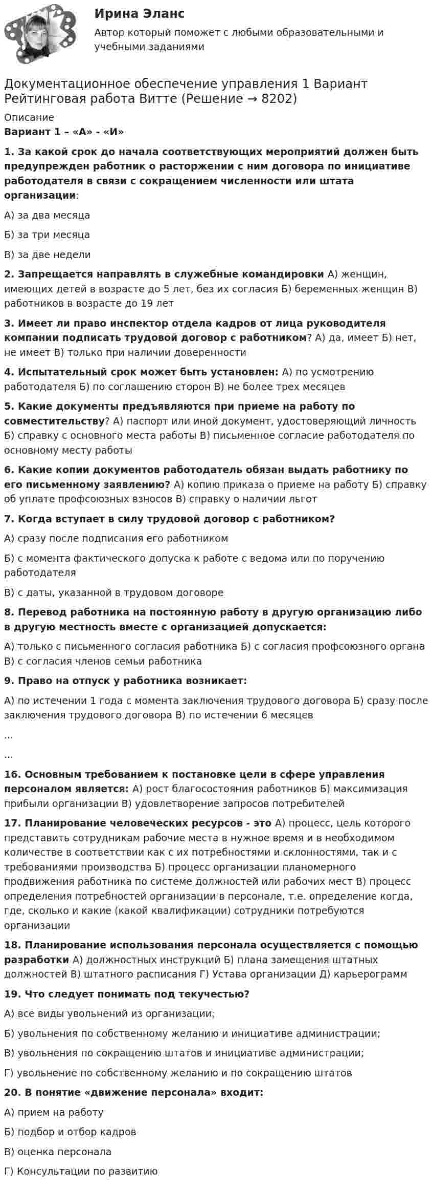     
          Описание
          Вариант 1 – «А» - «И»1. За какой срок до начала соответствующих мероприятий должен быть предупрежден работник о расторжении с ним договора по инициативе работодателя в связи с сокращением численности или штата организации: А) за два месяцаБ) за три месяцаВ) за две недели2. Запрещается направлять в служебные командировки А) женщин, имеющих детей в возрасте до 5 лет, без их согласия Б) беременных женщин  В) работников в возрасте до 19 лет 3. Имеет ли право инспектор отдела кадров от лица руководителя компании подписать трудовой договор с работником? А) да, имеет  Б) нет, не имеет  В) только при наличии доверенности 4. Испытательный срок может быть установлен: А) по усмотрению работодателя  Б) по соглашению сторон  В) не более трех месяцев 5. Какие документы предъявляются при приеме на работу по совместительству? А) паспорт или иной документ, удостоверяющий личность  Б) справку с основного места работы  В) письменное согласие работодателя по основному месту работы 6. Какие копии документов работодатель обязан выдать работнику по его письменному заявлению?  А) копию приказа о приеме на работу  Б) справку об уплате профсоюзных взносов  В) справку о наличии льгот 7. Когда вступает в силу трудовой договор с работником? А) сразу после подписания его работником Б) с момента фактического допуска к работе с ведома или по поручению работодателя В) с даты, указанной в трудовом договоре 8. Перевод работника на постоянную работу в другую организацию либо в другую местность вместе с организацией допускается:А) только с письменного согласия работника  Б) с согласия профсоюзного органа  В) с согласия членов семьи работника 9. Право на отпуск у работника возникает:А) по истечении 1 года с момента заключения трудового договора  Б) сразу после заключения трудового договора  В) по истечении 6 месяцев  ......16. Основным требованием к постановке цели в сфере управления персоналом является: А) рост благосостояния работников Б) максимизация прибыли организации В) удовлетворение запросов потребителей17. Планирование человеческих ресурсов - это А) процесс, цель которого представить сотрудникам рабочие места в нужное время и в необходимом количестве в соответствии как с их потребностями и склонностями, так и с требованиями производства Б) процесс организации планомерного продвижения работника по системе должностей или рабочих мест В) процесс определения потребностей организации в персонале, т.е. определение когда, где, сколько и какие (какой квалификации) сотрудники потребуются организации18. Планирование использования персонала осуществляется с помощью разработки  А) должностных инструкций Б) плана замещения штатных должностей В) штатного расписания Г) Устава организации Д) карьерограмм19. Что следует понимать под текучестью?А) все виды увольнений из организации; Б) увольнения по собственному желанию и инициативе администрации; В) увольнения по сокращению штатов и инициативе администрации;Г) увольнение по собственному желанию и по сокращению штатов 20. В понятие «движение персонала» входит:                                      А) прием на работу                                                                Б) подбор и отбор кадров                                                        В) оценка персонала                                                               Г) Консультации по развитию  
            
            
            Документационное обеспечение управления 100 балловДокументационное обеспечение управления 1 Вариант Рейтинговая работа ВиттеДокументационное обеспечение управления 2 Вариант Рейтинговая работа ВиттеДокументационное обеспечение управления 3 Вариант Рейтинговая работа Витте💯 Документационное обеспечение управления [3 темы] (ответы на тесты Синергия / МОИ / МТИ / МосАП, май 2023)Документационное обеспечение управления 4к1с. Итоговый тест. (КСУ)Документационное обеспечение управления Вариант 3Документационное обеспечение в туризме Ответы на тесты 1-4 и Итоговое тестирование Витте МУИВДокументационное обеспечение проектной деятельности/СИНЕРГИЯ//МОСАП//МОИ//МТИДокументационное обеспечение проектной деятельности тест Синергия (ответы✅85/100 баллов)💯 Документационное обеспечение проектной деятельности.фтехп_БАК (ответы на тест Синергия / МОИ / МТИ / МосАП, октябрь 2023)💯 Документационное обеспечение проектной деятельности.фтехп_БАК (ответы на тест Синергия / МОИ / МТИ / МосАП, сентябрь 2023)Документационное обеспечение проектной деятельности.фтехп_БАК. Синергия. Ответы на ИТОГОВЫЙ ТЕСТ. На отлично!Документационное обеспечение управления
