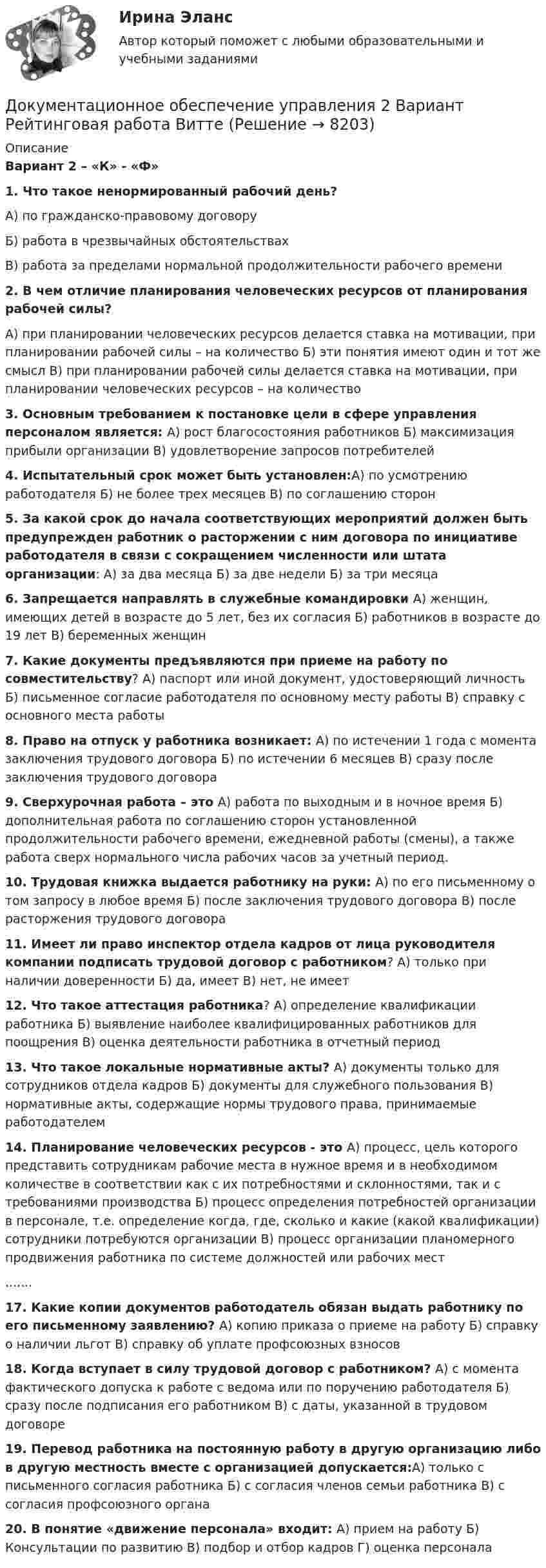     
          Описание
           Вариант 2 – «К» - «Ф»1. Что такое ненормированный рабочий день?А) по гражданско-правовому договору Б) работа в чрезвычайных обстоятельствах В) работа за пределами нормальной продолжительности рабочего времени 2. В чем отличие планирования человеческих ресурсов от планирования рабочей силы?А) при планировании человеческих ресурсов делается ставка на мотивации, при планировании рабочей силы – на количество Б) эти понятия имеют один и тот же смысл В) при планировании рабочей силы делается ставка на мотивации, при планировании человеческих ресурсов – на количество3. Основным требованием к постановке цели в сфере управления персоналом является: А) рост благосостояния работников Б) максимизация прибыли организации В) удовлетворение запросов потребителей4. Испытательный срок может быть установлен:А) по усмотрению работодателя Б) не более трех месяцев В) по соглашению сторон  5. За какой срок до начала соответствующих мероприятий должен быть предупрежден работник о расторжении с ним договора по инициативе работодателя в связи с сокращением численности или штата организации: А) за два месяца Б) за две недели Б) за три месяца 6. Запрещается направлять в служебные командировки А) женщин, имеющих детей в возрасте до 5 лет, без их согласия Б) работников в возрасте до 19 лет  В) беременных женщин 7. Какие документы предъявляются при приеме на работу по совместительству? А) паспорт или иной документ, удостоверяющий личность  Б) письменное согласие работодателя по основному месту работы  В) справку с основного места работы 8. Право на отпуск у работника возникает: А) по истечении 1 года с момента заключения трудового договора  Б) по истечении 6 месяцев  В) сразу после заключения трудового договора 9. Сверхурочная работа – это  А) работа по выходным и в ночное время  Б) дополнительная работа по соглашению сторон установленной продолжительности рабочего времени, ежедневной работы (смены), а также работа сверх нормального числа рабочих часов за учетный период. 10. Трудовая книжка выдается работнику на руки:  А) по его письменному о том запросу в любое время  Б) после заключения трудового договора  В) после расторжения трудового договора 11. Имеет ли право инспектор отдела кадров от лица руководителя компании подписать трудовой договор с работником? А) только при наличии доверенности  Б) да, имеет  В) нет, не имеет 12. Что такое аттестация работника? А) определение квалификации работника Б) выявление наиболее квалифицированных работников для поощрения  В) оценка деятельности работника в отчетный период  13. Что такое локальные нормативные акты? А) документы только для сотрудников отдела кадров  Б) документы для служебного пользования В) нормативные акты, содержащие нормы трудового права, принимаемые работодателем 14. Планирование человеческих ресурсов - это А) процесс, цель которого представить сотрудникам рабочие места в нужное время и в необходимом количестве в соответствии как с их потребностями и склонностями, так и с требованиями производства Б) процесс определения потребностей организации в персонале, т.е. определение когда, где, сколько и какие (какой квалификации) сотрудники потребуются организации В) процесс организации планомерного продвижения работника по системе должностей или рабочих мест....... 17. Какие копии документов работодатель обязан выдать работнику по его письменному заявлению?  А) копию приказа о приеме на работу  Б) справку о наличии льгот  В) справку об уплате профсоюзных взносов 18. Когда вступает в силу трудовой договор с работником? А) с момента фактического допуска к работе с ведома или по поручению работодателя Б) сразу после подписания его работником В) с даты, указанной в трудовом договоре 19. Перевод работника на постоянную работу в другую организацию либо в другую местность вместе с организацией допускается:А) только с письменного согласия работника Б) с согласия членов семьи работника В) с согласия профсоюзного органа 20. В понятие «движение персонала» входит:   А) прием на работу  Б) Консультации по развитию В) подбор и отбор кадров  Г) оценка персонала                                   
            
            
            Документационное обеспечение управления 1 Вариант Рейтинговая работа ВиттеДокументационное обеспечение управления 2 Вариант Рейтинговая работа ВиттеДокументационное обеспечение управления 3 Вариант Рейтинговая работа Витте💯 Документационное обеспечение управления [3 темы] (ответы на тесты Синергия / МОИ / МТИ / МосАП, май 2023)Документационное обеспечение управления 4к1с. Итоговый тест. (КСУ)Документационное обеспечение управления Вариант 3💯 Документационное обеспечение управления (все ответы на тест Синергия / МТИ / МосАП, март 2023)Документационное обеспечение проектной деятельности/СИНЕРГИЯ//МОСАП//МОИ//МТИДокументационное обеспечение проектной деятельности тест Синергия (ответы✅85/100 баллов)💯 Документационное обеспечение проектной деятельности.фтехп_БАК (ответы на тест Синергия / МОИ / МТИ / МосАП, октябрь 2023)💯 Документационное обеспечение проектной деятельности.фтехп_БАК (ответы на тест Синергия / МОИ / МТИ / МосАП, сентябрь 2023)Документационное обеспечение проектной деятельности.фтехп_БАК. Синергия. Ответы на ИТОГОВЫЙ ТЕСТ. На отлично!Документационное обеспечение управленияДОКУМЕНТАЦИОННОЕ  ОБЕСПЕЧЕНИЕ УПРАВЛЕНИЯ