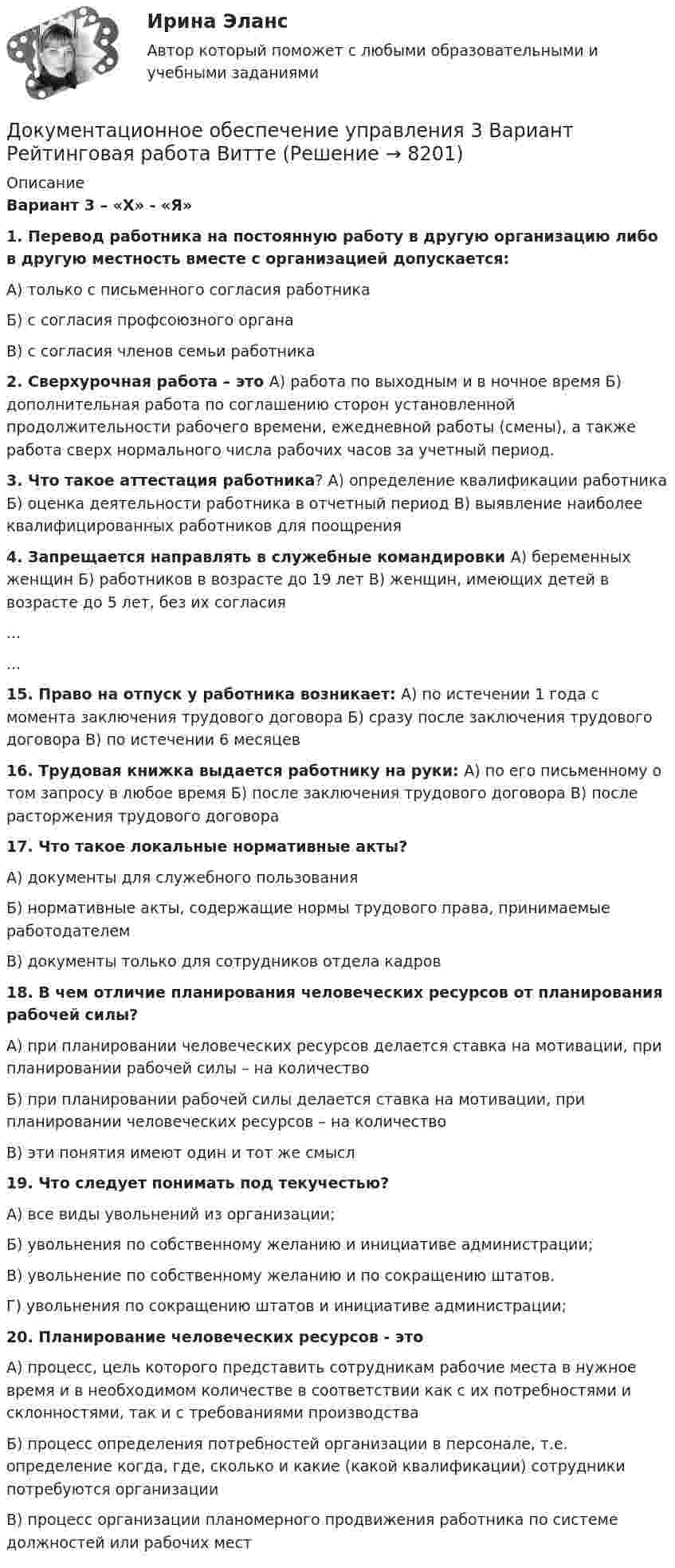     
          Описание
           Вариант 3 – «Х» - «Я»1. Перевод работника на постоянную работу в другую организацию либо в другую местность вместе с организацией допускается:А) только с письменного согласия работника Б) с согласия профсоюзного органа В) с согласия членов семьи работника2. Сверхурочная работа – это  А) работа по выходным и в ночное время  Б) дополнительная работа по соглашению сторон установленной продолжительности рабочего времени, ежедневной работы (смены), а также работа сверх нормального числа рабочих часов за учетный период.3. Что такое аттестация работника? А) определение квалификации работника Б) оценка деятельности работника в отчетный период  В) выявление наиболее квалифицированных работников для поощрения 4. Запрещается направлять в служебные командировки А) беременных женщин  Б) работников в возрасте до 19 лет  В) женщин, имеющих детей в возрасте до 5 лет, без их согласия......15. Право на отпуск у работника возникает: А) по истечении 1 года с момента заключения трудового договора  Б) сразу после заключения трудового договора  В) по истечении 6 месяцев 16. Трудовая книжка выдается работнику на руки:  А) по его письменному о том запросу в любое время  Б) после заключения трудового договора  В) после расторжения трудового договора 17. Что такое локальные нормативные акты?А) документы для служебного пользования Б) нормативные акты, содержащие нормы трудового права, принимаемые работодателем В) документы только для сотрудников отдела кадров 18. В чем отличие планирования человеческих ресурсов от планирования рабочей силы?А) при планировании человеческих ресурсов делается ставка на мотивации, при планировании рабочей силы – на количествоБ) при планировании рабочей силы делается ставка на мотивации, при планировании человеческих ресурсов – на количествоВ) эти понятия имеют один и тот же смысл19. Что следует понимать под текучестью?А) все виды увольнений из организации; Б) увольнения по собственному желанию и инициативе администрации; В) увольнение по собственному желанию и по сокращению штатов.Г) увольнения по сокращению штатов и инициативе администрации;20. Планирование человеческих ресурсов - этоА) процесс, цель которого представить сотрудникам рабочие места в нужное время и в необходимом количестве в соответствии как с их потребностями и склонностями, так и с требованиями производстваБ) процесс определения потребностей организации в персонале, т.е. определение когда, где, сколько и какие (какой квалификации) сотрудники потребуются организацииВ) процесс организации планомерного продвижения работника по системе должностей или рабочих мест  
            
            
            Документационное обеспечение управления 2 Вариант Рейтинговая работа ВиттеДокументационное обеспечение управления 3 Вариант Рейтинговая работа Витте💯 Документационное обеспечение управления [3 темы] (ответы на тесты Синергия / МОИ / МТИ / МосАП, май 2023)Документационное обеспечение управления 4к1с. Итоговый тест. (КСУ)Документационное обеспечение управления Вариант 3💯 Документационное обеспечение управления (все ответы на тест Синергия / МТИ / МосАП, март 2023)💯 Документационное обеспечение управления (все ответы на тест Синергия / МТИ / МосАП, ноябрь 2022)Документационное обеспечение проектной деятельности тест Синергия (ответы✅85/100 баллов)💯 Документационное обеспечение проектной деятельности.фтехп_БАК (ответы на тест Синергия / МОИ / МТИ / МосАП, октябрь 2023)💯 Документационное обеспечение проектной деятельности.фтехп_БАК (ответы на тест Синергия / МОИ / МТИ / МосАП, сентябрь 2023)Документационное обеспечение проектной деятельности.фтехп_БАК. Синергия. Ответы на ИТОГОВЫЙ ТЕСТ. На отлично!Документационное обеспечение управленияДОКУМЕНТАЦИОННОЕ  ОБЕСПЕЧЕНИЕ УПРАВЛЕНИЯДокументационное обеспечение управления 100 баллов
