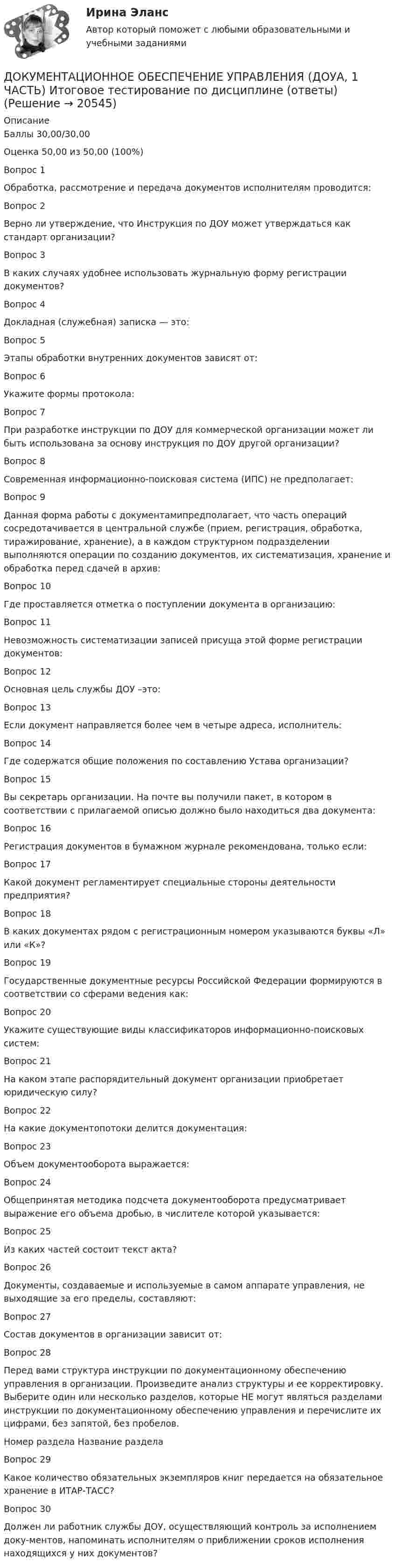     
          Описание
          Баллы	30,00/30,00Оценка	50,00 из 50,00 (100%)Вопрос 1Обработка, рассмотрение и передача документов исполнителям проводится:Вопрос 2Верно ли утверждение, что Инструкция по ДОУ может утверждаться как стандарт организации?Вопрос 3В каких случаях удобнее использовать журнальную форму регистрации документов?Вопрос 4Докладная (служебная) записка — это:Вопрос 5Этапы обработки внутренних документов зависят от:Вопрос 6Укажите формы протокола:Вопрос 7При разработке инструкции по ДОУ для коммерческой организации может ли быть использована за основу инструкция по ДОУ другой организации?Вопрос 8Современная информационно-поисковая система (ИПС) не предполагает:Вопрос 9Данная форма работы с документамипредполагает, что часть операций сосредотачивается в центральной службе (прием, регистрация, обработка, тиражирование, хранение), а в каждом структурном подразделении выполняются операции по созданию документов, их систематизация, хранение и обработка перед сдачей в архив:Вопрос 10Где проставляется отметка о поступлении документа в организацию:Вопрос 11Невозможность систематизации записей присуща этой форме регистрации документов:Вопрос 12Основная цель службы ДОУ –это:Вопрос 13Если документ направляется более чем в четыре адреса, исполнитель:Вопрос 14Где содержатся общие положения по составлению Устава организации?Вопрос 15Вы секретарь организации. На почте вы получили пакет, в котором в соответствии с прилагаемой описью должно было находиться два документа:Вопрос 16Регистрация документов в бумажном журнале рекомендована, только если:Вопрос 17Какой документ регламентирует специальные стороны деятельности предприятия?Вопрос 18В каких документах рядом с регистрационным номером указываются буквы «Л» или «К»?Вопрос 19Государственные документные ресурсы Российской Федерации формируются в соответствии со сферами ведения как:Вопрос 20Укажите существующие виды классификаторов информационно-поисковых систем:Вопрос 21На каком этапе распорядительный документ организации приобретает юридическую силу?Вопрос 22На какие документопотоки делится документация:Вопрос 23Объем документооборота выражается:Вопрос 24Общепринятая методика подсчета документооборота предусматривает выражение его объема дробью, в числителе которой указывается:Вопрос 25Из каких частей состоит текст акта?Вопрос 26Документы, создаваемые и используемые в самом аппарате управления, не выходящие за его пределы, составляют:Вопрос 27Состав документов в организации зависит от:Вопрос 28Перед вами структура инструкции по документационному обеспечению управления в организации. Произведите анализ структуры и ее корректировку. Выберите один или несколько разделов, которые НЕ могут являться разделами инструкции по документационному обеспечению управления и перечислите их цифрами, без запятой, без пробелов.Номер раздела	Название разделаВопрос 29Какое количество обязательных экземпляров книг передается на обязательное хранение в ИТАР-ТАСС?Вопрос 30Должен ли работник службы ДОУ, осуществляющий контроль за исполнением доку-ментов, напоминать исполнителям о приближении сроков исполнения находящихся у них документов?  
            
            
            Документационное обеспечение управления (ДОУА, 1 часть)ДОКУМЕНТАЦИОННОЕ ОБЕСПЕЧЕНИЕ УПРАВЛЕНИЯ (ДОУА, 1 ЧАСТЬ) Итоговое тестирование по дисциплине (ответы)Документационное обеспечение управления (ДОУА, 1 часть) Практическое занятие 1. Задания 1-3,5-10.Документационное обеспечение управления (ДОУА, 1 часть) Практическое занятие 2. Задания 1-10Документационное обеспечение управления (ДОУА, 1 часть) Практическое занятие 2. Задания 1-10Документационное обеспечение управления (ДОУА, 1 часть) Практическое занятие 2. Задания 1-10  НСПКДОКУМЕНТАЦИОННОЕ ОБЕСПЕЧЕНИЕ УПРАВЛЕНИЯ (ДОУА, 1 ЧАСТЬ). Практическое занятие 3💯 Документационное обеспечение управления (все ответы на тест Синергия / МТИ / МосАП, февраль 2023)💯 Документационное обеспечение управления (все ответы на тест Синергия / МТИ / МосАП, январь 2023)Документационное обеспечение управления / Документооборот в управлении / Управление контентом (сборник ответов на тест «Синергия»).Документационное обеспечение управления (ДОУА, 1 часть)Документационное обеспечение управления (ДОУА, 1 часть)Документационное обеспечение управления (ДОУА, 1 часть)Документационное обеспечение управления (ДОУА, 1 часть)