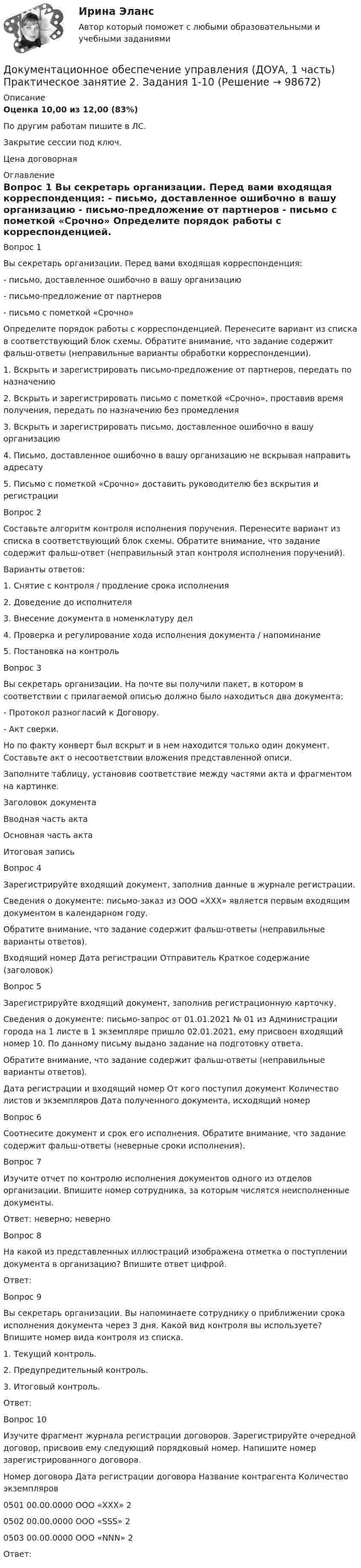     
            Описание
            Оценка	10,00 из 12,00 (83%)По другим работам пишите в ЛС.Закрытие сессии под ключ.Цена договорная 
            Оглавление
            Вопрос 1
Вы секретарь организации. Перед вами входящая корреспонденция:
- письмо, доставленное ошибочно в вашу организацию
- письмо-предложение от партнеров
- письмо с пометкой «Срочно»
Определите порядок работы с корреспонденцией. Перенесите вариант из списка в соответствующий блок схемы. Обратите внимание, что задание содержит фальш-ответы (неправильные варианты обработки корреспонденции).
1. Вскрыть и зарегистрировать письмо-предложение от партнеров, передать по назначению
2. Вскрыть и зарегистрировать письмо с пометкой «Срочно», проставив время получения, передать по назначению без промедления
3. Вскрыть и зарегистрировать письмо, доставленное ошибочно в вашу организацию
4. Письмо, доставленное ошибочно в вашу организацию не вскрывая направить адресату
5. Письмо с пометкой «Срочно» доставить руководителю без вскрытия и регистрации
Вопрос 2
Составьте алгоритм контроля исполнения поручения. Перенесите вариант из списка в соответствующий блок схемы. Обратите внимание, что задание содержит фальш-ответ (неправильный этап контроля исполнения поручений).
Варианты ответов:
1. Снятие с контроля / продление срока исполнения
2. Доведение до исполнителя
3. Внесение документа в номенклатуру дел
4. Проверка и регулирование хода исполнения документа / напоминание
5. Постановка на контроль
Вопрос 3
Вы секретарь организации. На почте вы получили пакет, в котором в соответствии с прилагаемой описью должно было находиться два документа:
- Протокол разногласий к Договору.
- Акт сверки.
Но по факту конверт был вскрыт и в нем находится только один документ. Составьте акт о несоответствии вложения представленной описи.
Заполните таблицу, установив соответствие между частями акта и фрагментом на картинке.
Заголовок документа	 
Вводная часть акта 	
Основная часть акта 	 
Итоговая запись	  
Вопрос 4
Зарегистрируйте входящий документ, заполнив данные в журнале регистрации.
Сведения о документе: письмо-заказ из ООО «ХХХ» является первым входящим документом в календарном году.
Обратите внимание, что задание содержит фальш-ответы (неправильные варианты ответов).
Входящий номер	Дата регистрации	Отправитель	Краткое содержание (заголовок)

Вопрос 5
Зарегистрируйте входящий документ, заполнив регистрационную карточку.
Сведения о документе: письмо-запрос от 01.01.2021 № 01 из Администрации города на 1 листе в 1 экземпляре пришло 02.01.2021, ему присвоен входящий номер 10. По данному письму выдано задание на подготовку ответа.
Обратите внимание, что задание содержит фальш-ответы (неправильные варианты ответов).
Дата регистрации и входящий номер	От кого поступил документ	Количество листов и экземпляров	Дата полученного документа, исходящий номер
Вопрос 6
Соотнесите документ и срок его исполнения. Обратите внимание, что задание содержит фальш-ответы (неверные сроки исполнения).
Вопрос 7
Изучите отчет по контролю исполнения документов одного из отделов организации. Впишите номер сотрудника, за которым числятся неисполненные документы.
 Ответ: неверно;  неверно 
Вопрос 8
На какой из представленных иллюстраций изображена отметка о поступлении документа в организацию? Впишите ответ цифрой. 
Ответ: 
Вопрос 9
Вы секретарь организации. Вы напоминаете сотруднику о приближении срока исполнения документа через 3 дня. Какой вид контроля вы используете? Впишите номер вида контроля из списка.
 1. Текущий контроль.
2. Предупредительный контроль.
3. Итоговый контроль.
Ответ: 
Вопрос 10
Изучите фрагмент журнала регистрации договоров. Зарегистрируйте очередной договор, присвоив ему следующий порядковый номер. Напишите номер зарегистрированного договора.

Номер договора	Дата регистрации договора	Название контрагента	Количество  экземпляров
0501	00.00.0000	ООО «ХХХ»	2
0502	00.00.0000	ООО «SSS»	2
0503	00.00.0000	ООО «NNN»	2
 Ответ: 
  
            
            
            Документационное обеспечение управления (ДОУА, 1 часть) Практическое занятие 2. Задания 1-10Документационное обеспечение управления (ДОУА, 1 часть) Практическое занятие 2. Задания 1-10Документационное обеспечение управления (ДОУА, 1 часть) Практическое занятие 2. Задания 1-10  НСПКДОКУМЕНТАЦИОННОЕ ОБЕСПЕЧЕНИЕ УПРАВЛЕНИЯ (ДОУА, 1 ЧАСТЬ). Практическое занятие 3ДОКУМЕНТАЦИОННОЕ ОБЕСПЕЧЕНИЕ УПРАВЛЕНИЯ (ДОУА, 1 ЧАСТЬ). Практическое занятие 3 (ответы)Документационное обеспечение управления (ДОУА, 1 часть) Тестовые вопросы к разделу 1Документационное обеспечение управления (ДОУА, 1 часть) Тестовые вопросы к разделу 2Документационное обеспечение управления (ДОУА, 1 часть)Документационное обеспечение управления (ДОУА, 1 часть)Документационное обеспечение управления (ДОУА, 1 часть)Документационное обеспечение управления (ДОУА, 1 часть)Документационное обеспечение управления (ДОУА, 1 часть)Документационное обеспечение управления (ДОУА, 1 часть)ДОКУМЕНТАЦИОННОЕ ОБЕСПЕЧЕНИЕ УПРАВЛЕНИЯ (ДОУА, 1 ЧАСТЬ) Итоговое тестирование по дисциплине (ответы)