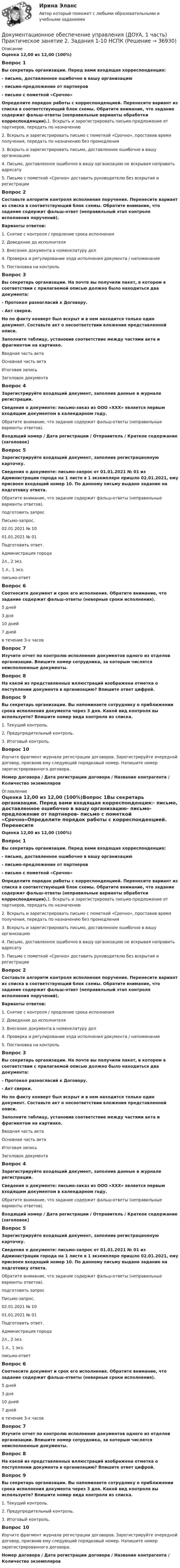      
          Описание
          Оценка 12,00 из 12,00 (100%)Вопрос 1Вы секретарь организации. Перед вами входящая корреспонденция:- письмо, доставленное ошибочно в вашу организацию- письмо-предложение от партнеров- письмо с пометкой «Срочно»Определите порядок работы с корреспонденцией. Перенесите вариант из списка в соответствующий блок схемы. Обратите внимание, что задание содержит фальш-ответы (неправильные варианты обработки корреспонденции).1. Вскрыть и зарегистрировать письмо-предложение от партнеров, передать по назначению2. Вскрыть и зарегистрировать письмо с пометкой «Срочно», проставив время получения, передать по назначению без промедления3. Вскрыть и зарегистрировать письмо, доставленное ошибочно в вашу организацию4. Письмо, доставленное ошибочно в вашу организацию не вскрывая направить адресату5. Письмо с пометкой «Срочно» доставить руководителю без вскрытия и регистрацииВопрос 2Составьте алгоритм контроля исполнения поручения. Перенесите вариант из списка в соответствующий блок схемы. Обратите внимание, что задание содержит фальш-ответ (неправильный этап контроля исполнения поручений).Варианты ответов:1. Снятие с контроля / продление срока исполнения2. Доведение до исполнителя3. Внесение документа в номенклатуру дел4. Проверка и регулирование хода исполнения документа / напоминание5. Постановка на контрольВопрос 3Вы секретарь организации. На почте вы получили пакет, в котором в соответствии с прилагаемой описью должно было находиться два документа:- Протокол разногласий к Договору.- Акт сверки.Но по факту конверт был вскрыт и в нем находится только один документ. Составьте акт о несоответствии вложения представленной описи.Заполните таблицу, установив соответствие между частями акта и фрагментом на картинке. Вводная часть актаОсновная часть актаИтоговая записьЗаголовок документа Вопрос 4Зарегистрируйте входящий документ, заполнив данные в журнале регистрации.Сведения о документе: письмо-заказ из ООО «ХХХ» является первым входящим документом в календарном году.Обратите внимание, что задание содержит фальш-ответы (неправильные варианты ответов).Входящий номер  /  Дата регистрации / Отправитель / Краткое содержание (заголовок)Вопрос 5Зарегистрируйте входящий документ, заполнив регистрационную карточку.Сведения о документе: письмо-запрос от 01.01.2021 № 01 из Администрации города на 1 листе в 1 экземпляре пришло 02.01.2021, ему присвоен входящий номер 10. По данному письму выдано задание на подготовку ответа.Обратите внимание, что задание содержит фальш-ответы (неправильные варианты ответов).подготовить запросПисьмо-запрос.02.01.2021 № 1001.01.2021 № 01Подготовить ответ.Администрация города2л., 2 экз.1 л., 1 экз.письмо-ответ Вопрос 6Соотнесите документ и срок его исполнения. Обратите внимание, что задание содержит фальш-ответы (неверные сроки исполнения).5 дней3 дня10 дней7 днейв течение 3-х часовВопрос 7Изучите отчет по контролю исполнения документов одного из отделов организации. Впишите номер сотрудника, за которым числятся неисполненные документы.Вопрос 8На какой из представленных иллюстраций изображена отметка о поступлении документа в организацию? Впишите ответ цифрой. Вопрос 9Вы секретарь организации. Вы напоминаете сотруднику о приближении срока исполнения документа через 3 дня. Какой вид контроля вы используете? Впишите номер вида контроля из списка. 1. Текущий контроль.2. Предупредительный контроль.3. Итоговый контроль.Вопрос 10Изучите фрагмент журнала регистрации договоров. Зарегистрируйте очередной договор, присвоив ему следующий порядковый номер. Напишите номер зарегистрированного договора. Номер договора  /  Дата регистрации договора  / Название контрагента  / Количество экземпляров 
          Оглавление
          Оценка 12,00 из 12,00 (100%)Вопрос 1Вы секретарь организации. Перед вами входящая корреспонденция:- письмо, доставленное ошибочно в вашу организацию- письмо-предложение от партнеров- письмо с пометкой «Срочно»Определите порядок работы с корреспонденцией. Перенесите вариант из списка в соответствующий блок схемы. Обратите внимание, что задание содержит фальш-ответы (неправильные варианты обработки корреспонденции).1. Вскрыть и зарегистрировать письмо-предложение от партнеров, передать по назначению2. Вскрыть и зарегистрировать письмо с пометкой «Срочно», проставив время получения, передать по назначению без промедления3. Вскрыть и зарегистрировать письмо, доставленное ошибочно в вашу организацию4. Письмо, доставленное ошибочно в вашу организацию не вскрывая направить адресату5. Письмо с пометкой «Срочно» доставить руководителю без вскрытия и регистрацииВопрос 2Составьте алгоритм контроля исполнения поручения. Перенесите вариант из списка в соответствующий блок схемы. Обратите внимание, что задание содержит фальш-ответ (неправильный этап контроля исполнения поручений).Варианты ответов:1. Снятие с контроля / продление срока исполнения2. Доведение до исполнителя3. Внесение документа в номенклатуру дел4. Проверка и регулирование хода исполнения документа / напоминание5. Постановка на контрольВопрос 3Вы секретарь организации. На почте вы получили пакет, в котором в соответствии с прилагаемой описью должно было находиться два документа:- Протокол разногласий к Договору.- Акт сверки.Но по факту конверт был вскрыт и в нем находится только один документ. Составьте акт о несоответствии вложения представленной описи.Заполните таблицу, установив соответствие между частями акта и фрагментом на картинке. Вводная часть актаОсновная часть актаИтоговая записьЗаголовок документа Вопрос 4Зарегистрируйте входящий документ, заполнив данные в журнале регистрации.Сведения о документе: письмо-заказ из ООО «ХХХ» является первым входящим документом в календарном году.Обратите внимание, что задание содержит фальш-ответы (неправильные варианты ответов).Входящий номер  /  Дата регистрации / Отправитель / Краткое содержание (заголовок)Вопрос 5Зарегистрируйте входящий документ, заполнив регистрационную карточку.Сведения о документе: письмо-запрос от 01.01.2021 № 01 из Администрации города на 1 листе в 1 экземпляре пришло 02.01.2021, ему присвоен входящий номер 10. По данному письму выдано задание на подготовку ответа.Обратите внимание, что задание содержит фальш-ответы (неправильные варианты ответов).подготовить запросПисьмо-запрос.02.01.2021 № 1001.01.2021 № 01Подготовить ответ.Администрация города2л., 2 экз.1 л., 1 экз.письмо-ответ Вопрос 6Соотнесите документ и срок его исполнения. Обратите внимание, что задание содержит фальш-ответы (неверные сроки исполнения).5 дней3 дня10 дней7 днейв течение 3-х часовВопрос 7Изучите отчет по контролю исполнения документов одного из отделов организации. Впишите номер сотрудника, за которым числятся неисполненные документы.Вопрос 8На какой из представленных иллюстраций изображена отметка о поступлении документа в организацию? Впишите ответ цифрой. Вопрос 9Вы секретарь организации. Вы напоминаете сотруднику о приближении срока исполнения документа через 3 дня. Какой вид контроля вы используете? Впишите номер вида контроля из списка. 1. Текущий контроль.2. Предупредительный контроль.3. Итоговый контроль.Вопрос 10Изучите фрагмент журнала регистрации договоров. Зарегистрируйте очередной договор, присвоив ему следующий порядковый номер. Напишите номер зарегистрированного договора. Номер договора  /  Дата регистрации договора  / Название контрагента  / Количество экземпляров 
            
            
            Документационное обеспечение управления (ДОУА, 1 часть) Практическое занятие 2. Задания 1-10Документационное обеспечение управления (ДОУА, 1 часть) Практическое занятие 2. Задания 1-10  НСПКДОКУМЕНТАЦИОННОЕ ОБЕСПЕЧЕНИЕ УПРАВЛЕНИЯ (ДОУА, 1 ЧАСТЬ). Практическое занятие 3ДОКУМЕНТАЦИОННОЕ ОБЕСПЕЧЕНИЕ УПРАВЛЕНИЯ (ДОУА, 1 ЧАСТЬ). Практическое занятие 3 (ответы)Документационное обеспечение управления (ДОУА, 1 часть) Тестовые вопросы к разделу 1Документационное обеспечение управления (ДОУА, 1 часть) Тестовые вопросы к разделу 2Документационное обеспечение управления (ДОУА, 1 часть) Тестовые вопросы к разделу 3Документационное обеспечение управления (ДОУА, 1 часть)Документационное обеспечение управления (ДОУА, 1 часть)Документационное обеспечение управления (ДОУА, 1 часть)Документационное обеспечение управления (ДОУА, 1 часть)Документационное обеспечение управления (ДОУА, 1 часть)ДОКУМЕНТАЦИОННОЕ ОБЕСПЕЧЕНИЕ УПРАВЛЕНИЯ (ДОУА, 1 ЧАСТЬ) Итоговое тестирование по дисциплине (ответы)Документационное обеспечение управления (ДОУА, 1 часть) Практическое занятие 1. Задания 1-3,5-10.