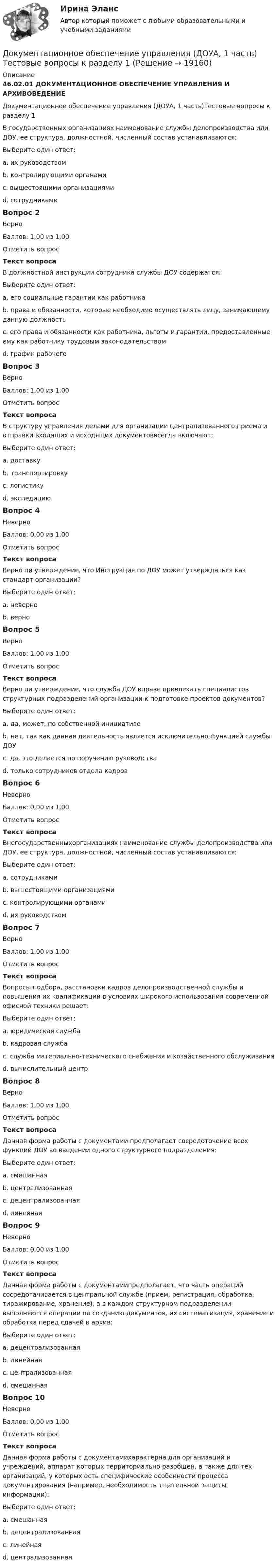      
          Описание
          46.02.01 ДОКУМЕНТАЦИОННОЕ ОБЕСПЕЧЕНИЕ УПРАВЛЕНИЯ И АРХИВОВЕДЕНИЕДокументационное обеспечение управления (ДОУА, 1 часть)Тестовые вопросы к разделу 1В государственных организациях наименование службы делопроизводства или ДОУ, ее структура, должностной, численный состав устанавливаются:Выберите один ответ:a. их руководствомb. контролирующими органамиc. вышестоящими организациями d. сотрудникамиВопрос 2ВерноБаллов: 1,00 из 1,00Отметить вопросТекст вопросаВ должностной инструкции сотрудника службы ДОУ содержатся:Выберите один ответ:a. его социальные гарантии как работникаb. права и обязанности, которые необходимо осуществлять лицу, занимающему данную должность c. его права и обязанности как работника, льготы и гарантии, предоставленные ему как работнику трудовым законодательствомd. график рабочегоВопрос 3ВерноБаллов: 1,00 из 1,00Отметить вопросТекст вопросаВ структуру управления делами для организации централизованного приема и отправки входящих и исходящих документоввсегда включают:Выберите один ответ:a. доставкуb. транспортировкуc. логистикуd. экспедицию Вопрос 4НеверноБаллов: 0,00 из 1,00Отметить вопросТекст вопросаВерно ли утверждение, что Инструкция по ДОУ может утверждаться как стандарт организации?Выберите один ответ:a. неверно b. верноВопрос 5ВерноБаллов: 1,00 из 1,00Отметить вопросТекст вопросаВерно ли утверждение, что служба ДОУ вправе привлекать специалистов структурных подразделений организации к подготовке проектов документов?Выберите один ответ:a. да, может, по собственной инициативеb. нет, так как данная деятельность является исключительно функцией службы ДОУc. да, это делается по поручению руководства d. только сотрудников отдела кадровВопрос 6НеверноБаллов: 0,00 из 1,00Отметить вопросТекст вопросаВнегосударственныхорганизациях наименование службы делопроизводства или ДОУ, ее структура, должностной, численный состав устанавливаются:Выберите один ответ:a. сотрудникамиb. вышестоящими организациями c. контролирующими органамиd. их руководствомВопрос 7ВерноБаллов: 1,00 из 1,00Отметить вопросТекст вопросаВопросы подбора, расстановки кадров делопроизводственной службы и повышения их квалификации в условиях широкого использования современной офисной техники решает:Выберите один ответ:a. юридическая службаb. кадровая служба c. служба материально-технического снабжения и хозяйственного обслуживанияd. вычислительный центрВопрос 8ВерноБаллов: 1,00 из 1,00Отметить вопросТекст вопросаДанная форма работы с документами предполагает сосредоточение всех функций ДОУ во введении одного структурного подразделения:Выберите один ответ:a. смешаннаяb. централизованная c. децентрализованнаяd. линейнаяВопрос 9НеверноБаллов: 0,00 из 1,00Отметить вопросТекст вопросаДанная форма работы с документамипредполагает, что часть операций сосредотачивается в центральной службе (прием, регистрация, обработка, тиражирование, хранение), а в каждом структурном подразделении выполняются операции по созданию документов, их систематизация, хранение и обработка перед сдачей в архив:Выберите один ответ:a. децентрализованнаяb. линейнаяc. централизованная d. смешаннаяВопрос 10НеверноБаллов: 0,00 из 1,00Отметить вопросТекст вопросаДанная форма работы с документамихарактерна для организаций и учреждений, аппарат которых территориально разобщен, а также для тех организаций, у которых есть специфические особенности процесса документирования (например, необходимость тщательной защиты информации):Выберите один ответ:a. смешаннаяb. децентрализованнаяc. линейнаяd. централизованная   
            
            
            ДОКУМЕНТАЦИОННОЕ ОБЕСПЕЧЕНИЕ УПРАВЛЕНИЯ (ДОУА, 1 ЧАСТЬ). Практическое занятие 3 (ответы)Документационное обеспечение управления (ДОУА, 1 часть) Тестовые вопросы к разделу 1Документационное обеспечение управления (ДОУА, 1 часть) Тестовые вопросы к разделу 2Документационное обеспечение управления (ДОУА, 1 часть) Тестовые вопросы к разделу 3Документационное обеспечение управления (ДОУА, 1 часть) Тестовые вопросы к разделу 4Документационное обеспечение управления (ДОУА, 1 часть) Тестовые вопросы к разделу 5Документационное обеспечение управления (ДОУА, 2 часть)Документационное обеспечение управления (ДОУА, 1 часть)Документационное обеспечение управления (ДОУА, 1 часть)ДОКУМЕНТАЦИОННОЕ ОБЕСПЕЧЕНИЕ УПРАВЛЕНИЯ (ДОУА, 1 ЧАСТЬ) Итоговое тестирование по дисциплине (ответы)Документационное обеспечение управления (ДОУА, 1 часть) Практическое занятие 1. Задания 1-3,5-10.Документационное обеспечение управления (ДОУА, 1 часть) Практическое занятие 2. Задания 1-10Документационное обеспечение управления (ДОУА, 1 часть) Практическое занятие 2. Задания 1-10Документационное обеспечение управления (ДОУА, 1 часть) Практическое занятие 2. Задания 1-10  НСПК
