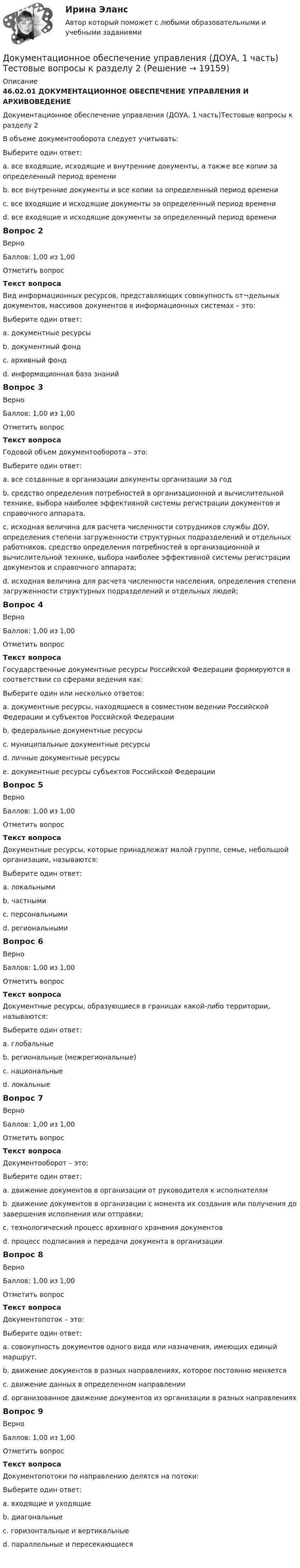      
          Описание
          46.02.01 ДОКУМЕНТАЦИОННОЕ ОБЕСПЕЧЕНИЕ УПРАВЛЕНИЯ И АРХИВОВЕДЕНИЕДокументационное обеспечение управления (ДОУА, 1 часть)Тестовые вопросы к разделу 2В объеме документооборота следует учитывать:Выберите один ответ:a. все входящие, исходящие и внутренние документы, а также все копии за определенный период времени b. все внутренние документы и все копии за определенный период времениc. все входящие и исходящие документы за определенный период времениd. все входящие и исходящие документы за определенный период времениВопрос 2ВерноБаллов: 1,00 из 1,00Отметить вопросТекст вопросаВид информационных ресурсов, представляющих совокупность от¬дельных документов, массивов документов в информационных системах – это:Выберите один ответ:a. документные ресурсы b. документный фондc. архивный фондd. информационная база знанийВопрос 3ВерноБаллов: 1,00 из 1,00Отметить вопросТекст вопросаГодовой объем документооборота – это:Выберите один ответ:a. все созданные в организации документы организации за годb. средство определения потребностей в организационной и вычислительной технике, выбора наиболее эффективной системы регистрации документов и справочного аппарата.c. исходная величина для расчета численности сотрудников службы ДОУ, определения степени загруженности структурных подразделений и отдельных работников, средство определения потребностей в организационной и вычислительной технике, выбора наиболее эффективной системы регистрации документов и справочного аппарата; d. исходная величина для расчета численности населения, определения степени загруженности структурных подразделений и отдельных людей;Вопрос 4ВерноБаллов: 1,00 из 1,00Отметить вопросТекст вопросаГосударственные документные ресурсы Российской Федерации формируются в соответствии со сферами ведения как:Выберите один или несколько ответов:a. документные ресурсы, находящиеся в совместном ведении Российской Федерации и субъектов Российской Федерации b. федеральные документные ресурсы c. муниципальные документные ресурсыd. личные документные ресурсыe. документные ресурсы субъектов Российской Федерации Вопрос 5ВерноБаллов: 1,00 из 1,00Отметить вопросТекст вопросаДокументные ресурсы, которые принадлежат малой группе, семье, небольшой организации, называются:Выберите один ответ:a. локальными b. частнымиc. персональнымиd. региональнымиВопрос 6ВерноБаллов: 1,00 из 1,00Отметить вопросТекст вопросаДокументные ресурсы, образующиеся в границах какой-либо территории, называются:Выберите один ответ:a. глобальныеb. региональные (межрегиональные) c. национальныеd. локальныеВопрос 7ВерноБаллов: 1,00 из 1,00Отметить вопросТекст вопросаДокументооборот – это:Выберите один ответ:a. движение документов в организации от руководителя к исполнителямb. движение документов в организации с момента их создания или получения до завершения исполнения или отправки; c. технологический процесс архивного хранения документовd. процесс подписания и передачи документа в организацииВопрос 8ВерноБаллов: 1,00 из 1,00Отметить вопросТекст вопросаДокументопоток – это:Выберите один ответ:a. совокупность документов одного вида или назначения, имеющих единый маршрут. b. движение документов в разных направлениях, которое постоянно меняетсяc. движение данных в определенном направленииd. организованное движение документов из организации в разных направленияхВопрос 9ВерноБаллов: 1,00 из 1,00Отметить вопросТекст вопросаДокументопотоки по направлению делятся на потоки:Выберите один ответ:a. входящие и уходящиеb. диагональныеc. горизонтальные и вертикальные d. параллельные и пересекающиеся  
            
            
            Документационное обеспечение управления (ДОУА, 1 часть) Тестовые вопросы к разделу 1Документационное обеспечение управления (ДОУА, 1 часть) Тестовые вопросы к разделу 2Документационное обеспечение управления (ДОУА, 1 часть) Тестовые вопросы к разделу 3Документационное обеспечение управления (ДОУА, 1 часть) Тестовые вопросы к разделу 4Документационное обеспечение управления (ДОУА, 1 часть) Тестовые вопросы к разделу 5Документационное обеспечение управления (ДОУА, 2 часть)Документационное обеспечение управления (ДОУА, 2 часть)Документационное обеспечение управления (ДОУА, 1 часть)ДОКУМЕНТАЦИОННОЕ ОБЕСПЕЧЕНИЕ УПРАВЛЕНИЯ (ДОУА, 1 ЧАСТЬ) Итоговое тестирование по дисциплине (ответы)Документационное обеспечение управления (ДОУА, 1 часть) Практическое занятие 1. Задания 1-3,5-10.Документационное обеспечение управления (ДОУА, 1 часть) Практическое занятие 2. Задания 1-10Документационное обеспечение управления (ДОУА, 1 часть) Практическое занятие 2. Задания 1-10Документационное обеспечение управления (ДОУА, 1 часть) Практическое занятие 2. Задания 1-10  НСПКДОКУМЕНТАЦИОННОЕ ОБЕСПЕЧЕНИЕ УПРАВЛЕНИЯ (ДОУА, 1 ЧАСТЬ). Практическое занятие 3