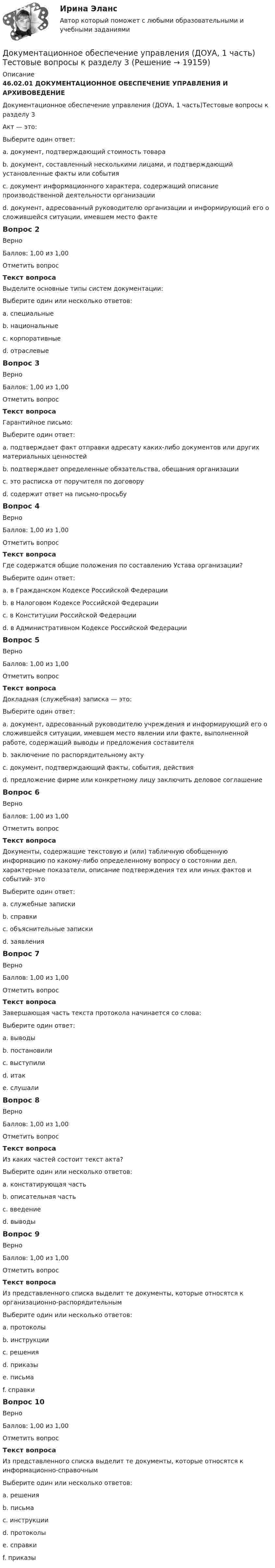      
          Описание
          46.02.01 ДОКУМЕНТАЦИОННОЕ ОБЕСПЕЧЕНИЕ УПРАВЛЕНИЯ И АРХИВОВЕДЕНИЕДокументационное обеспечение управления (ДОУА, 1 часть)Тестовые вопросы к разделу 3Акт — это:Выберите один ответ:a. документ, подтверждающий стоимость товараb. документ, составленный несколькими лицами, и подтверждающий установленные факты или события c. документ информационного характера, содержащий описание производственной деятельности организацииd. документ, адресованный руководителю организации и информирующий его о сложившейся ситуации, имевшем место фактеВопрос 2ВерноБаллов: 1,00 из 1,00Отметить вопросТекст вопросаВыделите основные типы систем документации:Выберите один или несколько ответов:a. специальныеb. национальныеc. корпоративные d. отраслевые Вопрос 3ВерноБаллов: 1,00 из 1,00Отметить вопросТекст вопросаГарантийное письмо:Выберите один ответ:a. подтверждает факт отправки адресату каких-либо документов или других материальных ценностейb. подтверждает определенные обязательства, обещания организации c. это расписка от поручителя по договоруd. содержит ответ на письмо-просьбуВопрос 4ВерноБаллов: 1,00 из 1,00Отметить вопросТекст вопросаГде содержатся общие положения по составлению Устава организации?Выберите один ответ:a. в Гражданском Кодексе Российской Федерации b. в Налоговом Кодексе Российской Федерацииc. в Конституции Российской Федерацииd. в Административном Кодексе Российской ФедерацииВопрос 5ВерноБаллов: 1,00 из 1,00Отметить вопросТекст вопросаДокладная (служебная) записка — это:Выберите один ответ:a. документ, адресованный руководителю учреждения и информирующий его о сложившейся ситуации, имевшем место явлении или факте, выполненной работе, содержащий выводы и предложения составителя b. заключение по распорядительному актуc. документ, подтверждающий факты, события, действияd. предложение фирме или конкретному лицу заключить деловое соглашениеВопрос 6ВерноБаллов: 1,00 из 1,00Отметить вопросТекст вопросаДокументы, содержащие текстовую и (или) табличную обобщенную информацию по какому-либо определенному вопросу о состоянии дел, характерные показатели, описание подтверждения тех или иных фактов и событий- этоВыберите один ответ:a. служебные запискиb. справки c. объяснительные запискиd. заявленияВопрос 7ВерноБаллов: 1,00 из 1,00Отметить вопросТекст вопросаЗавершающая часть текста протокола начинается со слова:Выберите один ответ:a. выводыb. постановили c. выступилиd. итакe. слушалиВопрос 8ВерноБаллов: 1,00 из 1,00Отметить вопросТекст вопросаИз каких частей состоит текст акта?Выберите один или несколько ответов:a. констатирующая часть b. описательная частьc. введение d. выводы Вопрос 9ВерноБаллов: 1,00 из 1,00Отметить вопросТекст вопросаИз представленного списка выделит те документы, которые относятся к организационно-распорядительнымВыберите один или несколько ответов:a. протоколыb. инструкции c. решения d. приказы e. письмаf. справкиВопрос 10ВерноБаллов: 1,00 из 1,00Отметить вопросТекст вопросаИз представленного списка выделит те документы, которые относятся к информационно-справочнымВыберите один или несколько ответов:a. решенияb. письма c. инструкцииd. протоколы e. справки f. приказы  
            
            
            Документационное обеспечение управления (ДОУА, 1 часть) Тестовые вопросы к разделу 2Документационное обеспечение управления (ДОУА, 1 часть) Тестовые вопросы к разделу 3Документационное обеспечение управления (ДОУА, 1 часть) Тестовые вопросы к разделу 4Документационное обеспечение управления (ДОУА, 1 часть) Тестовые вопросы к разделу 5Документационное обеспечение управления (ДОУА, 2 часть)Документационное обеспечение управления (ДОУА, 2 часть)Документационное обеспечение управления (ДОУА, 2 часть)ДОКУМЕНТАЦИОННОЕ ОБЕСПЕЧЕНИЕ УПРАВЛЕНИЯ (ДОУА, 1 ЧАСТЬ) Итоговое тестирование по дисциплине (ответы)Документационное обеспечение управления (ДОУА, 1 часть) Практическое занятие 1. Задания 1-3,5-10.Документационное обеспечение управления (ДОУА, 1 часть) Практическое занятие 2. Задания 1-10Документационное обеспечение управления (ДОУА, 1 часть) Практическое занятие 2. Задания 1-10Документационное обеспечение управления (ДОУА, 1 часть) Практическое занятие 2. Задания 1-10  НСПКДОКУМЕНТАЦИОННОЕ ОБЕСПЕЧЕНИЕ УПРАВЛЕНИЯ (ДОУА, 1 ЧАСТЬ). Практическое занятие 3ДОКУМЕНТАЦИОННОЕ ОБЕСПЕЧЕНИЕ УПРАВЛЕНИЯ (ДОУА, 1 ЧАСТЬ). Практическое занятие 3 (ответы)