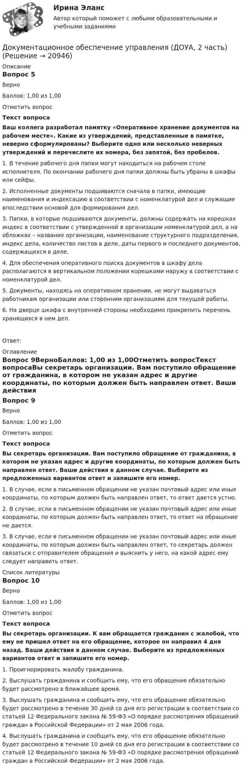      
          Описание
          Вопрос 5ВерноБаллов: 1,00 из 1,00Отметить вопросТекст вопросаВаш коллега разработал памятку «Оперативное хранение документов на рабочем месте». Какие из утверждений, представленные в памятке, неверно сформулированы? Выберите одно или несколько неверных утверждений и перечислите их номера, без запятой, без пробелов. 1. В течение рабочего дня папки могут находиться на рабочем столе исполнителя. По окончании рабочего дня папки должны быть убраны в шкафы или сейфы.2. Исполненные документы подшиваются сначала в папки, имеющие наименования и индексацию в соответствии с номенклатурой дел и служащие впоследствии основой для формирования дел. 3. Папки, в которые подшиваются документы, должны содержать на корешках индекс в соответствии с утвержденной в организации номенклатурой дел, а на обложках – название организации, наименование структурного подразделения, индекс дела, количество листов в деле, даты первого и последнего документов, содержащихся в деле.4. Для обеспечения оперативного поиска документов в шкафу дела располагаются в вертикальном положении корешками наружу в соответствии с номенклатурой дел.5. Документы, находясь на оперативном хранении, не могут выдаваться работникам организации или сторонним организациям для текущей работы.6. На дверце шкафа с внутренней стороны необходимо прикрепить перечень хранящихся в нем дел.Ответ: 
          Оглавление
          Вопрос 9ВерноБаллов: 1,00 из 1,00Отметить вопросТекст вопросаВы секретарь организации. Вам поступило обращение от гражданина, в котором не указан адрес и другие координаты, по которым должен быть направлен ответ. Ваши действия в данном случае. Выберите из предложенных вариантов ответ и запишите его номер. 1. В случае, если в письменном обращении не указан почтовый адрес или иные координаты, по которым должен быть направлен ответ, то ответ дается устно.2. В случае, если в письменном обращении не указан почтовый адрес или иные координаты, по которым должен быть направлен ответ, то ответ на обращение не дается.3. В случае, если в письменном обращении не указан почтовый адрес или иные координаты, по которым должен быть направлен ответ, то секретарь должен связаться с отправителем обращения и выяснить у него, на какой адрес ему следует направить ответ. 
          Список литературы
          Вопрос 10ВерноБаллов: 1,00 из 1,00Отметить вопросТекст вопросаВы секретарь организации. К вам обращается гражданин с жалобой, что ему не пришел ответ на его обращение, которое он направил 4 дня назад. Ваши действия в данном случае. Выберите из предложенных вариантов ответ и запишите его номер. 1. Проигнорировать жалобу гражданина.2. Выслушать гражданина и сообщить ему, что его обращение обязательно будет рассмотрено в ближайшее время.3. Выслушать гражданина и сообщить ему, что его обращение обязательно будет рассмотрено в течение 30 дней со дня его регистрации в соответствии со статьей 12 Федерального закона № 59-ФЗ «О порядке рассмотрения обращений граждан в Российской Федерации» от 2 мая 2006 года.4. Выслушать гражданина и сообщить ему, что его обращение обязательно будет рассмотрено в течение 10 дней со дня его регистрации в соответствии со статьей 12 Федерального закона № 59-ФЗ «О порядке рассмотрения обращений граждан в Российской Федерации» от 2 мая 2006 года.
            
            
            Документационное обеспечение управления (ДОУА, 2 часть)Документационное обеспечение управления (ДОУА, 2 часть)Документационное обеспечение управления (ДОУА, 2 часть)Документационное обеспечение управления (ДОУА, 2 часть) КОМПЛЕКСДокументационное обеспечение управления (ДОУА, 2 часть) Практическое занятие 3. Задания 1-10Документационное обеспечение управления (ДОУА, 2 часть) Практическое занятие 3. Задания 1-10Документационное обеспечение управления (ДОУА, 2 часть) Практическое занятие 3. Задания 1-10  НСПКДокументационное обеспечение управления (ДОУА, 1 часть) Тестовые вопросы к разделу 2Документационное обеспечение управления (ДОУА, 1 часть) Тестовые вопросы к разделу 3Документационное обеспечение управления (ДОУА, 1 часть) Тестовые вопросы к разделу 4Документационное обеспечение управления (ДОУА, 1 часть) Тестовые вопросы к разделу 5Документационное обеспечение управления (ДОУА, 2 часть)Документационное обеспечение управления (ДОУА, 2 часть)Документационное обеспечение управления (ДОУА, 2 часть)