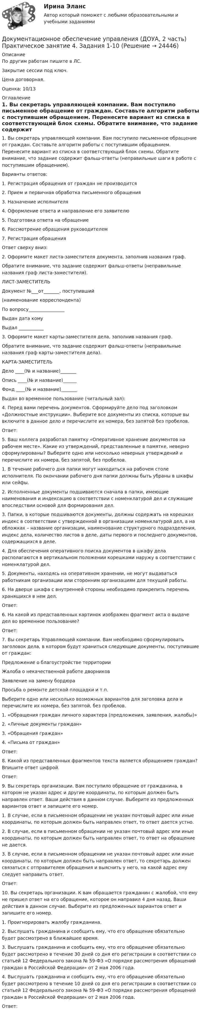     
          Описание
          По другим работам пишите в ЛС.Закрытие сессии под ключ.Цена договорная.Оценка: 10/13 
          Оглавление
          1. Вы секретарь управляющей компании. Вам поступило письменное обращение от граждан. Составьте алгоритм работы с поступившим обращением. Перенесите вариант из списка в соответствующий блок схемы. Обратите внимание, что задание содержит фальш-ответы (неправильные шаги в работе с поступившим обращением).
Варианты ответов:
1. Регистрация обращения от граждан не производится
2. Прием и первичная обработка письменного обращения
3. Назначение исполнителя
4. Оформление ответа и направление его заявителю
5. Подготовка ответа на обращение
6. Рассмотрение обращения руководителем
7. Регистрация обращения
Ответ сверху вниз: 
2.	 Оформите макет листа-заместителя документа, заполнив названия граф.
Обратите внимание, что задание содержит фальш-ответы (неправильные названия граф листа-заместителя).
ЛИСТ-ЗАМЕСТИТЕЛЬ
Документ №___от_______, поступивший
(наименование корреспондента)
По вопросу________________
Выдан дата      кому
Выдал ___________
3.	 Оформите макет карты-заместителя дела, заполнив названия граф.
Обратите внимание, что задание содержит фальш-ответы (неправильные названия граф карты-заместителя дела).
КАРТА-ЗАМЕСТИТЕЛЬ
Дело ____(№ и название)_______
Опись ____(№ и название)______
Фонд ____(№ и название)_______
Выдан во временное пользование (читальный зал):
4.	 Перед вами перечень документов. Сформируйте дело под заголовком «Должностные инструкции». Выберите все документы из списка, которые вы включите в данное дело и перечислите их номера, без запятой без пробелов.
Ответ: 
5.	 Ваш коллега разработал памятку «Оперативное хранение документов на рабочем месте». Какие из утверждений, представленные в памятке, неверно сформулированы? Выберите одно или несколько неверных утверждений и перечислите их номера, без запятой, без пробелов.
1. В течение рабочего дня папки могут находиться на рабочем столе исполнителя. По окончании рабочего дня папки должны быть убраны в шкафы или сейфы.
2. Исполненные документы подшиваются сначала в папки, имеющие наименования и индексацию в соответствии с номенклатурой дел и служащие впоследствии основой для формирования дел.
3. Папки, в которые подшиваются документы, должны содержать на корешках индекс в соответствии с утвержденной в организации номенклатурой дел, а на обложках – название организации, наименование структурного подразделения, индекс дела, количество листов в деле, даты первого и последнего документов, содержащихся в деле.
4. Для обеспечения оперативного поиска документов в шкафу дела располагаются в вертикальном положении корешками наружу в соответствии с номенклатурой дел.
5. Документы, находясь на оперативном хранении, не могут выдаваться работникам организации или сторонним организациям для текущей работы.
6. На дверце шкафа с внутренней стороны необходимо прикрепить перечень хранящихся в нем дел.
Ответ: 
6.	 На какой из представленных картинок изображен фрагмент акта о выдаче дел во временное пользование?
Ответ: 
7.	 Вы секретарь Управляющей компании. Вам необходимо сформулировать заголовок дела, в котором будут храниться следующие документы, поступившие от граждан:
Предложение о благоустройстве территории
Жалоба о некачественной работе дворников
Заявление на замену бордюра
Просьба о ремонте детской площадки и т.п.
Выберите одно или несколько возможных вариантов для заголовка дела и перечислите их номера, без запятой, без пробелов.
1.	«Обращения граждан личного характера (предложения, заявления, жалобы)»
2.	«Личные документы граждан»
3.	«Обращения граждан»
4.	«Письма от граждан»
Ответ:
8.	 Какой из представленных фрагментов текста является обращением граждан? Впишите ответ цифрой.
Ответ: 
9.	 Вы секретарь организации. Вам поступило обращение от гражданина, в котором не указан адрес и другие координаты, по которым должен быть направлен ответ. Ваши действия в данном случае. Выберите из предложенных вариантов ответ и запишите его номер.
1.	В случае, если в письменном обращении не указан почтовый адрес или иные координаты, по которым должен быть направлен ответ, то ответ дается устно.
2.	В случае, если в письменном обращении не указан почтовый адрес или иные координаты, по которым должен быть направлен ответ, то ответ на обращение не дается.
3.	В случае, если в письменном обращении не указан почтовый адрес или иные координаты, по которым должен быть направлен ответ, то секретарь должен связаться с отправителем обращения и выяснить у него, на какой адрес ему следует направить ответ.
Ответ: 
10.	Вы секретарь организации. К вам обращается гражданин с жалобой, что ему не пришел ответ на его обращение, которое он направил 4 дня назад. Ваши действия в данном случае. Выберите из предложенных вариантов ответ и запишите его номер.
1. Проигнорировать жалобу гражданина.
2. Выслушать гражданина и сообщить ему, что его обращение обязательно будет рассмотрено в ближайшее время.
3. Выслушать гражданина и сообщить ему, что его обращение обязательно будет рассмотрено в течение 30 дней со дня его регистрации в соответствии со статьей 12 Федерального закона № 59-ФЗ «О порядке рассмотрения обращений граждан в Российской Федерации» от 2 мая 2006 года.
4. Выслушать гражданина и сообщить ему, что его обращение обязательно будет рассмотрено в течение 10 дней со дня его регистрации в соответствии со статьей 12 Федерального закона № 59-ФЗ «О порядке рассмотрения обращений граждан в Российской Федерации» от 2 мая 2006 года.
Ответ: 





 
            
            
            Документационное обеспечение управления (ДОУА, 2 часть) Практическое занятие 3. Задания 1-10  НСПКДокументационное обеспечение управления (ДОУА, 2 часть) Практическое занятие 4. Задания 1-10Документационное обеспечение управления (ДОУА, 2 часть) Практическое занятия 4. Задания 1-10Документационное обеспечение управления (ДОУА, 2 часть) Практическое занятия 4. Задания 1-10  НСПКДОКУМЕНТАЦИОННОЕ ОБЕСПЕЧЕНИЕ УПРАВЛЕНИЯ И АРХИВОВЕДЕНИЕ. Практическое занятие 3 (ответы)💯 Документационное обеспечение управления [итоговая аттестация] (ответы на тесты Синергия / МТИ / МосАП, январь 2023)💯 Документационное обеспечение управления [итоговая аттестация] (правильные ответы на тесты Синергия / МОИ / МТИ / МосАП, август 2023)Документационное обеспечение управления (ДОУА, 2 часть)Документационное обеспечение управления (ДОУА, 2 часть)Документационное обеспечение управления (ДОУА, 2 часть)Документационное обеспечение управления (ДОУА, 2 часть)Документационное обеспечение управления (ДОУА, 2 часть)Документационное обеспечение управления (ДОУА, 2 часть) КОМПЛЕКСДокументационное обеспечение управления (ДОУА, 2 часть) Практическое занятие 3. Задания 1-10