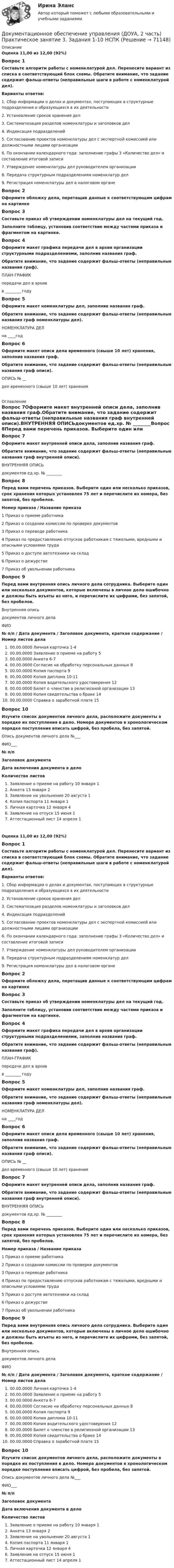      
            Описание
            Оценка 11,00 из 12,00 (92%)Вопрос 1Составьте алгоритм работы с номенклатурой дел. Перенесите вариант из списка в соответствующий блок схемы. Обратите внимание, что задание содержит фальш-ответы (неправильные шаги в работе с номенклатурой дел).Варианты ответов:1. Сбор информации о делах и документах, поступающих в структурные подразделения и образующихся в их деятельности2. Установление сроков хранения дел3. Систематизация разделов номенклатуры и заголовков дел4. Индексация подразделений5. Согласование проектов номенклатуры дел с экспертной комиссией или должностными лицами организации6. По окончании календарного года: заполнение графы 3 «Количество дел» и составление итоговой записи7. Утверждение номенклатуры дел руководителем организации8. Передача структурным подразделениям номенклатур дел9. Регистрация номенклатуры дел в налоговом органеВопрос 2Оформите обложку дела, перетащив данные к соответствующим цифрам на картинкеВопрос 3Составьте приказ об утверждении номенклатуры дел на текущий год.Заполните таблицу, установив соответствие между частями приказа и фрагментом на картинке.Вопрос 4Оформите макет графика передачи дел в архив организации структурными подразделениями, заполнив названия граф.Обратите внимание, что задание содержит фальш-ответы (неправильные названия граф). ПЛАН-ГРАФИКпередачи дел в архивв ________ годуВопрос 5Оформите макет номенклатуры дел, заполнив названия граф.Обратите внимание, что задание содержит фальш-ответы (неправильные названия граф номенклатуры дел).НОМЕНКЛАТУРА ДЕЛна ____годВопрос 6Оформите макет описи дела временного (свыше 10 лет) хранения, заполнив названия граф.Обратите внимание, что задание содержит фальш-ответы (неправильные названия граф описи). ОПИСЬ № __дел временного (свыше 10 лет) хранения 
            Оглавление
            Вопрос 7Оформите макет внутренней описи дела, заполнив названия граф.Обратите внимание, что задание содержит фальш-ответы (неправильные названия граф внутренней описи).ВНУТРЕННЯЯ ОПИСЬдокументов ед.хр. № ________Вопрос 8Перед вами перечень приказов. Выберите один или несколько приказов, срок хранения которых установлен 75 лет и перечислите их номера, без запятой, без пробелов. Номер приказа    /   Название приказа1 Приказ о приеме работника2 Приказ о создании комиссии по проверке документов3 Приказ о переводе работника4 Приказ по предоставлению отпусков работникам с тяжелыми, вредными и опасными условиями труда5 Приказ о доступе автотехники на склад6 Приказ о дежурстве7 Приказ об увольнении работникаВопрос 9Перед вами внутренняя опись личного дела сотрудника. Выберите один или несколько документов, которые включены в личное дело ошибочно и должны быть изъяты из него, и перечислите их цифрами, без запятой, без пробелов. Внутренняя описьдокументов личного делаФИО № п/п  /  Дата документа / Заголовок документа, краткое содержание   /  Номер листов дела 00.00.0000  Личная карточка   1-4 00.00.0000 Заявление о приеме на работу   5 00.00.0000   Анкета    6-7 00.00.0000 Согласие на обработку персональных данных   8 00.00.0000  Копия паспорта  9 00.00.0000   Копия диплома   10-11 00.00.0000  Копия водительского удостоверения    12 00.00.0000 Билет о членстве в религиозной организации  13 00.00.0000  Копия свидетельства о браке  1400.00.0000 Справка о заработной плате  15Вопрос 10Изучите список документов личного дела, расположите документы в порядке их поступления в дело. Номера документов в хронологическом порядке поступления вписать цифрой, без пробела, без запятой.    Опись документов личного дела №___ФИО___№ п/пЗаголовок документаДата включения документа в делоКоличество листовЗаявление о приеме на работу 10 января 1Анкета  13 января  2Заявление на увольнение 20 августа  1Копия паспорта 11 января  1Личная карточка 12 января 4 Заявление на отпуск 15 июня 1Аттестационный лист 14 апреля 1Оценка 11,00 из 12,00 (92%)Вопрос 1Составьте алгоритм работы с номенклатурой дел. Перенесите вариант из списка в соответствующий блок схемы. Обратите внимание, что задание содержит фальш-ответы (неправильные шаги в работе с номенклатурой дел).Варианты ответов:1. Сбор информации о делах и документах, поступающих в структурные подразделения и образующихся в их деятельности2. Установление сроков хранения дел3. Систематизация разделов номенклатуры и заголовков дел4. Индексация подразделений5. Согласование проектов номенклатуры дел с экспертной комиссией или должностными лицами организации6. По окончании календарного года: заполнение графы 3 «Количество дел» и составление итоговой записи7. Утверждение номенклатуры дел руководителем организации8. Передача структурным подразделениям номенклатур дел9. Регистрация номенклатуры дел в налоговом органеВопрос 2Оформите обложку дела, перетащив данные к соответствующим цифрам на картинкеВопрос 3Составьте приказ об утверждении номенклатуры дел на текущий год.Заполните таблицу, установив соответствие между частями приказа и фрагментом на картинке.Вопрос 4Оформите макет графика передачи дел в архив организации структурными подразделениями, заполнив названия граф.Обратите внимание, что задание содержит фальш-ответы (неправильные названия граф). ПЛАН-ГРАФИКпередачи дел в архивв ________ годуВопрос 5Оформите макет номенклатуры дел, заполнив названия граф.Обратите внимание, что задание содержит фальш-ответы (неправильные названия граф номенклатуры дел).НОМЕНКЛАТУРА ДЕЛна ____годВопрос 6Оформите макет описи дела временного (свыше 10 лет) хранения, заполнив названия граф.Обратите внимание, что задание содержит фальш-ответы (неправильные названия граф описи). ОПИСЬ № __дел временного (свыше 10 лет) храненияВопрос 7Оформите макет внутренней описи дела, заполнив названия граф.Обратите внимание, что задание содержит фальш-ответы (неправильные названия граф внутренней описи).ВНУТРЕННЯЯ ОПИСЬдокументов ед.хр. № ________Вопрос 8Перед вами перечень приказов. Выберите один или несколько приказов, срок хранения которых установлен 75 лет и перечислите их номера, без запятой, без пробелов. Номер приказа    /   Название приказа1 Приказ о приеме работника2 Приказ о создании комиссии по проверке документов3 Приказ о переводе работника4 Приказ по предоставлению отпусков работникам с тяжелыми, вредными и опасными условиями труда5 Приказ о доступе автотехники на склад6 Приказ о дежурстве7 Приказ об увольнении работникаВопрос 9Перед вами внутренняя опись личного дела сотрудника. Выберите один или несколько документов, которые включены в личное дело ошибочно и должны быть изъяты из него, и перечислите их цифрами, без запятой, без пробелов. Внутренняя описьдокументов личного делаФИО № п/п  /  Дата документа / Заголовок документа, краткое содержание   /  Номер листов дела 00.00.0000  Личная карточка   1-4 00.00.0000 Заявление о приеме на работу   5 00.00.0000   Анкета    6-7 00.00.0000 Согласие на обработку персональных данных   8 00.00.0000  Копия паспорта  9 00.00.0000   Копия диплома   10-11 00.00.0000  Копия водительского удостоверения    12 00.00.0000 Билет о членстве в религиозной организации  13 00.00.0000  Копия свидетельства о браке  1400.00.0000 Справка о заработной плате  15Вопрос 10Изучите список документов личного дела, расположите документы в порядке их поступления в дело. Номера документов в хронологическом порядке поступления вписать цифрой, без пробела, без запятой.    Опись документов личного дела №___ФИО___№ п/пЗаголовок документаДата включения документа в делоКоличество листовЗаявление о приеме на работу 10 января 1Анкета  13 января  2Заявление на увольнение 20 августа  1Копия паспорта 11 января  1Личная карточка 12 января 4 Заявление на отпуск 15 июня 1Аттестационный лист 14 апреля 1  
            
            
            Документационное обеспечение управления (ДОУА, 2 часть) Практическое занятие 3. Задания 1-10Документационное обеспечение управления (ДОУА, 2 часть) Практическое занятие 3. Задания 1-10  НСПКДокументационное обеспечение управления (ДОУА, 2 часть) Практическое занятие 4. Задания 1-10Документационное обеспечение управления (ДОУА, 2 часть) Практическое занятия 4. Задания 1-10Документационное обеспечение управления (ДОУА, 2 часть) Практическое занятия 4. Задания 1-10  НСПКДОКУМЕНТАЦИОННОЕ ОБЕСПЕЧЕНИЕ УПРАВЛЕНИЯ И АРХИВОВЕДЕНИЕ. Практическое занятие 3 (ответы)💯 Документационное обеспечение управления [итоговая аттестация] (ответы на тесты Синергия / МТИ / МосАП, январь 2023)Документационное обеспечение управления (ДОУА, 2 часть)Документационное обеспечение управления (ДОУА, 2 часть)Документационное обеспечение управления (ДОУА, 2 часть)Документационное обеспечение управления (ДОУА, 2 часть)Документационное обеспечение управления (ДОУА, 2 часть)Документационное обеспечение управления (ДОУА, 2 часть)Документационное обеспечение управления (ДОУА, 2 часть) КОМПЛЕКС