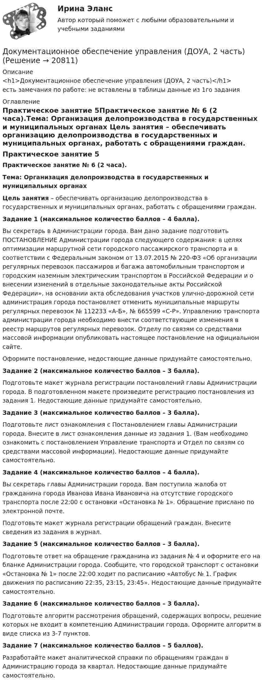      
          Описание
          <h1>Документационное обеспечение управления (ДОУА, 2 часть)</h1>есть замечания по работе: не вставлены в таблицы данные из 1го задания 
          Оглавление
          Практическое занятие 5Практическое занятие № 6 (2 часа).Тема: Организация делопроизводства в государственных и муниципальных органах Цель занятия – обеспечивать организацию делопроизводства в государственных и муниципальных органах, работать с обращениями граждан.  Задание 1 (максимальное количество баллов – 4 балла). Вы секретарь в Администрации города. Вам дано задание подготовить ПОСТАНОВЛЕНИЕ Администрации города следующего содержания: в целях оптимизации маршрутной сети городского пассажирского транспорта и в соответствии с Федеральным законом от 13.07.2015 № 220-ФЗ «Об организации регулярных перевозок пассажиров и багажа автомобильным транспортом и городским наземным электрическим транспортом в Российской Федерации и о внесении изменений в отдельные законодательные акты Российской Федерации», на основании акта обследования участков улично-дорожной сети администрация города постановляет отменить муниципальные маршруты регулярных перевозок № 112233 «А-Б», № 665599 «С-Р». Управлению транспорта администрации города необходимо внести соответствующие изменения в реестр маршрутов регулярных перевозок. Отделу по связям со средствами массовой информации опубликовать настоящее постановление на официальном сайте.Оформите постановление, недостающие данные придумайте самостоятельно. Задание 2 (максимальное количество баллов – 3 балла). Подготовьте макет журнала регистрации постановлений главы Администрации города. В подготовленном макете произведите регистрацию постановления из задания 1. Недостающие данные придумайте самостоятельно. Задание 3 (максимальное количество баллов – 3 балла). Подготовьте лист ознакомления с Постановлением главы Администрации города. Внесите в лист ознакомления данные из задания 1. (Вам необходимо ознакомить с постановлением Управление транспорта и Отдел по связям со средствами массовой информации). Недостающие данные придумайте самостоятельно. Задание 4 (максимальное количество баллов – 4 балла). Вы секретарь главы Администрации города. Вам поступила жалоба от гражданина города Иванова Ивана Ивановича на отсутствие городского транспорта после 22:00 с остановки «Остановка № 1». Обращение прислано по электронной почте. Подготовьте макет журнала регистрации обращений граждан. Внесите сведения из задания в журнал.  Задание 5 (максимальное количество баллов – 3 балла).Подготовьте ответ на обращение гражданина из задания № 4 и оформите его на бланке Администрации города. Сообщите, что городской транспорт с остановки «Остановка № 1» после 22:00 ходит по расписанию «Автобус № 1. График движения по расписанию 22:35, 23:15, 23:45». Недостающие данные придумайте самостоятельно. Задание 6 (максимальное количество баллов – 3 балла). Подготовьте алгоритм рассмотрения обращений, содержащих вопросы, решение которых не входит в компетенцию Администрации города. Оформите алгоритм в виде списка из 3-7 пунктов. Задание 7 (максимальное количество баллов – 5 баллов). Разработайте макет аналитической справки по обращениям граждан в Администрацию города за квартал. Недостающие данные придумайте самостоятельно. 
            
            
            Документационное обеспечение управления (ДОУА, 1 часть) Тестовые вопросы к разделу 5Документационное обеспечение управления (ДОУА, 2 часть)Документационное обеспечение управления (ДОУА, 2 часть)Документационное обеспечение управления (ДОУА, 2 часть)Документационное обеспечение управления (ДОУА, 2 часть)Документационное обеспечение управления (ДОУА, 2 часть)Документационное обеспечение управления (ДОУА, 2 часть)Документационное обеспечение управления (ДОУА, 1 часть) Практическое занятие 2. Задания 1-10Документационное обеспечение управления (ДОУА, 1 часть) Практическое занятие 2. Задания 1-10  НСПКДОКУМЕНТАЦИОННОЕ ОБЕСПЕЧЕНИЕ УПРАВЛЕНИЯ (ДОУА, 1 ЧАСТЬ). Практическое занятие 3ДОКУМЕНТАЦИОННОЕ ОБЕСПЕЧЕНИЕ УПРАВЛЕНИЯ (ДОУА, 1 ЧАСТЬ). Практическое занятие 3 (ответы)Документационное обеспечение управления (ДОУА, 1 часть) Тестовые вопросы к разделу 1Документационное обеспечение управления (ДОУА, 1 часть) Тестовые вопросы к разделу 2Документационное обеспечение управления (ДОУА, 1 часть) Тестовые вопросы к разделу 3