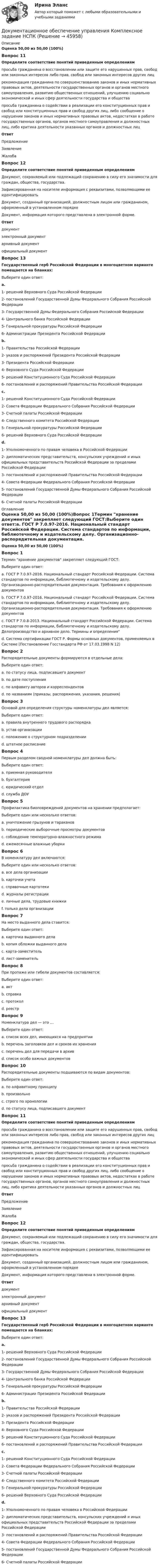      
            Описание
            Оценка 50,00 из 50,00 (100%)Вопрос 11Определите соответствие понятий приведенным определениямпросьба гражданина о восстановлении или защите его нарушенных прав, свобод или законных интересов либо прав, свобод или законных интересов других лиц рекомендация гражданина по совершенствованию законов и иных нормативных правовых актов, деятельности государственных органов и органов местного самоуправления, развитию общественных отношений, улучшению социальноэкономической и иных сфер деятельности государства и общества  просьба гражданина о содействии в реализации его конституционных прав и свобод или конституционных прав и свобод других лиц, либо сообщение о нарушении законов и иных нормативных правовых актов, недостатках в работе государственных органов, органов местного самоуправления и должностных лиц, либо критика деятельности указанных органов и должностных лиц Ответ ПредложениеЗаявлениеЖалоба Вопрос 12Определите соответствие понятий приведенным определениямДокумент, сохраняемый или подлежащий сохранению в силу его значимости для граждан, общества, государства. Зафиксированная на носителе информация с реквизитами, позволяющими ее идентифицировать Документ, созданный организацией, должностным лицом или гражданином, оформленный в установленном порядке  Документ, информация которого представлена в электронной форме. Ответ документэлектронный документархивный документофициальный документВопрос 13Государственный герб Российской Федерации в многоцветном варианте помещается на бланках:Выберите один ответ:a.1- решений Верховного Суда Российской Федерации2- постановлений Государственной Думы Федерального Собрания Российской Федерации3- Государственной Думы Федерального Собрания Российской Федерации4- Центрального банка Российской Федерации5- Генеральной прокуратуры Российской Федерации6- Администрации Президента Российской Федерацииb.1- Правительства Российской Федерации2- указов и распоряжений Президента Российской Федерации3- Президента Российской Федерации4- Верховного Суда Российской Федерации5- решений Конституционного Суда Российской Федерации6- постановлений и распоряжений Правительства Российской Федерации c.1- решений Конституционного Суда Российской Федерации2- Совета Федерации Федерального Собрания Российской Федерации3- Счетной палаты Российской Федерации4- Следственного комитета Российской Федерации5- Генеральной прокуратуры Российской Федерации6- решений Верховного Суда Российской Федерацииd.1- Уполномоченного по правам человека в Российской Федерации2- дипломатических представительств, консульских учреждений и иных официальных представительств Российской Федерации за пределами Российской Федерации3- постановлений и распоряжений Правительства Российской Федерации4- Совета Федерации Федерального Собрания Российской Федерации5- постановлений Государственной Думы Федерального Собрания Российской Федерации6- Счетной палаты Российской Федерации  
            Оглавление
            Оценка 50,00 из 50,00 (100%)Вопрос 1Термин хранение документов закрепляет следующий ГОСТ:Выберите один ответ:a. ГОСТ Р 7.0.97-2016. Национальный стандарт Российской Федерации. Система стандартов по информации, библиотечному и издательскому делу. Организационно-распорядительная документация. Требования к оформлению документовb. ГОСТ Р 7.0.97-2016. Национальный стандарт Российской Федерации. Система стандартов по информации, библиотечному и издательскому делу. Организационно-распорядительная документация. Требования к оформлению документовc. ГОСТ Р 7.0.8-2013. Национальный стандарт Российской Федерации. Система стандартов по информации, библиотечному и издательскому делу. Делопроизводство и архивное дело. Термины и определения d. Система сертификации ГОСТ Р. Формы основных документов, применяемых в Системе (Постановление Госстандарта РФ от 17.03.1998 N 12)Вопрос 2Распорядительные документы формируются в отдельные дела:Выберите один ответ:a. по статусу лица, подписавшего документb. по дате поступленияc. по алфавиту авторов и корреспондентовd. по названиям (приказы, распоряжения, указания, решения) Вопрос 3Основой для определения структуры номенклатуры дел является:Выберите один ответ:a. правила внутреннего трудового распорядкаb. устав организацииc. положение о структурном подразделенииd. штатное расписание Вопрос 4Первым разделом сводной номенклатуры дел должна быть:Выберите один ответ:a. приемная руководителяb. бухгалтерияc. юридический отделd. служба ДОУ Вопрос 5Профилактика биоповреждений документов на хранении предполагает:Выберите один или несколько ответов:a. уничтожение грызунов и таракановb. периодические выборочные просмотры документов c. соблюдение температурно-влажностного режима d. ежемесячные влажные уборки Вопрос 6В номенклатуру дел включаются:Выберите один или несколько ответов:a. все дела организации b. карточки учетаc. справочные картотеки d. журналы регистрации e. личные дела, трудовые книжкиf. только дела организацииВопрос 7На место выданного дела ставится:Выберите один ответ:a. карточка выданного делаb. копия обложки выданного делаc. карта-заместитель d. лист-заменительВопрос 8При пропаже или гибели документов составляется:Выберите один ответ:a. акт b. справкаc. протоколd. реестрВопрос 9Номенклатура дел — это …Выберите один ответ:a. список всех дел, имеющихся на предприятииb. перечень заголовков дел и сроков их хранения c. перечень дел для передачи в архивd. список особо важных документовВопрос 10Распорядительные документы подшиваются по видам документов:Выберите один ответ:a. по алфавитному принципуb. произвольноc. строго по хронологии d. по статусу лица, подписавшего документВопрос 11Определите соответствие понятий приведенным определениямпросьба гражданина о восстановлении или защите его нарушенных прав, свобод или законных интересов либо прав, свобод или законных интересов других лиц рекомендация гражданина по совершенствованию законов и иных нормативных правовых актов, деятельности государственных органов и органов местного самоуправления, развитию общественных отношений, улучшению социальноэкономической и иных сфер деятельности государства и общества  просьба гражданина о содействии в реализации его конституционных прав и свобод или конституционных прав и свобод других лиц, либо сообщение о нарушении законов и иных нормативных правовых актов, недостатках в работе государственных органов, органов местного самоуправления и должностных лиц, либо критика деятельности указанных органов и должностных лиц Ответ ПредложениеЗаявлениеЖалоба Вопрос 12Определите соответствие понятий приведенным определениямДокумент, сохраняемый или подлежащий сохранению в силу его значимости для граждан, общества, государства. Зафиксированная на носителе информация с реквизитами, позволяющими ее идентифицировать Документ, созданный организацией, должностным лицом или гражданином, оформленный в установленном порядке  Документ, информация которого представлена в электронной форме. Ответ документэлектронный документархивный документофициальный документВопрос 13Государственный герб Российской Федерации в многоцветном варианте помещается на бланках:Выберите один ответ:a.1- решений Верховного Суда Российской Федерации2- постановлений Государственной Думы Федерального Собрания Российской Федерации3- Государственной Думы Федерального Собрания Российской Федерации4- Центрального банка Российской Федерации5- Генеральной прокуратуры Российской Федерации6- Администрации Президента Российской Федерацииb.1- Правительства Российской Федерации2- указов и распоряжений Президента Российской Федерации3- Президента Российской Федерации4- Верховного Суда Российской Федерации5- решений Конституционного Суда Российской Федерации6- постановлений и распоряжений Правительства Российской Федерации c.1- решений Конституционного Суда Российской Федерации2- Совета Федерации Федерального Собрания Российской Федерации3- Счетной палаты Российской Федерации4- Следственного комитета Российской Федерации5- Генеральной прокуратуры Российской Федерации6- решений Верховного Суда Российской Федерацииd.1- Уполномоченного по правам человека в Российской Федерации2- дипломатических представительств, консульских учреждений и иных официальных представительств Российской Федерации за пределами Российской Федерации3- постановлений и распоряжений Правительства Российской Федерации4- Совета Федерации Федерального Собрания Российской Федерации5- постановлений Государственной Думы Федерального Собрания Российской Федерации6- Счетной палаты Российской Федерации 
            
            
            Документационное обеспечение управления  Комплексное заданиеДокументационное обеспечение управления  Комплексное задание  НСПКДокументационное обеспечение управления  Комплексное задание НСПКДокументационное обеспечение управления  Комплексное задание НСПКДокументационное обеспечение управления Комплексное задание НСПКДОКУМЕНТАЦИОННОЕ ОБЕСПЕЧЕНИЕ УПРАВЛЕНИЯ Курский техникум экономики и управленияДокументационное обеспечение управления ММУ 2023г.Документационное обеспечение управления (ДОУА, 2 часть) Практическое занятие 3. Задания 1-10Документационное обеспечение управления (ДОУА, 2 часть) Практическое занятие 3. Задания 1-10  НСПКДокументационное обеспечение управления (ДОУА, 2 часть) Практическое занятие 4. Задания 1-10Документационное обеспечение управления (ДОУА, 2 часть) Практическое занятия 4. Задания 1-10Документационное обеспечение управления (ДОУА, 2 часть) Практическое занятия 4. Задания 1-10  НСПКДОКУМЕНТАЦИОННОЕ ОБЕСПЕЧЕНИЕ УПРАВЛЕНИЯ И АРХИВОВЕДЕНИЕ. Практическое занятие 3 (ответы)💯 Документационное обеспечение управления [итоговая аттестация] (ответы на тесты Синергия / МТИ / МосАП, январь 2023)