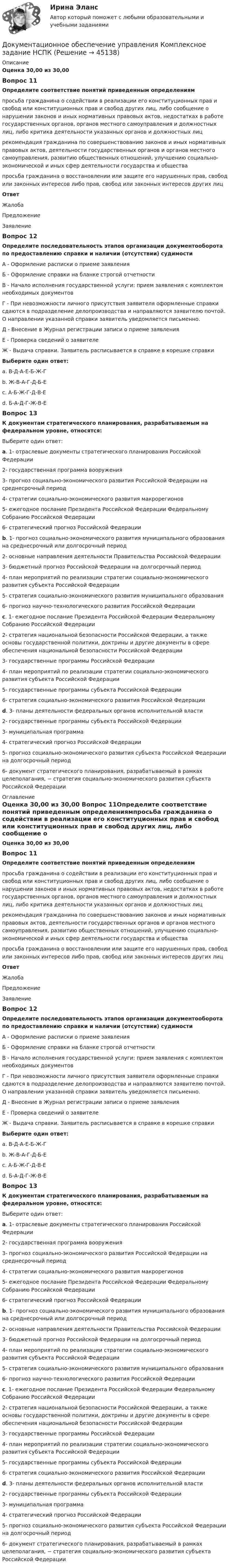      
            Описание
            Оценка 30,00 из 30,00 Вопрос 11Определите соответствие понятий приведенным определениямпросьба гражданина о содействии в реализации его конституционных прав и свобод или конституционных прав и свобод других лиц, либо сообщение о нарушении законов и иных нормативных правовых актов, недостатках в работе государственных органов, органов местного самоуправления и должностных лиц, либо критика деятельности указанных органов и должностных лиц рекомендация гражданина по совершенствованию законов и иных нормативных правовых актов, деятельности государственных органов и органов местного самоуправления, развитию общественных отношений, улучшению социально-экономической и иных сфер деятельности государства и общества просьба гражданина о восстановлении или защите его нарушенных прав, свобод или законных интересов либо прав, свобод или законных интересов других лицОтвет ЖалобаПредложениеЗаявлениеВопрос 12Определите последовательность этапов организации документооборота по предоставлению справки и наличии (отсутствии) судимостиА - Оформление расписки о приеме заявленияБ - Оформление справки на бланке строгой отчетностиВ - Начало исполнения государственной услуги: прием заявления с комплектом необходимых документовГ - При невозможности личного присутствия заявителя оформленные справки сдаются в подразделение делопроизводства и направляются заявителю почтой. О направлении указанной справки заявитель уведомляется письменно. Д - Внесение в Журнал регистрации записи о приеме заявленияЕ - Проверка сведений о заявителеЖ - Выдача справки. Заявитель расписывается в справке в корешке справки Выберите один ответ:a. В-Д-А-Е-Б-Ж-Г b. Ж-В-А-Г-Д-Б-Еc. А-Б-Ж-Г-Д-В-Еd. Б-А-Д-Г-Ж-В-ЕВопрос 13К документам стратегического планирования, разрабатываемым на федеральном уровне, относятся:Выберите один ответ:a. 1- отраслевые документы стратегического планирования Российской Федерации2- государственная программа вооружения3- прогноз социально-экономического развития Российской Федерации на среднесрочный период4- стратегии социально-экономического развития макрорегионов5- ежегодное послание Президента Российской Федерации Федеральному Собранию Российской Федерации6- стратегический прогноз Российской Федерации b. 1- прогноз социально-экономического развития муниципального образования на среднесрочный или долгосрочный период2- основные направления деятельности Правительства Российской Федерации3- бюджетный прогноз Российской Федерации на долгосрочный период4- план мероприятий по реализации стратегии социально-экономического развития субъекта Российской Федерации5- стратегия социально-экономического развития муниципального образования6- прогноз научно-технологического развития Российской Федерацииc. 1- ежегодное послание Президента Российской Федерации Федеральному Собранию Российской Федерации2- стратегия национальной безопасности Российской Федерации, а также основы государственной политики, доктрины и другие документы в сфере обеспечения национальной безопасности Российской Федерации3- государственные программы Российской Федерации4- план мероприятий по реализации стратегии социально-экономического развития субъекта Российской Федерации5- государственные программы субъекта Российской Федерации6- стратегия социально-экономического развития Российской Федерацииd. 3- планы деятельности федеральных органов исполнительной власти2- государственные программы субъекта Российской Федерации3- муниципальная программа4- стратегический прогноз Российской Федерации5- прогноз социально-экономического развития субъекта Российской Федерации на долгосрочный период6- документ стратегического планирования, разрабатываемый в рамках целеполагания, − стратегия социально-экономического развития субъекта Российской Федерации 
            Оглавление
            Оценка 30,00 из 30,00 Вопрос 11Определите соответствие понятий приведенным определениямпросьба гражданина о содействии в реализации его конституционных прав и свобод или конституционных прав и свобод других лиц, либо сообщение о нарушении законов и иных нормативных правовых актов, недостатках в работе государственных органов, органов местного самоуправления и должностных лиц, либо критика деятельности указанных органов и должностных лиц рекомендация гражданина по совершенствованию законов и иных нормативных правовых актов, деятельности государственных органов и органов местного самоуправления, развитию общественных отношений, улучшению социально-экономической и иных сфер деятельности государства и общества просьба гражданина о восстановлении или защите его нарушенных прав, свобод или законных интересов либо прав, свобод или законных интересов других лицОтвет ЖалобаПредложениеЗаявлениеВопрос 12Определите последовательность этапов организации документооборота по предоставлению справки и наличии (отсутствии) судимостиА - Оформление расписки о приеме заявленияБ - Оформление справки на бланке строгой отчетностиВ - Начало исполнения государственной услуги: прием заявления с комплектом необходимых документовГ - При невозможности личного присутствия заявителя оформленные справки сдаются в подразделение делопроизводства и направляются заявителю почтой. О направлении указанной справки заявитель уведомляется письменно. Д - Внесение в Журнал регистрации записи о приеме заявленияЕ - Проверка сведений о заявителеЖ - Выдача справки. Заявитель расписывается в справке в корешке справки Выберите один ответ:a. В-Д-А-Е-Б-Ж-Г b. Ж-В-А-Г-Д-Б-Еc. А-Б-Ж-Г-Д-В-Еd. Б-А-Д-Г-Ж-В-ЕВопрос 13К документам стратегического планирования, разрабатываемым на федеральном уровне, относятся:Выберите один ответ:a. 1- отраслевые документы стратегического планирования Российской Федерации2- государственная программа вооружения3- прогноз социально-экономического развития Российской Федерации на среднесрочный период4- стратегии социально-экономического развития макрорегионов5- ежегодное послание Президента Российской Федерации Федеральному Собранию Российской Федерации6- стратегический прогноз Российской Федерации b. 1- прогноз социально-экономического развития муниципального образования на среднесрочный или долгосрочный период2- основные направления деятельности Правительства Российской Федерации3- бюджетный прогноз Российской Федерации на долгосрочный период4- план мероприятий по реализации стратегии социально-экономического развития субъекта Российской Федерации5- стратегия социально-экономического развития муниципального образования6- прогноз научно-технологического развития Российской Федерацииc. 1- ежегодное послание Президента Российской Федерации Федеральному Собранию Российской Федерации2- стратегия национальной безопасности Российской Федерации, а также основы государственной политики, доктрины и другие документы в сфере обеспечения национальной безопасности Российской Федерации3- государственные программы Российской Федерации4- план мероприятий по реализации стратегии социально-экономического развития субъекта Российской Федерации5- государственные программы субъекта Российской Федерации6- стратегия социально-экономического развития Российской Федерацииd. 3- планы деятельности федеральных органов исполнительной власти2- государственные программы субъекта Российской Федерации3- муниципальная программа4- стратегический прогноз Российской Федерации5- прогноз социально-экономического развития субъекта Российской Федерации на долгосрочный период6- документ стратегического планирования, разрабатываемый в рамках целеполагания, − стратегия социально-экономического развития субъекта Российской Федерации 
            
            
            Документационное обеспечение управления  Комплексное задание НСПКДокументационное обеспечение управления Комплексное задание НСПКДОКУМЕНТАЦИОННОЕ ОБЕСПЕЧЕНИЕ УПРАВЛЕНИЯ Курский техникум экономики и управленияДокументационное обеспечение управления ММУ 2023г.Документационное обеспечение управления НСПК ДОУА СР Тестовые вопросы к разделу 1Документационное обеспечение управления НСПК ДОУА СР Тестовые вопросы к разделу 2Документационное обеспечение управления НСПК ДОУА СР Тестовые вопросы к разделу 3Документационное обеспечение управления (ДОУА, 2 часть) Практическое занятия 4. Задания 1-10Документационное обеспечение управления (ДОУА, 2 часть) Практическое занятия 4. Задания 1-10  НСПКДОКУМЕНТАЦИОННОЕ ОБЕСПЕЧЕНИЕ УПРАВЛЕНИЯ И АРХИВОВЕДЕНИЕ. Практическое занятие 3 (ответы)💯 Документационное обеспечение управления [итоговая аттестация] (ответы на тесты Синергия / МТИ / МосАП, январь 2023)💯 Документационное обеспечение управления [итоговая аттестация] (правильные ответы на тесты Синергия / МОИ / МТИ / МосАП, август 2023)Документационное обеспечение управления  Комплексное заданиеДокументационное обеспечение управления  Комплексное задание  НСПК
