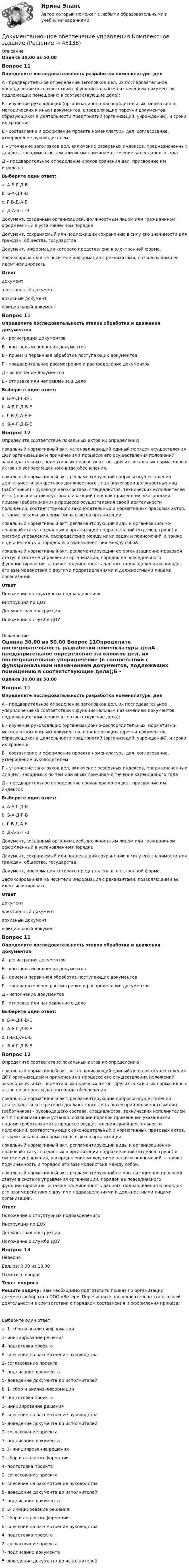      
            Описание
            Оценка 30,00 из 50,00 Вопрос 11Определите последовательность разработки номенклатуры делА - предварительное определение заголовков дел, их последовательное упорядочение (в соответствии с функциональным назначением документов, подлежащих помещению в соответствующие дела);Б - изучение руководящих (организационно-распорядительных, нормативно-методических и иных) документов, определяющих перечни документов, образующихся в деятельности предприятий (организаций, учреждений), и сроки их храненияВ - составление и оформление проекта номенклатуры дел, согласование, утверждение руководителемГ – уточнение заголовков дел, включение резервных индексов, предназначенных для дел, заводимых по тем или иным причинам в течение календарного годаД – предварительное определение сроков хранения дел, присвоение им индексовВыберите один ответ:a. А-Б-Г-Д-Вb. Б-А-Д-Г-В c. Г-В-Д-А-Бd. Д-А-Б- Г-ВДокумент, созданный организацией, должностным лицом или гражданином, оформленный в установленном порядке  Документ, сохраняемый или подлежащий сохранению в силу его значимости для граждан, общества, государства.  Документ, информация которого представлена в электронной форме.  Зафиксированная на носителе информация с реквизитами, позволяющими ее идентифицировать Ответ документэлектронный документархивный документофициальный документВопрос 11Определите последовательность этапов обработки и движения документовА - регистрация документовБ - контроль исполнения документовВ - прием и первичная обработка поступающих документовГ - предварительное рассмотрение и распределение документовД - исполнение документовЕ - отправка или направление в делоВыберите один ответ:a. Б-А-Д-Г-В-Еb. А-Б-Г-Д-В-Еc. Г-В-Д-А-Б-Еd. В-А-Г-Д-Б-Е Вопрос 12Определите соответствие локальных актов их определениюлокальный нормативный акт, устанавливающий единый порядок осуществления ДОУ организацией и применения в процессе его осуществления положений законодательных, нормативных правовых актов, других локальных нормативных актов по вопросам данного вида обеспечения. локальный нормативный акт, регламентирующий вопросы осуществления деятельности конкретного должностного лица (категории должностных лиц (работников) - руководящего состава, специалистов, технических исполнителей и т.п.) организации и устанавливающий порядок применения указанными лицами (работниками) в процессе осуществления своей деятельности положений, соответствующих законодательных и нормативных правовых актов, а также локальных нормативных актов организации. локальный нормативный акт, регламентирующий виды и организационно-правовой статус созданных в организации подразделений (отделов, групп) в системе управления, распределение между ними задач и полномочий, а также подчиненность и порядок его взаимодействия между собой. локальный нормативный акт, регламентирующий ее организационно-правовой статус в системе управления организации, порядок ее повседневного функционирования, а также подчиненность данного подразделения и порядок его взаимодействия с другими подразделениями и должностными лицами организации.Ответ Положение о структурных подразделенияхИнструкция по ДОУДолжностная инструкцияПоложение о службе ДОУ 
            Оглавление
            Оценка 30,00 из 50,00 Вопрос 11Определите последовательность разработки номенклатуры делА - предварительное определение заголовков дел, их последовательное упорядочение (в соответствии с функциональным назначением документов, подлежащих помещению в соответствующие дела);Б - изучение руководящих (организационно-распорядительных, нормативно-методических и иных) документов, определяющих перечни документов, образующихся в деятельности предприятий (организаций, учреждений), и сроки их храненияВ - составление и оформление проекта номенклатуры дел, согласование, утверждение руководителемГ – уточнение заголовков дел, включение резервных индексов, предназначенных для дел, заводимых по тем или иным причинам в течение календарного годаД – предварительное определение сроков хранения дел, присвоение им индексовВыберите один ответ:a. А-Б-Г-Д-Вb. Б-А-Д-Г-В c. Г-В-Д-А-Бd. Д-А-Б- Г-ВДокумент, созданный организацией, должностным лицом или гражданином, оформленный в установленном порядке  Документ, сохраняемый или подлежащий сохранению в силу его значимости для граждан, общества, государства.  Документ, информация которого представлена в электронной форме.  Зафиксированная на носителе информация с реквизитами, позволяющими ее идентифицировать Ответ документэлектронный документархивный документофициальный документВопрос 11Определите последовательность этапов обработки и движения документовА - регистрация документовБ - контроль исполнения документовВ - прием и первичная обработка поступающих документовГ - предварительное рассмотрение и распределение документовД - исполнение документовЕ - отправка или направление в делоВыберите один ответ:a. Б-А-Д-Г-В-Еb. А-Б-Г-Д-В-Еc. Г-В-Д-А-Б-Еd. В-А-Г-Д-Б-Е Вопрос 12Определите соответствие локальных актов их определениюлокальный нормативный акт, устанавливающий единый порядок осуществления ДОУ организацией и применения в процессе его осуществления положений законодательных, нормативных правовых актов, других локальных нормативных актов по вопросам данного вида обеспечения. локальный нормативный акт, регламентирующий вопросы осуществления деятельности конкретного должностного лица (категории должностных лиц (работников) - руководящего состава, специалистов, технических исполнителей и т.п.) организации и устанавливающий порядок применения указанными лицами (работниками) в процессе осуществления своей деятельности положений, соответствующих законодательных и нормативных правовых актов, а также локальных нормативных актов организации. локальный нормативный акт, регламентирующий виды и организационно-правовой статус созданных в организации подразделений (отделов, групп) в системе управления, распределение между ними задач и полномочий, а также подчиненность и порядок его взаимодействия между собой. локальный нормативный акт, регламентирующий ее организационно-правовой статус в системе управления организации, порядок ее повседневного функционирования, а также подчиненность данного подразделения и порядок его взаимодействия с другими подразделениями и должностными лицами организации.Ответ Положение о структурных подразделенияхИнструкция по ДОУДолжностная инструкцияПоложение о службе ДОУВопрос 13НеверноБаллов: 0,00 из 10,00Отметить вопросТекст вопросаРешите задачу: Вам необходимо подготовить приказ по организации документооборота в ООО «Ветер». Перечислите последовательно этапы своей деятельности в соответствии с порядком составления и оформления приказа:Выберите один ответ:a. 1- сбор и анализ информации3- инициирование решения4- подготовка проекта6- внесение на рассмотрение руководства2- согласование проекта7- подписание документа5- доведение документа до исполнителейb. 1- сбор и анализ информации4- подготовка проекта3- инициирование решения6- внесение на рассмотрение руководства5- доведение документа до исполнителей2- согласование проекта7- подписание документаc. 3- инициирование решения1- сбор и анализ информации4- подготовка проекта2- согласование проекта6- внесение на рассмотрение руководства5- доведение документа до исполнителей7- подписание документаd. 3- инициирование решения1- сбор и анализ информации6- внесение на рассмотрение руководства4- подготовка проекта2- согласование проекта7- подписание документа5- доведение документа до исполнителей  
            
            
            💯 Документационное обеспечение управления [итоговая аттестация] (правильные ответы на тесты Синергия / МОИ / МТИ / МосАП, август 2023)Документационное обеспечение управления  Комплексное заданиеДокументационное обеспечение управления  Комплексное задание  НСПКДокументационное обеспечение управления  Комплексное задание НСПКДокументационное обеспечение управления  Комплексное задание НСПКДокументационное обеспечение управления Комплексное задание НСПКДОКУМЕНТАЦИОННОЕ ОБЕСПЕЧЕНИЕ УПРАВЛЕНИЯ Курский техникум экономики и управленияДокументационное обеспечение управления (ДОУА, 2 часть) Практическое занятие 3. Задания 1-10Документационное обеспечение управления (ДОУА, 2 часть) Практическое занятие 3. Задания 1-10Документационное обеспечение управления (ДОУА, 2 часть) Практическое занятие 3. Задания 1-10  НСПКДокументационное обеспечение управления (ДОУА, 2 часть) Практическое занятие 4. Задания 1-10Документационное обеспечение управления (ДОУА, 2 часть) Практическое занятия 4. Задания 1-10Документационное обеспечение управления (ДОУА, 2 часть) Практическое занятия 4. Задания 1-10  НСПКДОКУМЕНТАЦИОННОЕ ОБЕСПЕЧЕНИЕ УПРАВЛЕНИЯ И АРХИВОВЕДЕНИЕ. Практическое занятие 3 (ответы)