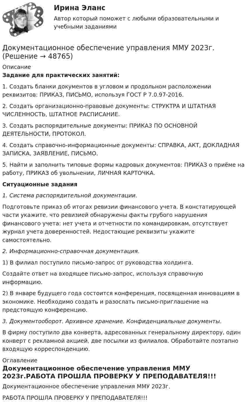     
            Описание
            Задание для практических занятий:1.             Создать бланки документов в угловом и продольном расположении реквизитов: ПРИКАЗ, ПИСЬМО, используя ГОСТ Р 7.0.97-2016.2.             Создать организационно-правовые документы: СТРУКТРА И ШТАТНАЯ ЧИСЛЕННОСТЬ, ШТАТНОЕ РАСПИСАНИЕ.3.             Создать распорядительные документы: ПРИКАЗ ПО ОСНОВНОЙ ДЕЯТЕЛЬНОСТИ, ПРОТОКОЛ.4.             Создать справочно-информационные документы: СПРАВКА, АКТ, ДОКЛАДНАЯ ЗАПИСКА, ЗАЯВЛЕНИЕ, ПИСЬМО.5.             Найти и заполнить типовые формы кадровых документов: ПРИКАЗ о приёме на работу, ПРИКАЗ об увольнении, ЛИЧНАЯ КАРТОЧКА.  Ситуационные задания1.   Система распорядительной документации.	Подготовьте приказ об итогах ревизии финансового учета. В констатирующей части укажите, что ревизией обнаружены факты грубого нарушения финансового учета: нет учета и отчетности по командировкам, отсутствует журнал учета доверенностей. Недостающие реквизиты укажите самостоятельно. 2. Информационно-справочная документация.	1) В филиал поступило письмо-запрос от руководства холдинга. 	Создайте ответ на входящее письмо-запрос, используя справочную информацию.	2) В январе будущего года состоится конференция, посвященная инновациям в экономике. Необходимо создать и разослать письмо-приглашение на предстоящую конференцию. 3. Документооборот. Архивное хранение. Конфиденциальные документы.	В фирму поступило два конверта, адресованных генеральному директору, один конверт с рекламной акцией, две посылки из филиалов. Обработайте поэтапно входящую корреспонденцию.  
            Оглавление
            Документационное обеспечение управления ММУ 2023г.РАБОТА ПРОШЛА ПРОВЕРКУ У ПРЕПОДАВАТЕЛЯ!!! 
            
            
            ДОКУМЕНТАЦИОННОЕ ОБЕСПЕЧЕНИЕ УПРАВЛЕНИЯ Курский техникум экономики и управленияДокументационное обеспечение управления ММУ 2023г.Документационное обеспечение управления НСПК ДОУА СР Тестовые вопросы к разделу 1Документационное обеспечение управления НСПК ДОУА СР Тестовые вопросы к разделу 2Документационное обеспечение управления НСПК ДОУА СР Тестовые вопросы к разделу 3Документационное обеспечение управления НСПК ДОУА СР Тестовые вопросы к разделу 4Документационное обеспечение управления НСПК ДОУА СР Тестовые вопросы к разделу 5ДОКУМЕНТАЦИОННОЕ ОБЕСПЕЧЕНИЕ УПРАВЛЕНИЯ И АРХИВОВЕДЕНИЕ. Практическое занятие 3 (ответы)💯 Документационное обеспечение управления [итоговая аттестация] (ответы на тесты Синергия / МТИ / МосАП, январь 2023)💯 Документационное обеспечение управления [итоговая аттестация] (правильные ответы на тесты Синергия / МОИ / МТИ / МосАП, август 2023)Документационное обеспечение управления  Комплексное заданиеДокументационное обеспечение управления  Комплексное задание  НСПКДокументационное обеспечение управления  Комплексное задание НСПКДокументационное обеспечение управления  Комплексное задание НСПК