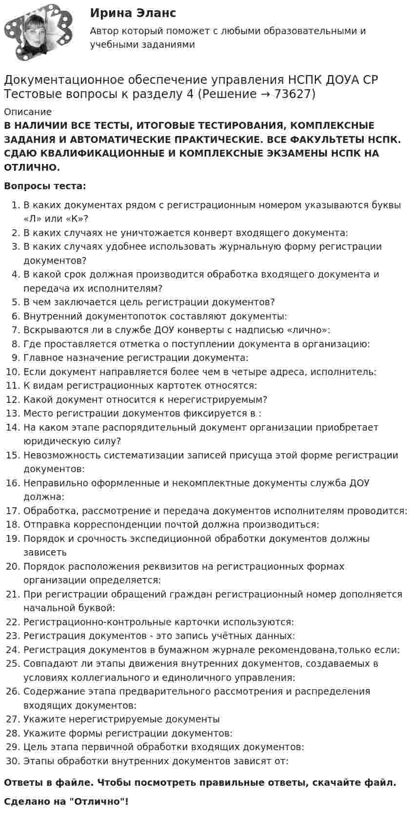      
            Описание
            В НАЛИЧИИ ВСЕ ТЕСТЫ, ИТОГОВЫЕ ТЕСТИРОВАНИЯ, КОМПЛЕКСНЫЕ ЗАДАНИЯ И АВТОМАТИЧЕСКИЕ ПРАКТИЧЕСКИЕ. ВСЕ ФАКУЛЬТЕТЫ НСПК. СДАЮ КВАЛИФИКАЦИОННЫЕ И КОМПЛЕКСНЫЕ ЭКЗАМЕНЫ НСПК НА ОТЛИЧНО.Вопросы теста:В каких документах рядом с регистрационным номером указываются буквы «Л» или «К»?В каких случаях не уничтожается конверт входящего документа:В каких случаях удобнее использовать журнальную форму регистрации документов?В какой срок должная производится обработка входящего документа и передача их исполнителям?В чем заключается цель регистрации документов? Внутренний документопоток составляют документы:Вскрываются ли в службе ДОУ конверты с надписью «лично»: Где проставляется отметка о поступлении документа в организацию:Главное назначение регистрации документа: Если документ направляется более чем в четыре адреса, исполнитель:К видам регистрационных картотек относятся: Какой документ относится к нерегистрируемым? Место регистрации документов фиксируется в :На каком этапе распорядительный документ организации приобретает юридическую силу? Невозможность систематизации записей присуща этой форме регистрации документов: Неправильно оформленные и некомплектные документы служба ДОУ должна:Обработка, рассмотрение и передача документов исполнителям проводится:Отправка корреспонденции почтой должна производиться: Порядок и срочность экспедиционной обработки документов должны зависеть Порядок расположения реквизитов на регистрационных формах организации определяется:При регистрации обращений граждан регистрационный номер дополняется начальной буквой: Регистрационно-контрольные карточки используются: Регистрация документов - это запись учётных данных: Регистрация документов в бумажном журнале рекомендована,только если: Совпадают ли этапы движения внутренних документов, создаваемых в условиях коллегиального и единоличного управления:Содержание этапа предварительного рассмотрения и распределения входящих документов: Укажите нерегистрируемые документыУкажите формы регистрации документов:Цель этапа первичной обработки входящих документов: Этапы обработки внутренних документов зависят от: Ответы в файле. Чтобы посмотреть правильные ответы, скачайте файл.Сделано на Отлично!   
            
            
            Документационное обеспечение управления НСПК ДОУА СР Тестовые вопросы к разделу 3Документационное обеспечение управления НСПК ДОУА СР Тестовые вопросы к разделу 4Документационное обеспечение управления НСПК ДОУА СР Тестовые вопросы к разделу 5Документационное обеспечение управления НСПК ДОУА СР Тестовые вопросы к разделу 6Документационное обеспечение управления НСПК ДОУА СР Тестовые вопросы к разделу 7Документационное обеспечение управления НСПК ДОУА СР Тестовые вопросы к разделу 8Документационное обеспечение управления НСПК ДОУА СР Тестовые вопросы к разделу 9Документационное обеспечение управления  Комплексное задание  НСПКДокументационное обеспечение управления  Комплексное задание НСПКДокументационное обеспечение управления  Комплексное задание НСПКДокументационное обеспечение управления Комплексное задание НСПКДОКУМЕНТАЦИОННОЕ ОБЕСПЕЧЕНИЕ УПРАВЛЕНИЯ Курский техникум экономики и управленияДокументационное обеспечение управления ММУ 2023г.Документационное обеспечение управления НСПК ДОУА СР Тестовые вопросы к разделу 1