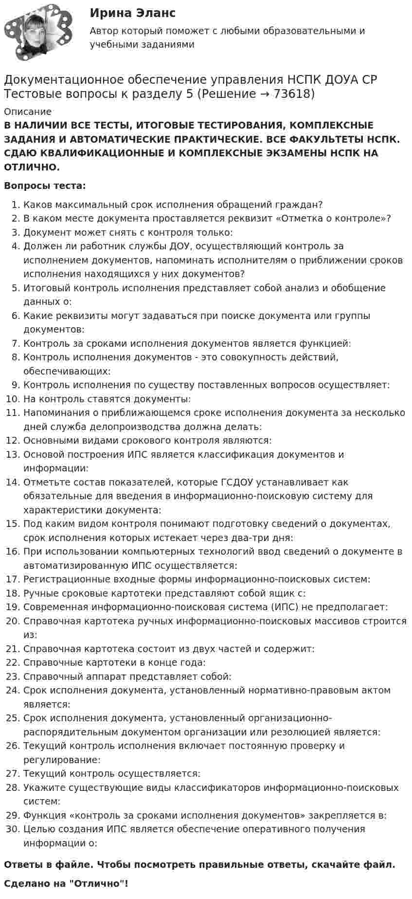      
            Описание
            В НАЛИЧИИ ВСЕ ТЕСТЫ, ИТОГОВЫЕ ТЕСТИРОВАНИЯ, КОМПЛЕКСНЫЕ ЗАДАНИЯ И АВТОМАТИЧЕСКИЕ ПРАКТИЧЕСКИЕ. ВСЕ ФАКУЛЬТЕТЫ НСПК. СДАЮ КВАЛИФИКАЦИОННЫЕ И КОМПЛЕКСНЫЕ ЭКЗАМЕНЫ НСПК НА ОТЛИЧНО.Вопросы теста:Каков максимальный срок исполнения обращений граждан?В каком месте документа проставляется реквизит «Отметка о контроле»?Документ может снять с контроля только:Должен ли работник службы ДОУ, осуществляющий контроль за исполнением документов, напоминать исполнителям о приближении сроков исполнения находящихся у них документов?Итоговый контроль исполнения представляет собой анализ и обобщение данных о: Какие реквизиты могут задаваться при поиске документа или группы документов:Контроль за сроками исполнения документов является функцией: Контроль исполнения документов - это совокупность действий, обеспечивающих:Контроль исполнения по существу поставленных вопросов осуществляет:На контроль ставятся документы:Напоминания о приближающемся сроке исполнения документа за несколько дней служба делопроизводства должна делать:Основными видами срокового контроля являются:Основой построения ИПС является классификация документов и информации:Отметьте состав показателей, которые ГСДОУ устанавливает как обязательные для введения в информационно-поисковую систему для характеристики документа: Под каким видом контроля понимают подготовку сведений о документах, срок исполнения которых истекает через два-три дня: При использовании компьютерных технологий ввод сведений о документе в автоматизированную ИПС осуществляется:Регистрационные входные формы информационно-поисковых систем: Ручные сроковые картотеки представляют собой ящик с: Современная информационно-поисковая система (ИПС) не предполагает:Справочная картотека ручных информационно-поисковых массивов строится из:Справочная картотека состоит из двух частей и содержит:Справочные картотеки в конце года:Справочный аппарат представляет собой: Срок исполнения документа, установленный нормативно-правовым актом является:Срок исполнения документа, установленный организационно-распорядительным документом организации или резолюцией является: Текущий контроль исполнения включает постоянную проверку и регулирование:Текущий контроль осуществляется:Укажите существующие виды классификаторов информационно-поисковых систем:Функция «контроль за сроками исполнения документов» закрепляется в:Целью создания ИПС является обеспечение оперативного получения информации о:Ответы в файле. Чтобы посмотреть правильные ответы, скачайте файл.Сделано на Отлично!   
            
            
            Документационное обеспечение управления НСПК ДОУА СР Тестовые вопросы к разделу 4Документационное обеспечение управления НСПК ДОУА СР Тестовые вопросы к разделу 5Документационное обеспечение управления НСПК ДОУА СР Тестовые вопросы к разделу 6Документационное обеспечение управления НСПК ДОУА СР Тестовые вопросы к разделу 7Документационное обеспечение управления НСПК ДОУА СР Тестовые вопросы к разделу 8Документационное обеспечение управления НСПК ДОУА СР Тестовые вопросы к разделу 9💯 Документационное обеспечение управления.ои(dor) (все ответы на тест Синергия / МТИ / МосАП, апрель 2023)Документационное обеспечение управления  Комплексное задание НСПКДокументационное обеспечение управления  Комплексное задание НСПКДокументационное обеспечение управления Комплексное задание НСПКДОКУМЕНТАЦИОННОЕ ОБЕСПЕЧЕНИЕ УПРАВЛЕНИЯ Курский техникум экономики и управленияДокументационное обеспечение управления ММУ 2023г.Документационное обеспечение управления НСПК ДОУА СР Тестовые вопросы к разделу 1Документационное обеспечение управления НСПК ДОУА СР Тестовые вопросы к разделу 2
