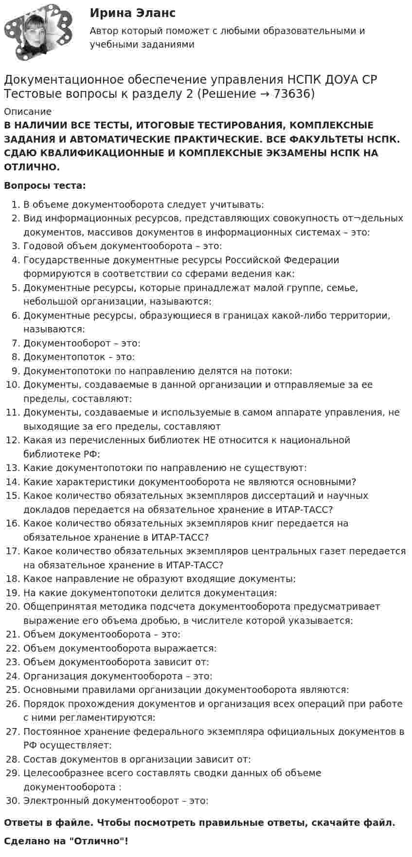      
            Описание
            В НАЛИЧИИ ВСЕ ТЕСТЫ, ИТОГОВЫЕ ТЕСТИРОВАНИЯ, КОМПЛЕКСНЫЕ ЗАДАНИЯ И АВТОМАТИЧЕСКИЕ ПРАКТИЧЕСКИЕ. ВСЕ ФАКУЛЬТЕТЫ НСПК. СДАЮ КВАЛИФИКАЦИОННЫЕ И КОМПЛЕКСНЫЕ ЭКЗАМЕНЫ НСПК НА ОТЛИЧНО.Вопросы теста:В объеме документооборота следует учитывать:Вид информационных ресурсов, представляющих совокупность от¬дельных документов, массивов документов в информационных системах – это:Годовой объем документооборота – это: Государственные документные ресурсы Российской Федерации формируются в соответствии со сферами ведения как: Документные ресурсы, которые принадлежат малой группе, семье, небольшой организации, называются: Документные ресурсы, образующиеся в границах какой-либо территории, называются: Документооборот – это:Документопоток – это:Документопотоки по направлению делятся на потоки:Документы, создаваемые в данной организации и отправляемые за ее пределы, составляют:Документы, создаваемые и используемые в самом аппарате управления, не выходящие за его пределы, составляютКакая из перечисленных библиотек НЕ относится к национальной библиотеке РФ:Какие документопотоки по направлению не существуют:Какие характеристики документооборота не являются основными? Какое количество обязательных экземпляров диссертаций и научных докладов передается на обязательное хранение в ИТАР-ТАСС? Какое количество обязательных экземпляров книг передается на обязательное хранение в ИТАР-ТАСС?Какое количество обязательных экземпляров центральных газет передается на обязательное хранение в ИТАР-ТАСС?Какое направление не образуют входящие документы: На какие документопотоки делится документация: Общепринятая методика подсчета документооборота предусматривает выражение его объема дробью, в числителе которой указывается:Объем документооборота – это:Объем документооборота выражается: Объем документооборота зависит от: Организация документооборота – это: Основными правилами организации документооборота являются: Порядок прохождения документов и организация всех операций при работе с ними регламентируются:Постоянное хранение федерального экземпляра официальных документов в РФ осуществляет: Состав документов в организации зависит от: Целесообразнее всего составлять сводки данных об объеме документооборота : Электронный документооборот – это:Ответы в файле. Чтобы посмотреть правильные ответы, скачайте файл.Сделано на Отлично!   
            
            
            Документационное обеспечение управления НСПК ДОУА СР Тестовые вопросы к разделу 1Документационное обеспечение управления НСПК ДОУА СР Тестовые вопросы к разделу 2Документационное обеспечение управления НСПК ДОУА СР Тестовые вопросы к разделу 3Документационное обеспечение управления НСПК ДОУА СР Тестовые вопросы к разделу 4Документационное обеспечение управления НСПК ДОУА СР Тестовые вопросы к разделу 5Документационное обеспечение управления НСПК ДОУА СР Тестовые вопросы к разделу 6Документационное обеспечение управления НСПК ДОУА СР Тестовые вопросы к разделу 7💯 Документационное обеспечение управления [итоговая аттестация] (правильные ответы на тесты Синергия / МОИ / МТИ / МосАП, август 2023)Документационное обеспечение управления  Комплексное заданиеДокументационное обеспечение управления  Комплексное задание  НСПКДокументационное обеспечение управления  Комплексное задание НСПКДокументационное обеспечение управления  Комплексное задание НСПКДокументационное обеспечение управления Комплексное задание НСПКДОКУМЕНТАЦИОННОЕ ОБЕСПЕЧЕНИЕ УПРАВЛЕНИЯ Курский техникум экономики и управления