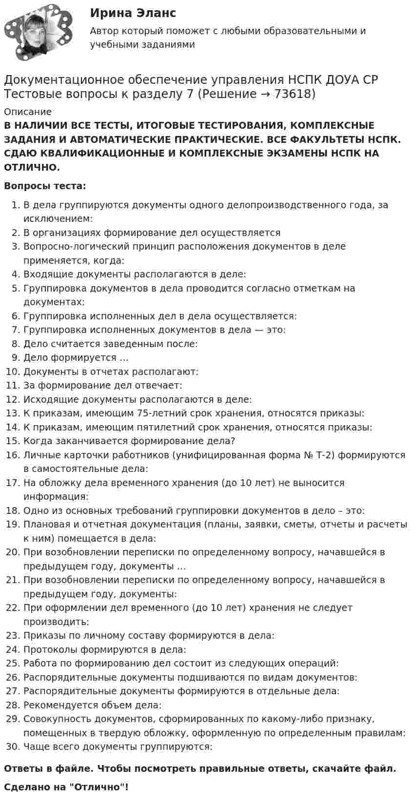     
            Описание
            В НАЛИЧИИ ВСЕ ТЕСТЫ, ИТОГОВЫЕ ТЕСТИРОВАНИЯ, КОМПЛЕКСНЫЕ ЗАДАНИЯ И АВТОМАТИЧЕСКИЕ ПРАКТИЧЕСКИЕ. ВСЕ ФАКУЛЬТЕТЫ НСПК. СДАЮ КВАЛИФИКАЦИОННЫЕ И КОМПЛЕКСНЫЕ ЭКЗАМЕНЫ НСПК НА ОТЛИЧНО.Вопросы теста:В дела группируются документы одного делопроизводственного года, за исключением: В организациях формирование дел осуществляетсяВопросно-логический принцип расположения документов в деле применяется, когда:Входящие документы располагаются в деле: Группировка документов в дела проводится согласно отметкам на документах: Группировка исполненных дел в дела осуществляется:Группировка исполненных документов в дела — это:Дело считается заведенным после: Дело формируется …Документы в отчетах располагают: За формирование дел отвечает: Исходящие документы располагаются в деле: К приказам, имеющим 75-летний срок хранения, относятся приказы:К приказам, имеющим пятилетний срок хранения, относятся приказы: Когда заканчивается формирование дела? Личные карточки работников (унифицированная форма № Т-2) формируются в самостоятельные дела:На обложку дела временного хранения (до 10 лет) не выносится информация: Одно из основных требований группировки документов в дело – это:Плановая и отчетная документация (планы, заявки, сметы, отчеты и расчеты к ним) помещается в дела: При возобновлении переписки по определенному вопросу, начавшейся в предыдущем году, документы … При возобновлении переписки по определенному вопросу, начавшейся в предыдущем году, документы: При оформлении дел временного (до 10 лет) хранения не следует производить:Приказы по личному составу формируются в дела:Протоколы формируются в дела: Работа по формированию дел состоит из следующих операций:Распорядительные документы подшиваются по видам документов:Распорядительные документы формируются в отдельные дела: Рекомендуется объем дела:Совокупность документов, сформированных по какому-либо признаку, помещенных в твердую обложку, оформленную по определенным правилам:Чаще всего документы группируются: Ответы в файле. Чтобы посмотреть правильные ответы, скачайте файл.Сделано на Отлично!   
            
            
            Документационное обеспечение управления НСПК ДОУА СР Тестовые вопросы к разделу 6Документационное обеспечение управления НСПК ДОУА СР Тестовые вопросы к разделу 7Документационное обеспечение управления НСПК ДОУА СР Тестовые вопросы к разделу 8Документационное обеспечение управления НСПК ДОУА СР Тестовые вопросы к разделу 9💯 Документационное обеспечение управления.ои(dor) (все ответы на тест Синергия / МТИ / МосАП, апрель 2023)💯 Документационное обеспечение управления.ои(dor) (все ответы на тест Синергия / МТИ / МосАП, июнь 2023)💯 Документационное обеспечение управления.ои(dor) (все ответы на тест Синергия / МТИ / МосАП, сентябрь 2022)Документационное обеспечение управления Комплексное задание НСПКДОКУМЕНТАЦИОННОЕ ОБЕСПЕЧЕНИЕ УПРАВЛЕНИЯ Курский техникум экономики и управленияДокументационное обеспечение управления ММУ 2023г.Документационное обеспечение управления НСПК ДОУА СР Тестовые вопросы к разделу 1Документационное обеспечение управления НСПК ДОУА СР Тестовые вопросы к разделу 2Документационное обеспечение управления НСПК ДОУА СР Тестовые вопросы к разделу 3Документационное обеспечение управления НСПК ДОУА СР Тестовые вопросы к разделу 4