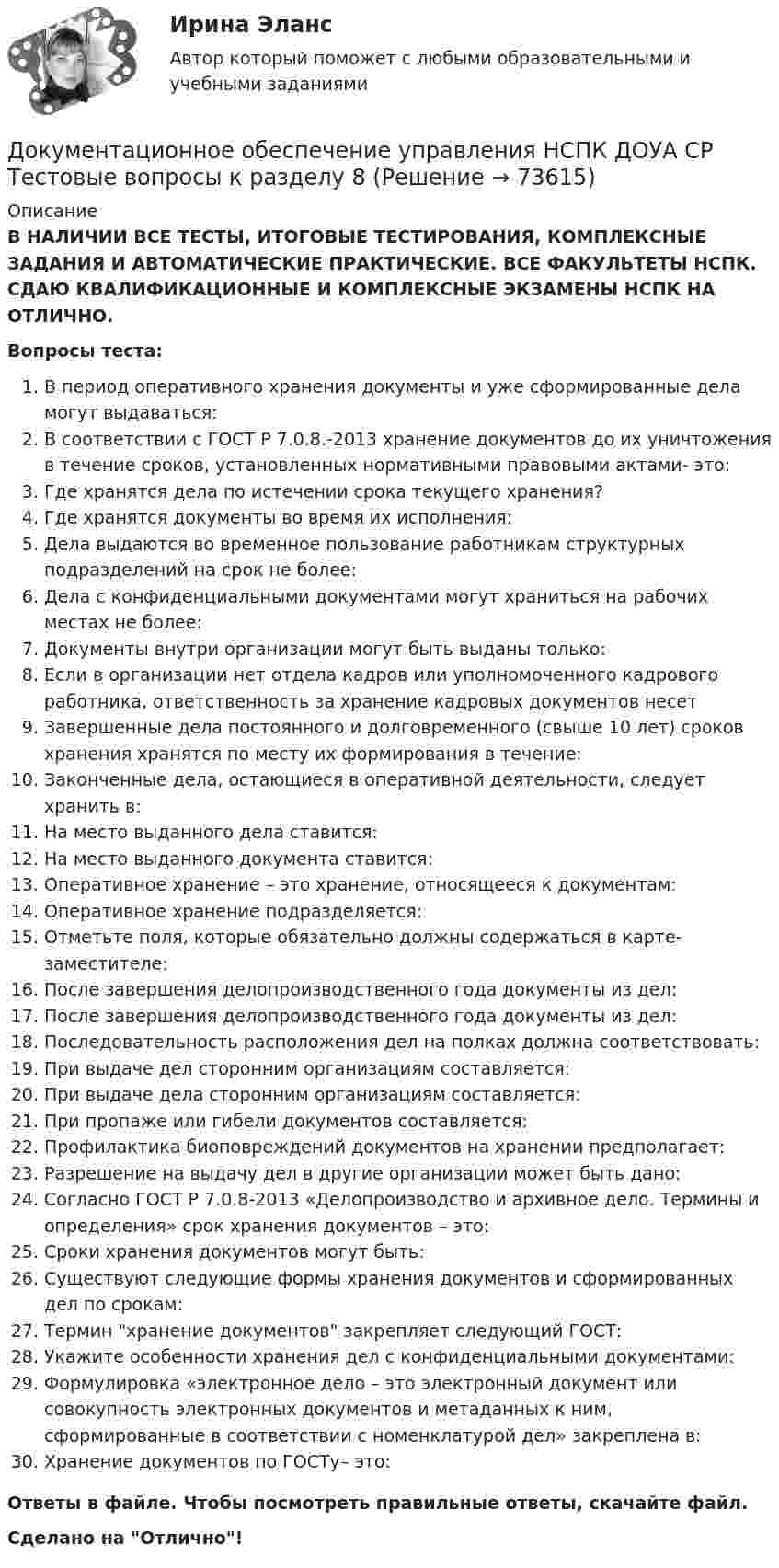      
            Описание
            В НАЛИЧИИ ВСЕ ТЕСТЫ, ИТОГОВЫЕ ТЕСТИРОВАНИЯ, КОМПЛЕКСНЫЕ ЗАДАНИЯ И АВТОМАТИЧЕСКИЕ ПРАКТИЧЕСКИЕ. ВСЕ ФАКУЛЬТЕТЫ НСПК. СДАЮ КВАЛИФИКАЦИОННЫЕ И КОМПЛЕКСНЫЕ ЭКЗАМЕНЫ НСПК НА ОТЛИЧНО.Вопросы теста:В период оперативного хранения документы и уже сформированные дела могут выдаваться:В соответствии с ГОСТ Р 7.0.8.-2013 хранение документов до их уничтожения в течение сроков, установленных нормативными правовыми актами- это: Где хранятся дела по истечении срока текущего хранения? Где хранятся документы во время их исполнения: Дела выдаются во временное пользование работникам структурных подразделений на срок не более:Дела с конфиденциальными документами могут храниться на рабочих местах не более:Документы внутри организации могут быть выданы только: Если в организации нет отдела кадров или уполномоченного кадрового работника, ответственность за хранение кадровых документов несетЗавершенные дела постоянного и долговременного (свыше 10 лет) сроков хранения хранятся по месту их формирования в течение: Законченные дела, остающиеся в оперативной деятельности, следует хранить в:На место выданного дела ставится: На место выданного документа ставится: Оперативное хранение – это хранение, относящееся к документам: Оперативное хранение подразделяется: Отметьте поля, которые обязательно должны содержаться в карте-заместителе:После завершения делопроизводственного года документы из дел: После завершения делопроизводственного года документы из дел:Последовательность расположения дел на полках должна соответствовать: При выдаче дел сторонним организациям составляется: При выдаче дела сторонним организациям составляется:При пропаже или гибели документов составляется: Профилактика биоповреждений документов на хранении предполагает: Разрешение на выдачу дел в другие организации может быть дано:Согласно ГОСТ Р 7.0.8-2013 «Делопроизводство и архивное дело. Термины и определения» срок хранения документов – это:Сроки хранения документов могут быть:Существуют следующие формы хранения документов и сформированных дел по срокам: Термин хранение документов закрепляет следующий ГОСТ:Укажите особенности хранения дел с конфиденциальными документами: Формулировка «электронное дело – это электронный документ или совокупность электронных документов и метаданных к ним, сформированные в соответствии с номенклатурой дел» закреплена в: Хранение документов по ГОСТу– это:Ответы в файле. Чтобы посмотреть правильные ответы, скачайте файл.Сделано на Отлично!   
            
            
            Документационное обеспечение управления НСПК ДОУА СР Тестовые вопросы к разделу 7Документационное обеспечение управления НСПК ДОУА СР Тестовые вопросы к разделу 8Документационное обеспечение управления НСПК ДОУА СР Тестовые вопросы к разделу 9💯 Документационное обеспечение управления.ои(dor) (все ответы на тест Синергия / МТИ / МосАП, апрель 2023)💯 Документационное обеспечение управления.ои(dor) (все ответы на тест Синергия / МТИ / МосАП, июнь 2023)💯 Документационное обеспечение управления.ои(dor) (все ответы на тест Синергия / МТИ / МосАП, сентябрь 2022)💯 Документационное обеспечение управления.ои(dor) (ответы на тест Синергия / МОИ / МТИ / МосАП, октябрь 2023)ДОКУМЕНТАЦИОННОЕ ОБЕСПЕЧЕНИЕ УПРАВЛЕНИЯ Курский техникум экономики и управленияДокументационное обеспечение управления ММУ 2023г.Документационное обеспечение управления НСПК ДОУА СР Тестовые вопросы к разделу 1Документационное обеспечение управления НСПК ДОУА СР Тестовые вопросы к разделу 2Документационное обеспечение управления НСПК ДОУА СР Тестовые вопросы к разделу 3Документационное обеспечение управления НСПК ДОУА СР Тестовые вопросы к разделу 4Документационное обеспечение управления НСПК ДОУА СР Тестовые вопросы к разделу 5