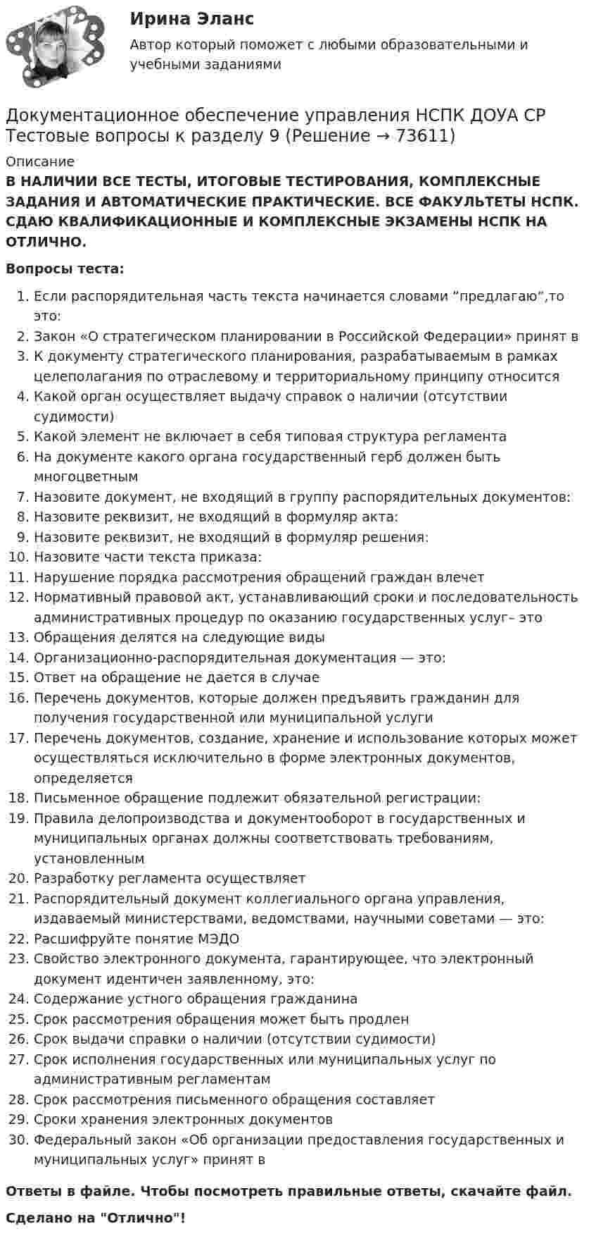      
            Описание
            В НАЛИЧИИ ВСЕ ТЕСТЫ, ИТОГОВЫЕ ТЕСТИРОВАНИЯ, КОМПЛЕКСНЫЕ ЗАДАНИЯ И АВТОМАТИЧЕСКИЕ ПРАКТИЧЕСКИЕ. ВСЕ ФАКУЛЬТЕТЫ НСПК. СДАЮ КВАЛИФИКАЦИОННЫЕ И КОМПЛЕКСНЫЕ ЭКЗАМЕНЫ НСПК НА ОТЛИЧНО.Вопросы теста:Если распорядительная часть текста начинается словами “предлагаю”,то это:Закон «О стратегическом планировании в Российской Федерации» принят в К документу стратегического планирования, разрабатываемым в рамках целеполагания по отраслевому и территориальному принципу относитсяКакой орган осуществляет выдачу справок о наличии (отсутствии судимости) Какой элемент не включает в себя типовая структура регламента На документе какого органа государственный герб должен быть многоцветнымНазовите документ, не входящий в группу распорядительных документов: Назовите реквизит, не входящий в формуляр акта: Назовите реквизит, не входящий в формуляр решения:Назовите части текста приказа: Нарушение порядка рассмотрения обращений граждан влечетНормативный правовой акт, устанавливающий сроки и последовательность административных процедур по оказанию государственных услуг– это Обращения делятся на следующие виды Организационно-распорядительная документация — это:Ответ на обращение не дается в случае Перечень документов, которые должен предъявить гражданин для получения государственной или муниципальной услуги Перечень документов, создание, хранение и использование которых может осуществляться исключительно в форме электронных документов, определяется Письменное обращение подлежит обязательной регистрации: Правила делопроизводства и документооборот в государственных и муниципальных органах должны соответствовать требованиям, установленным Разработку регламента осуществляетРаспорядительный документ коллегиального органа управления, издаваемый министерствами, ведомствами, научными советами — это: Расшифруйте понятие МЭДОСвойство электронного документа, гарантирующее, что электронный документ идентичен заявленному, это: Содержание устного обращения гражданина Срок рассмотрения обращения может быть продлен Срок выдачи справки о наличии (отсутствии судимости)Срок исполнения государственных или муниципальных услуг по административным регламентам Срок рассмотрения письменного обращения составляет Сроки хранения электронных документовФедеральный закон «Об организации предоставления государственных и муниципальных услуг» принят в Ответы в файле. Чтобы посмотреть правильные ответы, скачайте файл.Сделано на Отлично!   
            
            
            Документационное обеспечение управления НСПК ДОУА СР Тестовые вопросы к разделу 8Документационное обеспечение управления НСПК ДОУА СР Тестовые вопросы к разделу 9💯 Документационное обеспечение управления.ои(dor) (все ответы на тест Синергия / МТИ / МосАП, апрель 2023)💯 Документационное обеспечение управления.ои(dor) (все ответы на тест Синергия / МТИ / МосАП, июнь 2023)💯 Документационное обеспечение управления.ои(dor) (все ответы на тест Синергия / МТИ / МосАП, сентябрь 2022)💯 Документационное обеспечение управления.ои(dor) (ответы на тест Синергия / МОИ / МТИ / МосАП, октябрь 2023)💯 Документационное обеспечение управления.ои(dor) (ответы на тест Синергия / МТИ / МосАП, октябрь 2022)Документационное обеспечение управления ММУ 2023г.Документационное обеспечение управления НСПК ДОУА СР Тестовые вопросы к разделу 1Документационное обеспечение управления НСПК ДОУА СР Тестовые вопросы к разделу 2Документационное обеспечение управления НСПК ДОУА СР Тестовые вопросы к разделу 3Документационное обеспечение управления НСПК ДОУА СР Тестовые вопросы к разделу 4Документационное обеспечение управления НСПК ДОУА СР Тестовые вопросы к разделу 5Документационное обеспечение управления НСПК ДОУА СР Тестовые вопросы к разделу 6