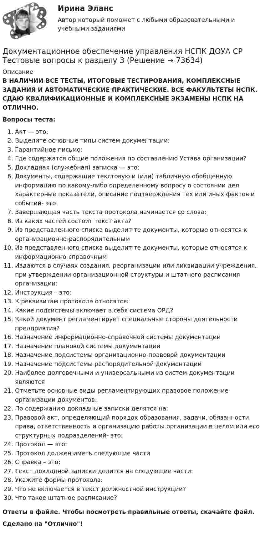      
            Описание
            В НАЛИЧИИ ВСЕ ТЕСТЫ, ИТОГОВЫЕ ТЕСТИРОВАНИЯ, КОМПЛЕКСНЫЕ ЗАДАНИЯ И АВТОМАТИЧЕСКИЕ ПРАКТИЧЕСКИЕ. ВСЕ ФАКУЛЬТЕТЫ НСПК. СДАЮ КВАЛИФИКАЦИОННЫЕ И КОМПЛЕКСНЫЕ ЭКЗАМЕНЫ НСПК НА ОТЛИЧНО.Вопросы теста:Акт — это: Выделите основные типы систем документации:Гарантийное письмо:Где содержатся общие положения по составлению Устава организации?Докладная (служебная) записка — это: Документы, содержащие текстовую и (или) табличную обобщенную информацию по какому-либо определенному вопросу о состоянии дел, характерные показатели, описание подтверждения тех или иных фактов и событий- этоЗавершающая часть текста протокола начинается со слова: Из каких частей состоит текст акта?Из представленного списка выделит те документы, которые относятся к организационно-распорядительнымИз представленного списка выделит те документы, которые относятся к информационно-справочным Издаются в случаях создания, реорганизации или ликвидации учреждения, при утверждении организационной структуры и штатного расписания организации:Инструкция – это:К реквизитам протокола относятся: Какие подсистемы включает в себя система ОРД?Какой документ регламентирует специальные стороны деятельности предприятия? Назначение информационно-справочной системы документацииНазначение плановой системы документацииНазначение подсистемы организационно-правовой документацииНазначение подсистемы распорядительной документацииНаиболее долговечными и универсальными из систем документации являютсяОтметьте основные виды регламентирующих правовое положение организации документов:По содержанию докладные записки делятся на:Правовой акт, определяющий порядок образования, задачи, обязанности, права, ответственность и организацию работы организации в целом или его структурных подразделений- это:Протокол — это:Протокол должен иметь следующие частиСправка – это:Текст докладной записки делится на следующие части: Укажите формы протокола:Что не включается в текст должностной инструкции?Что такое штатное расписание? Ответы в файле. Чтобы посмотреть правильные ответы, скачайте файл.Сделано на Отлично!   
            
            
            Документационное обеспечение управления НСПК ДОУА СР Тестовые вопросы к разделу 2Документационное обеспечение управления НСПК ДОУА СР Тестовые вопросы к разделу 3Документационное обеспечение управления НСПК ДОУА СР Тестовые вопросы к разделу 4Документационное обеспечение управления НСПК ДОУА СР Тестовые вопросы к разделу 5Документационное обеспечение управления НСПК ДОУА СР Тестовые вопросы к разделу 6Документационное обеспечение управления НСПК ДОУА СР Тестовые вопросы к разделу 7Документационное обеспечение управления НСПК ДОУА СР Тестовые вопросы к разделу 8Документационное обеспечение управления  Комплексное заданиеДокументационное обеспечение управления  Комплексное задание  НСПКДокументационное обеспечение управления  Комплексное задание НСПКДокументационное обеспечение управления  Комплексное задание НСПКДокументационное обеспечение управления Комплексное задание НСПКДОКУМЕНТАЦИОННОЕ ОБЕСПЕЧЕНИЕ УПРАВЛЕНИЯ Курский техникум экономики и управленияДокументационное обеспечение управления ММУ 2023г.