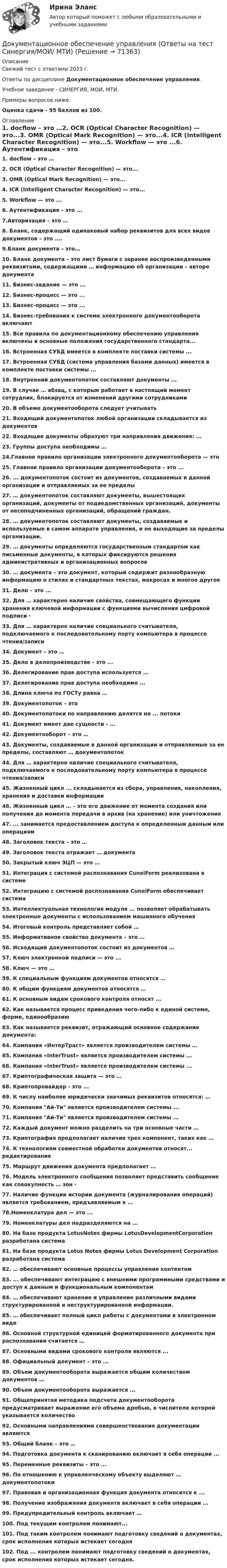      
            Описание
            Свежий тест с ответами 2023 г.Ответы по дисциплине Документационное обеспечение управления.Учебное заведение - СИНЕРГИЯ, МОИ, МТИ.Примеры вопросов ниже.Оценка сдачи - 95 баллов из 100. 
            Оглавление
            1. docflow – это …2. OCR (Optical Character Recognition) — это...3. OMR (Optical Mark Recognition) — это...4. IСR (Intelligent Character Recognition) — это...5. Workflow — это ...6. Аутентификация – это ...7.Авторизация – это …8. Бланк, содержащий одинаковый набор реквизитов для всех видов документов – это ....9.Бланк документа – это…10. Бланк документа – это лист бумаги с заранее воспроизведенными реквизитами, содержащими … информацию об организации – авторе документа11. Бизнес-задание — это ...12. Бизнес-процесс — это ...13. Бизнес-процесс — это ...14. Бизнес-требования к системе электронного документооборота включают15. Все правила по документационному обеспечению управления включены в основные положения государственного стандарта...16. Встроенная СУБД имеется в комплекте поставки системы ...17. Встроенная СУБД (система управления базами данных) имеется в комплекте поставки системы ...18. Внутренний документопоток составляют документы ...19. В случае … абзац, с которым работает в настоящий момент сотрудник, блокируется от изменений другими сотрудниками20. В объеме документооборота следует учитывать21. Входящий документопоток любой организации складывается из документов22. Входящие документы образуют три направления движения: ...23. Группы доступа необходимы …24.Главное правило организации электронного документооборота — это25. Главное правило организации документооборота – это ...26. ... документопоток состоит из документов, создаваемых в данной организации и отправляемых за ее пределы27. … документопоток составляют документы, вышестоящих организаций, документы от подведомственных организаций, документы от несоподчиненных организаций, обращений граждан.28. … документопоток составляют документы, создаваемые и используемые в самом аппарате управления, и не выходящие за пределы организации.29. … документы определяются государственным стандартом как письменные документы, в которых фиксируются решения административных и организационных вопросов30. … документа – это документ, который содержит разнообразную информацию о стилях и стандартных текстах, макросах и многое другое31. Дело – это ...32. Для … характерно наличие свойства, совмещающего функции хранения ключевой информации с функциями вычисления цифровой подписи ·33. Для … характерно наличие специального считывателя, подключаемого к последовательному порту компьютера в процессе чтения/записи34. Документ – это …35. Дело в делопроизводстве - это ...36. Делегирование прав доступа используется ...37. Делегирование прав доступа необходимо ...38. Длина ключа по ГОСТу равна …39. Документопоток – это40. Документопотоки по направлению делятся на ... потоки41. Документ имеет две сущности - ...42. Документооборот – это …43. Документы, создаваемые в данной организации и отправляемые за ее пределы, составляют … документопоток44. Для … характерно наличие специального считывателя, подключаемого к последовательному порту компьютера в процессе чтения/записи45. Жизненный цикл ... складывается из сбора, управления, накопления, хранения и доставки информации46. Жизненный цикл … – это его движение от момента создания или получения до момента передачи в архив (на хранение) или уничтожения47. ... занимается предоставлением доступа к определенным данным или операциям48. Заголовок текста – это …49. Заголовок текста отражает … документа50. Закрытый ключ ЭЦП — это …51. Интеграция с системой распознавания CuneiForm реализована в системе52. Интеграцию с системой распознавания CuneiForm обеспечивает система53. Интеллектуальная технология модуля ... позволяет обрабатывать электронные документы с использованием машинного обучения54. Итоговый контроль представляет собой …55. Информативное свойство документа – это …56. Исходящий документопоток состоит из документов …57. Ключ электронной подписи — это ...58. Ключ — это …59. К специальным функциям документов относятся …60. К общим функциям документов относятся …61. К основным видам срокового контроля относят ...62. Как называется процесс приведения чего-либо к единой системе, форме, единообразию63. Как называется реквизит, отражающий основное содержание документа:64. Компания «ИнтерТраст» является производителем системы …65. Компания «InterTrust» является производителем системы ...66. Компания «InterTrust» является производителем системы ...67. Криптографическая защита — это …68. Криптопровайдер - это ...69. К числу наиболее юридически значимых реквизитов относятся: …70. Компания Ай-Ти является производителем системы ...71. Компания Ай-Ти является производителем системы ...72. Каждый документ можно разделить на три основные части …73. Криптография предполагает наличие трех компонент, таких как …74. К технологиям совместной обработки документов относят... редактирование75. Маршрут движения документа предполагает …76. Модель электронного сообщения позволяет представить сообщение как совокупность … зон ·77. Наличие функции истории документа (журналирования операций) является требованием, предъявляемым к …78.Номенклатура дел — это ...79. Номенклатуры дел подразделяются на ...80. На базе продукта LotusNotes фирмы LotusDevelopmentCorporation разработана система81. На базе продукта Lotus Notes фирмы Lotus Development Corporation разработана система82. … обеспечивают основные процессы управления контентом83. ... обеспечивают интеграцию с внешними программными средствами и доступ к данным и функциональным компонентам84. … обеспечивают хранение и управление различными видами структурированной и неструктурированной информации.85. … обеспечивает полный цикл работы с документами в электронном виде86. Основной структурной единицей форматированного документа при распознавании считается …87. Основными видами срокового контроля являются ...88. Официальный документ – это ...89. Объем документооборота выражается общим количеством документов …90. Объем документооборота выражается ...91. Общепринятая методика подсчета документооборота предусматривает выражение его объема дробью, в числителе которой указывается количество92. Основными направлениями совершенствования документации являются93. Общий бланк – это …94. Подготовка документа к сканированию включает в себя операции ...95. Переменные реквизиты – это ...96. По отношению к управленческому объекту выделяют … документопотоки97. Правовая и организационная функция документа относится к ...98. Получение изображения документа включает в себя операции ...99. Предупредительный контроль включает …100. Под текущим контролем понимают...101. Под таким контролем понимают подготовку сведений о документах, срок исполнения которых истекает сегодня102. Под ... контролем понимают подготовку сведений о документах, срок исполнения которых истекает сегодня.  
            
            
            Документационное обеспечение управления.ои(dor)  (тест с ответами «Синергия»/ МТИ / МосАП).Документационное обеспечение управления (Ответы на тест Синергия/МОИ/ МТИ)Документационное обеспечение управления (Ответы на тест Синергия/МОИ/ МТИ)💯 Документационное обеспечение управления (ответы на тест Синергия / МОИ / МТИ / МосАП, сентябрь 2023)Документационное обеспечение управления персоналом (1/1) ММУ 2024гДокументационное обеспечение управления  Практическое занятие 1. Задания 1-3,5-10.    НСПКДокументационное обеспечение управления Практическое занятие 1. Задания 1-3,5-10.  НСПКДокументационное обеспечение управления НСПК ДОУА СР Тестовые вопросы к разделу 8Документационное обеспечение управления НСПК ДОУА СР Тестовые вопросы к разделу 9💯 Документационное обеспечение управления.ои(dor) (все ответы на тест Синергия / МТИ / МосАП, апрель 2023)💯 Документационное обеспечение управления.ои(dor) (все ответы на тест Синергия / МТИ / МосАП, июнь 2023)💯 Документационное обеспечение управления.ои(dor) (все ответы на тест Синергия / МТИ / МосАП, сентябрь 2022)💯 Документационное обеспечение управления.ои(dor) (ответы на тест Синергия / МОИ / МТИ / МосАП, октябрь 2023)💯 Документационное обеспечение управления.ои(dor) (ответы на тест Синергия / МТИ / МосАП, октябрь 2022)