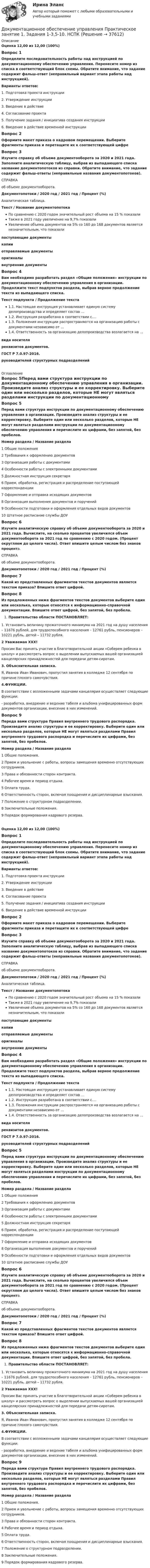      
          Описание
          Оценка 12,00 из 12,00 (100%)Вопрос 1Определите последовательность работы над инструкцией по документационному обеспечению управления. Перенесите номер из списка в соответствующий блок схемы. Обратите внимание, что задание содержит фальш-ответ (неправильный вариант этапа работы над инструкцией).Варианты ответов:1. Подготовка проекта инструкции2. Утверждение инструкции3. Введение в действие4. Согласование проекта5. Получение задания / инициатива создания инструкции6. Введение в действие временной инструкцииВопрос 2Оформите макет приказа о кадровом перемещении. Выберите фрагменты приказа и перетащите их к соответствующей цифреВопрос 3Изучите справку об объеме документооборота за 2020 и 2021 года. Заполните аналитическую таблицу, выбрав из выпадающего списка название документопотоков из справки. Обратите внимание, что задание содержит фальш-ответы (неправильные названия документопотоков).СПРАВКАоб объеме документооборота.Документопотоки   /   2020 год /   2021 год   /  Процент (%)Аналитическая таблица.Текст   /    Название документопотокаПо сравнению с 2020 годом значительный рост объема на 15 % показалиТакже в 2021 году увеличение на 9,7% показали  Увеличение объема документов на 5% со 160 до 168 документов является незначительным, что показалипоступающие документыкопииотправляемые документыоригиналывнутренние документыВопрос 4Вам необходимо разработать раздел «Общие положения» инструкции по документационному обеспечению управления в организации. Продолжите текст подпунктов раздела, выбрав верное продолжение текста из выпадающего списка.  Текст подпункта   /        Продолжение текста1.1. Настоящая инструкция устанавливает единую систему делопроизводства и определяет состав …1.2. Инструкция разработана в соответствии с….1.3. Положения инструкции распространяются на организацию работы с документами независимо от …1.4. Ответственность за организацию делопроизводства возлагается на …вида носителяреквизитов документов.ГОСТ Р 7.0.97-2016.руководителей структурных подразделений 
          Оглавление
          Вопрос 5Перед вами структура инструкции по документационному обеспечению управления в организации. Произведите анализ структуры и ее корректировку. Выберите один или несколько разделов, которые НЕ могут являться разделами инструкции по документационному обеспечению управления и перечислите их цифрами, без запятой, без пробелов. Номер раздела     /       Название раздела1   Общие положения2   Требования к оформлению документов3   Организация работы с документами4   Особенности работы с электронными документами5   Должностная инструкция секретаря6   Прием, обработка, регистрация и распределение поступающей корреспонденции7   Оформление и отправка исходящих документов8   Организация выполнения документов и поручений9   Особенности подготовки и оформления отдельных видов документов10  Штатное расписание службы ДОУВопрос 6Изучите аналитическую справку об объеме документооборота за 2020 и 2021 года. Вычислите, на сколько процентов увеличился объем документооборота за 2021 год по сравнению с 2020 годом. (Процент округляем до целого числа). Ответ впишите целым числом без знаков процента.                                                                                              СПРАВКА                                                                         об объеме документооборота.Документопотоки   /  2020 год  /  2021 год   /   Процент (%)Вопрос 7Какой из представленных фрагментов текстов документов является текстом приказа? Впишите ответ цифрой. Вопрос 8Из предложенных ниже фрагментов текстов документов выберите один или несколько, которые относятся к информационно-справочной документации. Впишите ответ цифрой, без запятой, без пробела.  Правительство области ПОСТАНОВЛЯЕТ:1. Установить величину прожиточного минимума на 2021 год на душу населения – 11676 рублей, для трудоспособного населения – 12761 рубль, пенсионеров – 10221 рубль, детей – 11732 рубля. 2   Уважаемая ХХХ!Просим Вас принять участие в благотворительной акции «Соберем ребенка в школу» и рассмотреть вопрос о выделении выпускаемых вашей организацией канцелярских принадлежностей для передачи детям-сиротам.  3. Объяснительная записка.Я, Иванов Иван Иванович, пропустил занятия в колледже 12 сентября по причине плохого самочувствия. 4.ФУНКЦИИ.В соответствии с возложенными задачами канцелярия осуществляет следующие функции:- разработка, внедрение и ведение табеля и альбома унифицированных форм документов организации, внесение в них изменений. Вопрос 9Переда вами структура Правил внутреннего трудового распорядка. Произведите анализ структуры и ее корректировку. Выберите один или несколько разделов, которые НЕ могут являться разделами Правил внутреннего трудового распорядка и перечислите их цифрами, без запятой, без пробелов. Номер раздела  /  Название раздела1   Общие положения.2   Прием и увольнение с работы, вопросы замещения временно отсутствующих сотрудников.3   Права и обязанности сторон контракта.4   Рабочее время и период отдыха.5   Оплата труда.6    Ответственность сторон, включая поощрения и дисциплинарные взыскания.7    Положение о структурном подразделении.8    Заключительные положения.9    Порядок формирования кадрового резерва.Оценка 12,00 из 12,00 (100%)Вопрос 1Определите последовательность работы над инструкцией по документационному обеспечению управления. Перенесите номер из списка в соответствующий блок схемы. Обратите внимание, что задание содержит фальш-ответ (неправильный вариант этапа работы над инструкцией).Варианты ответов:1. Подготовка проекта инструкции2. Утверждение инструкции3. Введение в действие4. Согласование проекта5. Получение задания / инициатива создания инструкции6. Введение в действие временной инструкцииВопрос 2Оформите макет приказа о кадровом перемещении. Выберите фрагменты приказа и перетащите их к соответствующей цифреВопрос 3Изучите справку об объеме документооборота за 2020 и 2021 года. Заполните аналитическую таблицу, выбрав из выпадающего списка название документопотоков из справки. Обратите внимание, что задание содержит фальш-ответы (неправильные названия документопотоков).СПРАВКАоб объеме документооборота.Документопотоки   /   2020 год /   2021 год   /  Процент (%)Аналитическая таблица.Текст   /    Название документопотокаПо сравнению с 2020 годом значительный рост объема на 15 % показалиТакже в 2021 году увеличение на 9,7% показали  Увеличение объема документов на 5% со 160 до 168 документов является незначительным, что показалипоступающие документыкопииотправляемые документыоригиналывнутренние документыВопрос 4Вам необходимо разработать раздел «Общие положения» инструкции по документационному обеспечению управления в организации. Продолжите текст подпунктов раздела, выбрав верное продолжение текста из выпадающего списка.  Текст подпункта   /        Продолжение текста1.1. Настоящая инструкция устанавливает единую систему делопроизводства и определяет состав …1.2. Инструкция разработана в соответствии с….1.3. Положения инструкции распространяются на организацию работы с документами независимо от …1.4. Ответственность за организацию делопроизводства возлагается на …вида носителяреквизитов документов.ГОСТ Р 7.0.97-2016.руководителей структурных подразделенийВопрос 5Перед вами структура инструкции по документационному обеспечению управления в организации. Произведите анализ структуры и ее корректировку. Выберите один или несколько разделов, которые НЕ могут являться разделами инструкции по документационному обеспечению управления и перечислите их цифрами, без запятой, без пробелов. Номер раздела     /       Название раздела1   Общие положения2   Требования к оформлению документов3   Организация работы с документами4   Особенности работы с электронными документами5   Должностная инструкция секретаря6   Прием, обработка, регистрация и распределение поступающей корреспонденции7   Оформление и отправка исходящих документов8   Организация выполнения документов и поручений9   Особенности подготовки и оформления отдельных видов документов10  Штатное расписание службы ДОУВопрос 6Изучите аналитическую справку об объеме документооборота за 2020 и 2021 года. Вычислите, на сколько процентов увеличился объем документооборота за 2021 год по сравнению с 2020 годом. (Процент округляем до целого числа). Ответ впишите целым числом без знаков процента.                                                                                              СПРАВКА                                                                         об объеме документооборота.Документопотоки   /  2020 год  /  2021 год   /   Процент (%)Вопрос 7Какой из представленных фрагментов текстов документов является текстом приказа? Впишите ответ цифрой. Вопрос 8Из предложенных ниже фрагментов текстов документов выберите один или несколько, которые относятся к информационно-справочной документации. Впишите ответ цифрой, без запятой, без пробела.  Правительство области ПОСТАНОВЛЯЕТ:1. Установить величину прожиточного минимума на 2021 год на душу населения – 11676 рублей, для трудоспособного населения – 12761 рубль, пенсионеров – 10221 рубль, детей – 11732 рубля. 2   Уважаемая ХХХ!Просим Вас принять участие в благотворительной акции «Соберем ребенка в школу» и рассмотреть вопрос о выделении выпускаемых вашей организацией канцелярских принадлежностей для передачи детям-сиротам.  3. Объяснительная записка.Я, Иванов Иван Иванович, пропустил занятия в колледже 12 сентября по причине плохого самочувствия. 4.ФУНКЦИИ.В соответствии с возложенными задачами канцелярия осуществляет следующие функции:- разработка, внедрение и ведение табеля и альбома унифицированных форм документов организации, внесение в них изменений. Вопрос 9Переда вами структура Правил внутреннего трудового распорядка. Произведите анализ структуры и ее корректировку. Выберите один или несколько разделов, которые НЕ могут являться разделами Правил внутреннего трудового распорядка и перечислите их цифрами, без запятой, без пробелов. Номер раздела  /  Название раздела1   Общие положения.2   Прием и увольнение с работы, вопросы замещения временно отсутствующих сотрудников.3   Права и обязанности сторон контракта.4   Рабочее время и период отдыха.5   Оплата труда.6    Ответственность сторон, включая поощрения и дисциплинарные взыскания.7    Положение о структурном подразделении.8    Заключительные положения.9    Порядок формирования кадрового резерва. 
            
            
            Документационное обеспечение управления персоналом (1/1) ММУ 2024гДокументационное обеспечение управления  Практическое занятие 1. Задания 1-3,5-10.    НСПКДокументационное обеспечение управления Практическое занятие 1. Задания 1-3,5-10.  НСПКДокументационное обеспечение управления. Практическое занятие 1. Задания 1-3,5-10 (ОТВЕТЫ) НСПКДокументационное обеспечение управления. Практическое занятие 2. Задания 1-10 (ОТВЕТЫ) НСПКДокументационное обеспечение управления  Практическое занятие 3 НСПКДокументационное обеспечение управления (сборник ответов на тест «Синергия»).💯 Документационное обеспечение управления.ои(dor) (все ответы на тест Синергия / МТИ / МосАП, сентябрь 2022)💯 Документационное обеспечение управления.ои(dor) (ответы на тест Синергия / МОИ / МТИ / МосАП, октябрь 2023)💯 Документационное обеспечение управления.ои(dor) (ответы на тест Синергия / МТИ / МосАП, октябрь 2022)Документационное обеспечение управления.ои(dor) тест с ответами Синергия/МОИ/ МТИ /МОСАПДокументационное обеспечение управления.ои(dor)  (тест с ответами «Синергия»/ МТИ / МосАП).Документационное обеспечение управления (Ответы на тест Синергия/МОИ/ МТИ)Документационное обеспечение управления (Ответы на тест Синергия/МОИ/ МТИ)