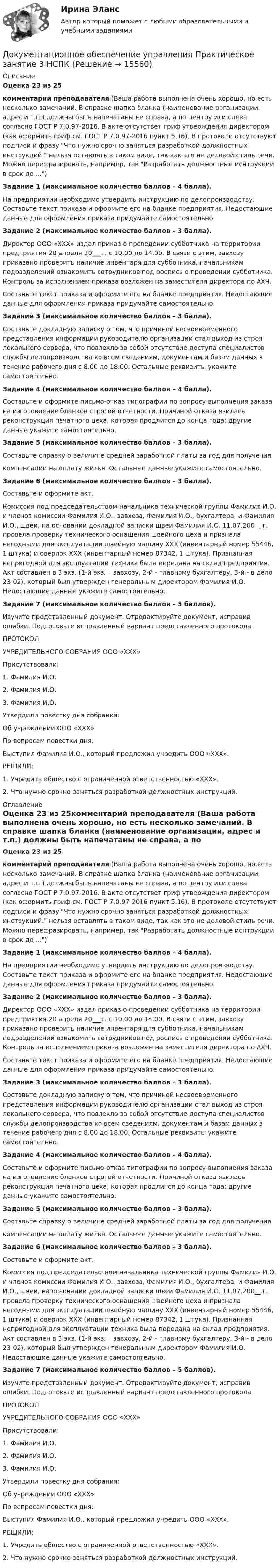      
          Описание
          Оценка 23 из 25комментарий преподавателя (Ваша работа выполнена очень хорошо, но есть несколько замечаний. В справке шапка бланка (наименование организации, адрес и т.п.) должны быть напечатаны не справа, а по центру или слева согласно ГОСТ Р 7.0.97-2016. В акте отсутствет гриф утверждения директором (как оформить гриф см. ГОСТ Р 7.0.97-2016 пункт 5.16). В протоколе отсутствуют подписи и фразу Что нужно срочно заняться разработкой должностных инструкций. нельзя оставлять в таком виде, так как это не деловой стиль речи. Можно перефразировать, например, так Разработать должностные иснтрукции в срок до ...)Задание 1 (максимальное количество баллов – 4 балла). На предприятии необходимо утвердить инструкцию по делопроизводству. Составьте текст приказа и оформите его на бланке предприятия. Недостающие данные для оформления приказа придумайте самостоятельно. Задание 2 (максимальное количество баллов – 3 балла). Директор ООО «ХХХ» издал приказ о проведении субботника на территории предприятия 20 апреля 20___г. с 10.00 до 14.00. В связи с этим, завхозу приказано проверить наличие инвентаря для субботника, начальникам подразделений ознакомить сотрудников под роспись о проведении субботника. Контроль за исполнением приказа возложен на заместителя директора по АХЧ.Составьте текст приказа и оформите его на бланке предприятия. Недостающие данные для оформления приказа придумайте самостоятельно. Задание 3 (максимальное количество баллов – 3 балла). Составьте докладную записку о том, что причиной несвоевременного представления информации руководителю организации стал выход из строя локального сервера, что повлекло за собой отсутствие доступа специалистов службы делопроизводства ко всем сведениям, документам и базам данных в течение рабочего дня с 8.00 до 18.00. Остальные реквизиты укажите самостоятельно. Задание 4 (максимальное количество баллов – 4 балла). Составьте и оформите письмо-отказ типографии по вопросу выполнения заказа на изготовление бланков строгой отчетности. Причиной отказа явилась реконструкция печатного цеха, которая продлится до конца года; другие данные укажите самостоятельно. Задание 5 (максимальное количество баллов – 3 балла). Составьте справку о величине средней заработной платы за год для получениякомпенсации на оплату жилья. Остальные данные укажите самостоятельно. Задание 6 (максимальное количество баллов – 3 балла). Составьте и оформите акт.Комиссия под председательством начальника технической группы Фамилия И.О. и членов комиссии Фамилия И.О., завхоза, Фамилия И.О., бухгалтера, и Фамилия И.О., швеи, на основании докладной записки швеи Фамилия И.О. 11.07.200__ г. провела проверку технического оснащения швейного цеха и признала негодными для эксплуатации швейную машину ХХХ (инвентарный номер 55446, 1 штука) и оверлок ХХХ (инвентарный номер 87342, 1 штука). Признанная непригодной для эксплуатации техника была передана на склад предприятия. Акт составлен в 3 экз. (1-й экз. – завхозу, 2-й - главному бухгалтеру, 3-й - в дело 23-02), который был утвержден генеральным директором Фамилия И.О. Недостающие данные укажите самостоятельно. Задание 7 (максимальное количество баллов – 5 баллов). Изучите представленный документ. Отредактируйте документ, исправив ошибки. Подготовьте исправленный вариант представленного протокола. ПРОТОКОЛУЧРЕДИТЕЛЬНОГО СОБРАНИЯ ООО «ХХХ» Присутствовали:1. Фамилия И.О.2. Фамилия И.О.3. Фамилия И.О. Утвердили повестку дня собрания: Об учреждении ООО «ХХХ» По вопросам повестки дня:Выступил Фамилия И.О., который предложил учредить ООО «ХХХ». РЕШИЛИ:1. Учредить общество с ограниченной ответственностью «ХХХ».2. Что нужно срочно заняться разработкой должностных инструкций. 
          Оглавление
          Оценка 23 из 25комментарий преподавателя (Ваша работа выполнена очень хорошо, но есть несколько замечаний. В справке шапка бланка (наименование организации, адрес и т.п.) должны быть напечатаны не справа, а по центру или слева согласно ГОСТ Р 7.0.97-2016. В акте отсутствет гриф утверждения директором (как оформить гриф см. ГОСТ Р 7.0.97-2016 пункт 5.16). В протоколе отсутствуют подписи и фразу Что нужно срочно заняться разработкой должностных инструкций. нельзя оставлять в таком виде, так как это не деловой стиль речи. Можно перефразировать, например, так Разработать должностные иснтрукции в срок до ...)Задание 1 (максимальное количество баллов – 4 балла). На предприятии необходимо утвердить инструкцию по делопроизводству. Составьте текст приказа и оформите его на бланке предприятия. Недостающие данные для оформления приказа придумайте самостоятельно. Задание 2 (максимальное количество баллов – 3 балла). Директор ООО «ХХХ» издал приказ о проведении субботника на территории предприятия 20 апреля 20___г. с 10.00 до 14.00. В связи с этим, завхозу приказано проверить наличие инвентаря для субботника, начальникам подразделений ознакомить сотрудников под роспись о проведении субботника. Контроль за исполнением приказа возложен на заместителя директора по АХЧ.Составьте текст приказа и оформите его на бланке предприятия. Недостающие данные для оформления приказа придумайте самостоятельно. Задание 3 (максимальное количество баллов – 3 балла). Составьте докладную записку о том, что причиной несвоевременного представления информации руководителю организации стал выход из строя локального сервера, что повлекло за собой отсутствие доступа специалистов службы делопроизводства ко всем сведениям, документам и базам данных в течение рабочего дня с 8.00 до 18.00. Остальные реквизиты укажите самостоятельно. Задание 4 (максимальное количество баллов – 4 балла). Составьте и оформите письмо-отказ типографии по вопросу выполнения заказа на изготовление бланков строгой отчетности. Причиной отказа явилась реконструкция печатного цеха, которая продлится до конца года; другие данные укажите самостоятельно. Задание 5 (максимальное количество баллов – 3 балла). Составьте справку о величине средней заработной платы за год для получениякомпенсации на оплату жилья. Остальные данные укажите самостоятельно. Задание 6 (максимальное количество баллов – 3 балла). Составьте и оформите акт.Комиссия под председательством начальника технической группы Фамилия И.О. и членов комиссии Фамилия И.О., завхоза, Фамилия И.О., бухгалтера, и Фамилия И.О., швеи, на основании докладной записки швеи Фамилия И.О. 11.07.200__ г. провела проверку технического оснащения швейного цеха и признала негодными для эксплуатации швейную машину ХХХ (инвентарный номер 55446, 1 штука) и оверлок ХХХ (инвентарный номер 87342, 1 штука). Признанная непригодной для эксплуатации техника была передана на склад предприятия. Акт составлен в 3 экз. (1-й экз. – завхозу, 2-й - главному бухгалтеру, 3-й - в дело 23-02), который был утвержден генеральным директором Фамилия И.О. Недостающие данные укажите самостоятельно. Задание 7 (максимальное количество баллов – 5 баллов). Изучите представленный документ. Отредактируйте документ, исправив ошибки. Подготовьте исправленный вариант представленного протокола. ПРОТОКОЛУЧРЕДИТЕЛЬНОГО СОБРАНИЯ ООО «ХХХ» Присутствовали:1. Фамилия И.О.2. Фамилия И.О.3. Фамилия И.О. Утвердили повестку дня собрания: Об учреждении ООО «ХХХ» По вопросам повестки дня:Выступил Фамилия И.О., который предложил учредить ООО «ХХХ». РЕШИЛИ:1. Учредить общество с ограниченной ответственностью «ХХХ».2. Что нужно срочно заняться разработкой должностных инструкций. 
            
            
            Документационное обеспечение управления. Практическое занятие 2. Задания 1-10 (ОТВЕТЫ) НСПКДокументационное обеспечение управления  Практическое занятие 3 НСПКДокументационное обеспечение управления (сборник ответов на тест «Синергия»).Документационное обеспечение управления СинегерияДокументационное обеспечение управления. СинергияДокументационное обеспечение управления//СИНЕРГИЯ//МОСАП//МОИ//МТИДокументационное обеспечение управления//СИНЕРГИЯ//МТИ//МОИДокументационное обеспечение управления.ои(dor)  (тест с ответами «Синергия»/ МТИ / МосАП).Документационное обеспечение управления (Ответы на тест Синергия/МОИ/ МТИ)Документационное обеспечение управления (Ответы на тест Синергия/МОИ/ МТИ)💯 Документационное обеспечение управления (ответы на тест Синергия / МОИ / МТИ / МосАП, сентябрь 2023)Документационное обеспечение управления персоналом (1/1) ММУ 2024гДокументационное обеспечение управления  Практическое занятие 1. Задания 1-3,5-10.    НСПКДокументационное обеспечение управления Практическое занятие 1. Задания 1-3,5-10.  НСПК