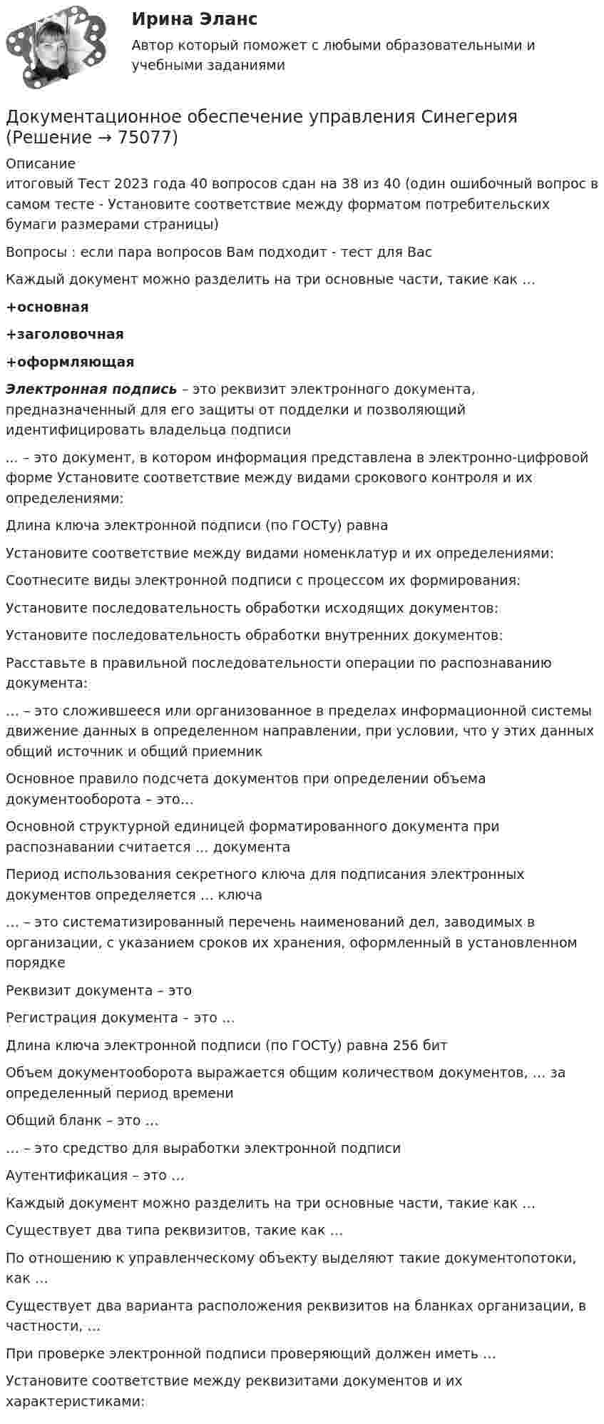     
            Описание
            итоговый Тест 2023 года 40 вопросов сдан на 38 из 40 (один ошибочный вопрос в самом тесте - Установите соответствие между форматом потребительских бумаги размерами страницы)Вопросы : если пара вопросов  Вам подходит - тест для ВасКаждый документ можно разделить на три основные части, такие как …+основная +заголовочная +оформляющая Электронная подпись – это реквизит электронного документа, предназначенный для его защиты от подделки и позволяющий идентифицировать владельца подписи... – это документ, в котором информация представлена в электронно-цифровой форме  Установите соответствие между видами срокового контроля и их определениями:Длина ключа электронной подписи (по ГОСТу) равна  Установите соответствие между видами номенклатур и их определениями:Соотнесите виды электронной подписи с процессом их формирования:Установите последовательность обработки исходящих документов:Установите последовательность обработки внутренних документов:Расставьте в правильной последовательности операции по распознаванию документа:… – это сложившееся или организованное в пределах информационной системы движение данных в определенном направлении, при условии, что у этих данных общий источник и общий приемникОсновное правило подсчета документов при определении объема документооборота – это…Основной структурной единицей форматированного документа при распознавании считается … документа  Период использования секретного ключа для подписания электронных документов определяется … ключа    … – это систематизированный перечень наименований дел, заводимых в организации, с указанием сроков их хранения, оформленный в установленном порядке    Реквизит документа – это    Регистрация документа – это …   Длина ключа электронной подписи (по ГОСТу) равна 256 бит   Объем документооборота выражается общим количеством документов, … за определенный период времени   Общий бланк – это …   … – это средство для выработки электронной подписи   Аутентификация – это …   Каждый документ можно разделить на три основные части, такие как …    Существует два типа реквизитов, такие как …   По отношению к управленческому объекту выделяют такие документопотоки, как …   Существует два варианта расположения реквизитов на бланках организации, в частности, …   При проверке электронной подписи проверяющий должен иметь …  Установите соответствие между реквизитами документов и их характеристиками:    
            
            
            Документационное обеспечение управления (сборник ответов на тест «Синергия»).Документационное обеспечение управления СинегерияДокументационное обеспечение управления. СинергияДокументационное обеспечение управления//СИНЕРГИЯ//МОСАП//МОИ//МТИДокументационное обеспечение управления//СИНЕРГИЯ//МТИ//МОИ💯 Документационное обеспечение управления [Тема 1-3] (ответы на тесты Синергия / МОИ / МТИ / МосАП, ноябрь 2023)💯 Документационное обеспечение управления [Тема 1-3] (ответы на тесты Синергия / МОИ / МТИ / МосАП, октябрь 2023)Документационное обеспечение управления (Ответы на тест Синергия/МОИ/ МТИ)💯 Документационное обеспечение управления (ответы на тест Синергия / МОИ / МТИ / МосАП, сентябрь 2023)Документационное обеспечение управления персоналом (1/1) ММУ 2024гДокументационное обеспечение управления  Практическое занятие 1. Задания 1-3,5-10.    НСПКДокументационное обеспечение управления Практическое занятие 1. Задания 1-3,5-10.  НСПКДокументационное обеспечение управления. Практическое занятие 1. Задания 1-3,5-10 (ОТВЕТЫ) НСПКДокументационное обеспечение управления. Практическое занятие 2. Задания 1-10 (ОТВЕТЫ) НСПК