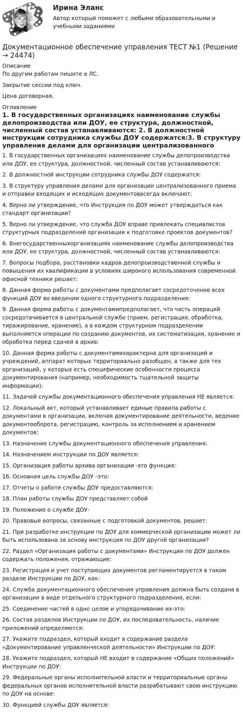     
          Описание
          По другим работам пишите в ЛС.Закрытие сессии под ключ.Цена договорная. 
          Оглавление
          1. В государственных организациях наименование службы делопроизводства или ДОУ, ее структура, должностной, численный состав устанавливаются:  2. В должностной инструкции сотрудника службы ДОУ содержатся:3. В структуру управления делами для организации централизованного приема и отправки входящих и исходящих документоввсегда включают:  4. Верно ли утверждение, что Инструкция по ДОУ может утверждаться как стандарт организации?  5. Верно ли утверждение, что служба ДОУ вправе привлекать специалистов структурных подразделений организации к подготовке проектов документов?  6. Внегосударственныхорганизациях наименование службы делопроизводства или ДОУ, ее структура, должностной, численный состав устанавливаются:7. Вопросы подбора, расстановки кадров делопроизводственной службы и повышения их квалификации в условиях широкого использования современной офисной техники решает:8. Данная форма работы с документами предполагает сосредоточение всех функций ДОУ во введении одного структурного подразделения:9. Данная форма работы с документамипредполагает, что часть операций сосредотачивается в центральной службе (прием, регистрация, обработка, тиражирование, хранение), а в каждом структурном подразделении выполняются операции по созданию документов, их систематизация, хранение и обработка перед сдачей в архив:10. Данная форма работы с документамихарактерна для организаций и учреждений, аппарат которых территориально разобщен, а также для тех организаций, у которых есть специфические особенности процесса документирования (например, необходимость тщательной защиты информации): 11. Задачей службы документационного обеспечения управления НЕ является:12. Локальный акт, который устанавливает единые правила работы с документами в организации, включая документирование деятельности, ведение документооборота, регистрацию, контроль за исполнением и хранением документов:13. Назначение службы документационного обеспечения управления:  14. Назначением инструкции по ДОУ является:15. Организация работы архива организации -это функция:16. Основная цель службы ДОУ –это:17. Отчеты о работе службы ДОУ предоставляются:  18. План работы службы ДОУ представляет собой19. Положение о службе ДОУ-20. Правовые вопросы, связанные с подготовкой документов, решает:21. При разработке инструкции по ДОУ для коммерческой организации может ли быть использована за основу инструкция по ДОУ другой организации?  22. Раздел «Организация работы с документами» Инструкции по ДОУ должен содержать положения, отражающие:23. Регистрация и учет поступающих документов регламентируется в таком разделе Инструкции по ДОУ, как:  24. Служба документационного обеспечения управления должна быть создана в организации в виде отдельного структурного подразделения, если:  25. Соединение частей в одно целое и упорядочивание их-это:26. Состав разделов Инструкции по ДОУ, их последовательность, наличие приложений определяются:27. Укажите подраздел, который входит в содержание раздела «Документирование управленческой деятельности» Инструкции по ДОУ:28. Укажите подраздел, который НЕ входит в содержание «Общих положений» Инструкции по ДОУ:29. Федеральные органы исполнительной власти и территориальные органы федеральных органов исполнительной власти разрабатывают свою инструкцию по ДОУ на основе:30.	Функцией службы ДОУ является: 
            
            
            Документационное обеспечение управления (Темы 1-3) тест с ответами Синергия/МОИ/ МТИ /МОСАПДокументационное обеспечение управления ТЕСТ №1 Документационное обеспечение управления ТЕСТ №2 Документационное обеспечение управления ТЕСТ №3Документационное обеспечение управления ТЕСТ №4Документационное обеспечение управления ТЕСТ №5Документационное обеспечение управления ТЕСТ №6Документационное обеспечение управления  Практическое занятие 3 НСПКДокументационное обеспечение управления (сборник ответов на тест «Синергия»).Документационное обеспечение управления СинегерияДокументационное обеспечение управления. СинергияДокументационное обеспечение управления//СИНЕРГИЯ//МОСАП//МОИ//МТИДокументационное обеспечение управления//СИНЕРГИЯ//МТИ//МОИ💯 Документационное обеспечение управления [Тема 1-3] (ответы на тесты Синергия / МОИ / МТИ / МосАП, ноябрь 2023)
