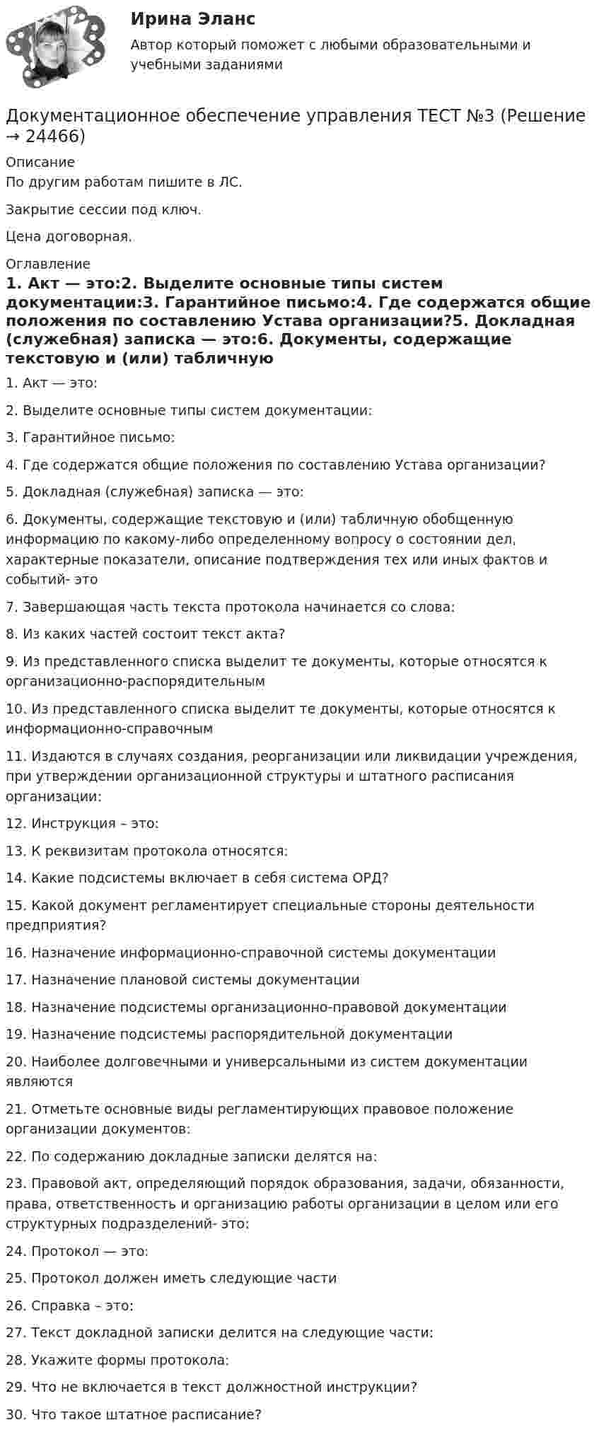     
          Описание
          По другим работам пишите в ЛС.Закрытие сессии под ключ.Цена договорная. 
          Оглавление
          1. Акт — это:2. Выделите основные типы систем документации:3. Гарантийное письмо:4. Где содержатся общие положения по составлению Устава организации?5. Докладная (служебная) записка — это:6. Документы, содержащие текстовую и (или) табличную обобщенную информацию по какому-либо определенному вопросу о состоянии дел, характерные показатели, описание подтверждения тех или иных фактов и событий- это7. Завершающая часть текста протокола начинается со слова:8. Из каких частей состоит текст акта?9. Из представленного списка выделит те документы, которые относятся к организационно-распорядительным10. Из представленного списка выделит те документы, которые относятся к информационно-справочным11. Издаются в случаях создания, реорганизации или ликвидации учреждения, при утверждении организационной структуры и штатного расписания организации:12. Инструкция – это:13. К реквизитам протокола относятся:14. Какие подсистемы включает в себя система ОРД?15. Какой документ регламентирует специальные стороны деятельности предприятия?16. Назначение информационно-справочной системы документации17. Назначение плановой системы документации18. Назначение подсистемы организационно-правовой документации19. Назначение подсистемы распорядительной документации20. Наиболее долговечными и универсальными из систем документации являются21. Отметьте основные виды регламентирующих правовое положение организации документов:22. По содержанию докладные записки делятся на:23. Правовой акт, определяющий порядок образования, задачи, обязанности, права, ответственность и организацию работы организации в целом или его структурных подразделений- это:24. Протокол — это:25. Протокол должен иметь следующие части26. Справка – это:27. Текст докладной записки делится на следующие части:28. Укажите формы протокола:29. Что не включается в текст должностной инструкции?30.	Что такое штатное расписание? 
            
            
            Документационное обеспечение управления ТЕСТ №2 Документационное обеспечение управления ТЕСТ №3Документационное обеспечение управления ТЕСТ №4Документационное обеспечение управления ТЕСТ №5Документационное обеспечение управления ТЕСТ №6Документационное обеспечение управления ТЕСТ №7Документационное обеспечение управления ТЕСТ №8Документационное обеспечение управления СинегерияДокументационное обеспечение управления. СинергияДокументационное обеспечение управления//СИНЕРГИЯ//МОСАП//МОИ//МТИДокументационное обеспечение управления//СИНЕРГИЯ//МТИ//МОИ💯 Документационное обеспечение управления [Тема 1-3] (ответы на тесты Синергия / МОИ / МТИ / МосАП, ноябрь 2023)💯 Документационное обеспечение управления [Тема 1-3] (ответы на тесты Синергия / МОИ / МТИ / МосАП, октябрь 2023)Документационное обеспечение управления (Темы 1-3) тест с ответами Синергия/МОИ/ МТИ /МОСАП
