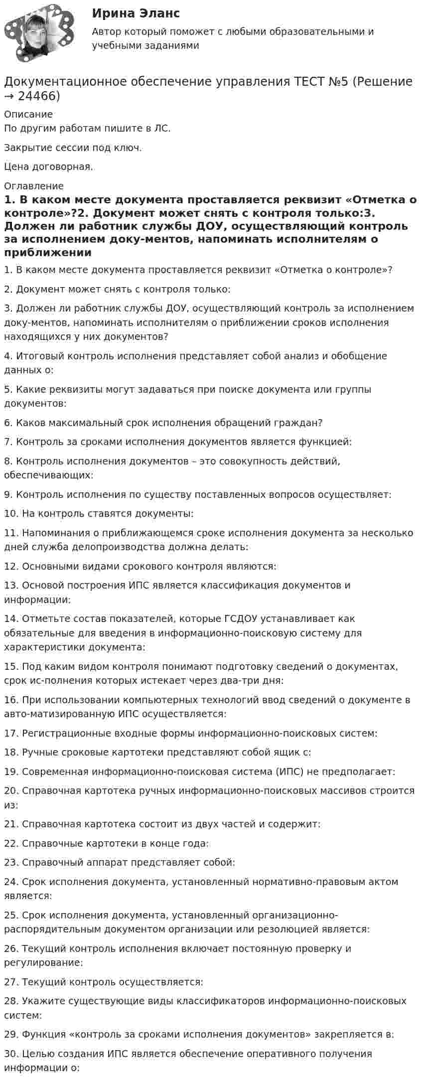     
          Описание
          По другим работам пишите в ЛС.Закрытие сессии под ключ.Цена договорная. 
          Оглавление
          1. В каком месте документа проставляется реквизит «Отметка о контроле»?2. Документ может снять с контроля только:3. Должен ли работник службы ДОУ, осуществляющий контроль за исполнением доку-ментов, напоминать исполнителям о приближении сроков исполнения находящихся у них документов?4. Итоговый контроль исполнения представляет собой анализ и обобщение данных о:5. Какие реквизиты могут задаваться при поиске документа или группы документов:6. Каков максимальный срок исполнения обращений граждан?7. Контроль за сроками исполнения документов является функцией:8. Контроль исполнения документов – это совокупность действий, обеспечивающих:9. Контроль исполнения по существу поставленных вопросов осуществляет:10. На контроль ставятся документы:11. Напоминания о приближающемся сроке исполнения документа за несколько дней служба делопроизводства должна делать:12. Основными видами срокового контроля являются:13. Основой построения ИПС является классификация документов и информации:14. Отметьте состав показателей, которые ГСДОУ устанавливает как обязательные для введения в информационно-поисковую систему для характеристики документа:15. Под каким видом контроля понимают подготовку сведений о документах, срок ис-полнения которых истекает через два-три дня:16. При использовании компьютерных технологий ввод сведений о документе в авто-матизированную ИПС осуществляется:17. Регистрационные входные формы информационно-поисковых систем:18. Ручные сроковые картотеки представляют собой ящик с:19.	Современная информационно-поисковая система (ИПС) не предполагает:20. Справочная картотека ручных информационно-поисковых массивов строится из:21. Справочная картотека состоит из двух частей и содержит:22. Справочные картотеки в конце года:23. Справочный аппарат представляет собой:24. Срок исполнения документа, установленный нормативно-правовым актом является:25. Срок исполнения документа, установленный организационно-распорядительным документом организации или резолюцией является:26. Текущий контроль исполнения включает постоянную проверку и регулирование:27. Текущий контроль осуществляется:28. Укажите существующие виды классификаторов информационно-поисковых систем:29. Функция «контроль за сроками исполнения документов» закрепляется в:30.	Целью создания ИПС является обеспечение оперативного получения информации о: 
            
            
            Документационное обеспечение управления ТЕСТ №4Документационное обеспечение управления ТЕСТ №5Документационное обеспечение управления ТЕСТ №6Документационное обеспечение управления ТЕСТ №7Документационное обеспечение управления ТЕСТ №8Документационное обеспечение управления ТЕСТ №9Документационное обеспечение управления (тест с ответами «Синергия»).Документационное обеспечение управления//СИНЕРГИЯ//МОСАП//МОИ//МТИДокументационное обеспечение управления//СИНЕРГИЯ//МТИ//МОИ💯 Документационное обеспечение управления [Тема 1-3] (ответы на тесты Синергия / МОИ / МТИ / МосАП, ноябрь 2023)💯 Документационное обеспечение управления [Тема 1-3] (ответы на тесты Синергия / МОИ / МТИ / МосАП, октябрь 2023)Документационное обеспечение управления (Темы 1-3) тест с ответами Синергия/МОИ/ МТИ /МОСАПДокументационное обеспечение управления ТЕСТ №1 Документационное обеспечение управления ТЕСТ №2 