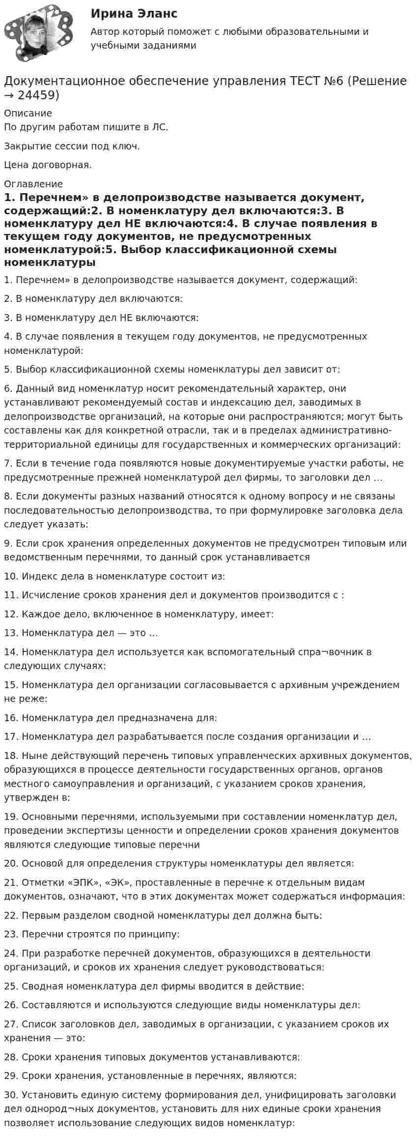     
          Описание
          По другим работам пишите в ЛС.Закрытие сессии под ключ.Цена договорная. 
          Оглавление
          1. Перечнем» в делопроизводстве называется документ, содержащий:2. В номенклатуру дел включаются:3. В номенклатуру дел НЕ включаются:4. В случае появления в текущем году документов, не предусмотренных номенклатурой:5. Выбор классификационной схемы номенклатуры дел зависит от:6.	Данный вид номенклатур носит рекомендательный характер, они устанавливают рекомендуемый состав и индексацию дел, заводимых в делопроизводстве организаций, на которые они распространяются; могут быть составлены как для конкретной отрасли, так и в пределах административно-территориальной единицы для государственных и коммерческих организаций:7. Если в течение года появляются новые документируемые участки работы, не предусмотренные прежней номенклатурой дел фирмы, то заголовки дел …8. Если документы разных названий относятся к одному вопросу и не связаны последовательностью делопроизводства, то при формулировке заголовка дела следует указать:9. Если срок хранения определенных документов не предусмотрен типовым или ведомственным перечнями, то данный срок устанавливается10. Индекс дела в номенклатуре состоит из:11. Исчисление сроков хранения дел и документов производится с :12. Каждое дело, включенное в номенклатуру, имеет:13. Номенклатура дел — это …14. Номенклатура дел используется как вспомогательный спра¬вочник в следующих случаях:15. Номенклатура дел организации согласовывается с архивным учреждением не реже:16. Номенклатура дел предназначена для:17. Номенклатура дел разрабатывается после создания организации и …18. Ныне действующий перечень типовых управленческих архивных документов, образующихся в процессе деятельности государственных органов, органов местного самоуправления и организаций, с указанием сроков хранения, утвержден в:19. Основными перечнями, используемыми при составлении номенклатур дел, проведении экспертизы ценности и определении сроков хранения документов являются следующие типовые перечни20. Основой для определения структуры номенклатуры дел является:21. Отметки «ЭПК», «ЭК», проставленные в перечне к отдельным видам документов, означают, что в этих документах может содержаться информация:22. Первым разделом сводной номенклатуры дел должна быть:23. Перечни строятся по принципу:24. При разработке перечней документов, образующихся в деятельности организаций, и сроков их хранения следует руководствоваться:25. Сводная номенклатура дел фирмы вводится в действие:26. Составляются и используются следующие виды номенклатуры дел:27. Список заголовков дел, заводимых в организации, с указанием сроков их хранения — это:28. Сроки хранения типовых документов устанавливаются:29. Сроки хранения, установленные в перечнях, являются:30. Установить единую систему формирования дел, унифицировать заголовки дел однород¬ных документов, установить для них единые сроки хранения позволяет использование следующих видов номенклатур: 
            
            
            Документационное обеспечение управления ТЕСТ №5Документационное обеспечение управления ТЕСТ №6Документационное обеспечение управления ТЕСТ №7Документационное обеспечение управления ТЕСТ №8Документационное обеспечение управления ТЕСТ №9Документационное обеспечение управления (тест с ответами «Синергия»).Документационное обеспечение управления (Тест с ответами СИНЕРГИЯ / МОИ / МТИ)Документационное обеспечение управления//СИНЕРГИЯ//МТИ//МОИ💯 Документационное обеспечение управления [Тема 1-3] (ответы на тесты Синергия / МОИ / МТИ / МосАП, ноябрь 2023)💯 Документационное обеспечение управления [Тема 1-3] (ответы на тесты Синергия / МОИ / МТИ / МосАП, октябрь 2023)Документационное обеспечение управления (Темы 1-3) тест с ответами Синергия/МОИ/ МТИ /МОСАПДокументационное обеспечение управления ТЕСТ №1 Документационное обеспечение управления ТЕСТ №2 Документационное обеспечение управления ТЕСТ №3