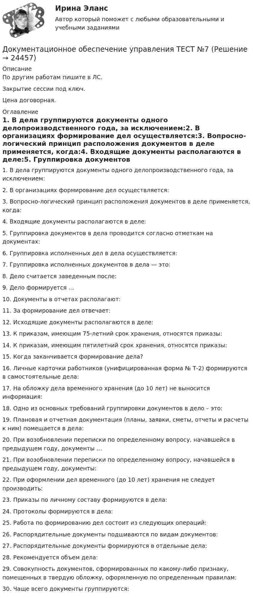     
          Описание
          По другим работам пишите в ЛС.Закрытие сессии под ключ.Цена договорная. 
          Оглавление
          1. В дела группируются документы одного делопроизводственного года, за исключением:2. В организациях формирование дел осуществляется:3. Вопросно-логический принцип расположения документов в деле применяется, когда:4. Входящие документы располагаются в деле:5. Группировка документов в дела проводится согласно отметкам на документах:6. Группировка исполненных дел в дела осуществляется:7. Группировка исполненных документов в дела — это:8. Дело считается заведенным после:9. Дело формируется …10. Документы в отчетах располагают:11. За формирование дел отвечает:12. Исходящие документы располагаются в деле:13. К приказам, имеющим 75-летний срок хранения, относятся приказы:14. К приказам, имеющим пятилетний срок хранения, относятся приказы:15. Когда заканчивается формирование дела?16. Личные карточки работников (унифицированная форма № Т-2) формируются в самостоятельные дела:17. На обложку дела временного хранения (до 10 лет) не выносится информация:18. Одно из основных требований группировки документов в дело – это:19. Плановая и отчетная документация (планы, заявки, сметы, отчеты и расчеты к ним) помещается в дела:20. При возобновлении переписки по определенному вопросу, начавшейся в предыдущем году, документы …21. При возобновлении переписки по определенному вопросу, начавшейся в предыдущем году, документы:22. При оформлении дел временного (до 10 лет) хранения не следует производить:23. Приказы по личному составу формируются в дела:24. Протоколы формируются в дела:25. Работа по формированию дел состоит из следующих операций:26. Распорядительные документы подшиваются по видам документов:27. Распорядительные документы формируются в отдельные дела:28. Рекомендуется объем дела:29. Совокупность документов, сформированных по какому-либо признаку, помещенных в твердую обложку, оформленную по определенным правилам:30.	Чаще всего документы группируются: 
            
            
            Документационное обеспечение управления ТЕСТ №6Документационное обеспечение управления ТЕСТ №7Документационное обеспечение управления ТЕСТ №8Документационное обеспечение управления ТЕСТ №9Документационное обеспечение управления (тест с ответами «Синергия»).Документационное обеспечение управления (Тест с ответами СИНЕРГИЯ / МОИ / МТИ)Документационное обеспечение управления (тест с ответами Синергия/МОИ/ МТИ /МОСАП)💯 Документационное обеспечение управления [Тема 1-3] (ответы на тесты Синергия / МОИ / МТИ / МосАП, ноябрь 2023)💯 Документационное обеспечение управления [Тема 1-3] (ответы на тесты Синергия / МОИ / МТИ / МосАП, октябрь 2023)Документационное обеспечение управления (Темы 1-3) тест с ответами Синергия/МОИ/ МТИ /МОСАПДокументационное обеспечение управления ТЕСТ №1 Документационное обеспечение управления ТЕСТ №2 Документационное обеспечение управления ТЕСТ №3Документационное обеспечение управления ТЕСТ №4